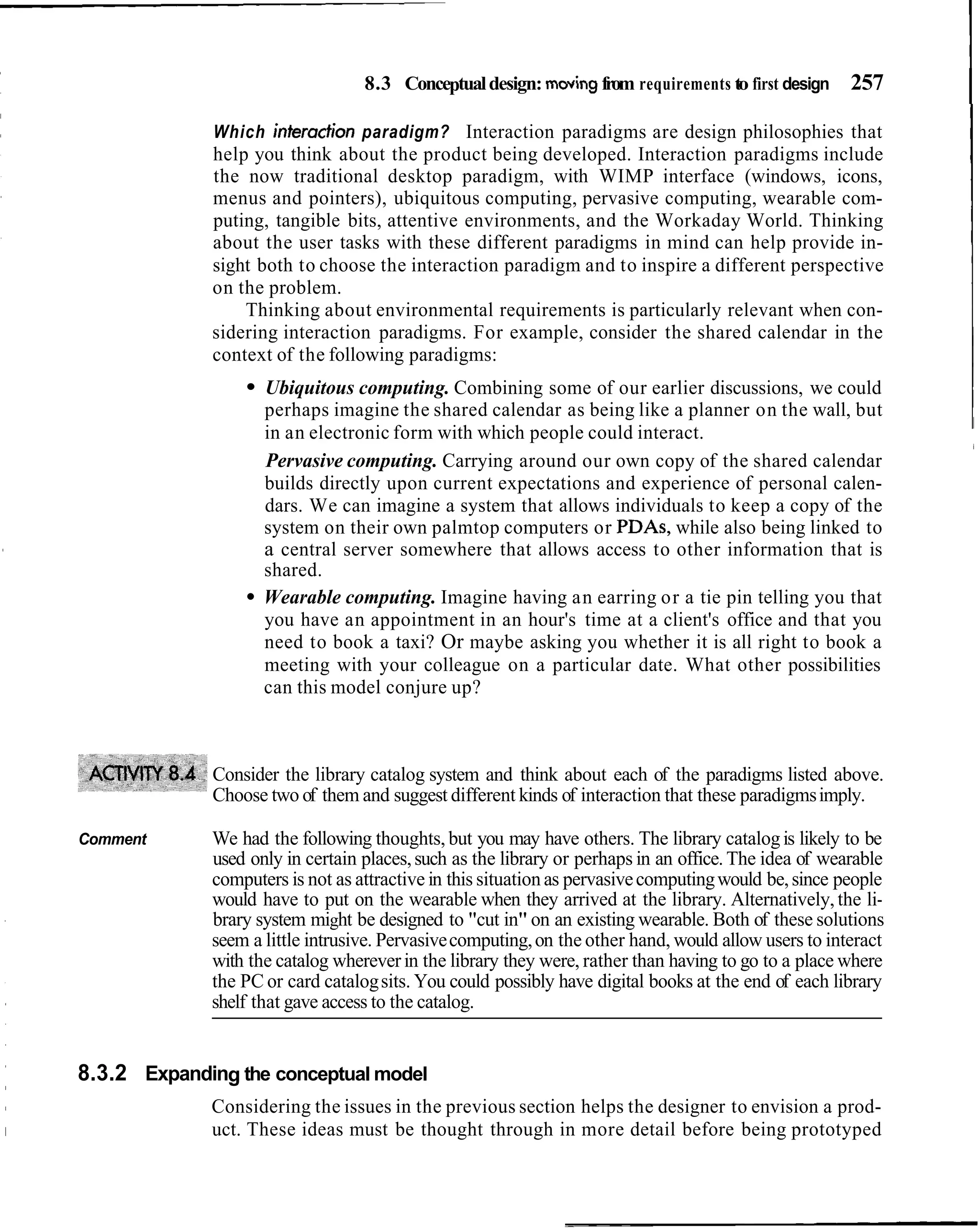 8.3 Conceptual design: moving from requirements to first design     257
                                                                                                              I
             Which interadion paradigm? Interaction paradigms are design philosophies that
             help you think about the product being developed. Interaction paradigms include
             the now traditional desktop paradigm, with WIMP interface (windows, icons,
             menus and pointers), ubiquitous computing, pervasive computing, wearable com-
             puting, tangible bits, attentive environments, and the Workaday World. Thinking
             about the user tasks with these different paradigms in mind can help provide in-
             sight both to choose the interaction paradigm and to inspire a different perspective
             on the problem.
                 Thinking about environmental requirements is particularly relevant when con-
             sidering interaction paradigms. For example, consider the shared calendar in the
             context of the following paradigms:
                    Ubiquitous computing. Combining some of our earlier discussions, we could
                    perhaps imagine the shared calendar as being like a planner on the wall, but
                    in an electronic form with which people could interact.
                    Pervasive computing. Carrying around our own copy of the shared calendar
                    builds directly upon current expectations and experience of personal calen-
                    dars. We can imagine a system that allows individuals to keep a copy of the
                    system on their own palmtop computers or PDAs, while also being linked to
                    a central server somewhere that allows access to other information that is
                    shared.
                    Wearable computing. Imagine having an earring or a tie pin telling you that
                    you have an appointment in an hour's time at a client's office and that you
                    need to book a taxi? Or maybe asking you whether it is all right to book a
                    meeting with your colleague on a particular date. What other possibilities
                    can this model conjure up?



             Consider the library catalog system and think about each of the paradigms listed above.
             Choose two of them and suggest different kinds of interaction that these paradigms imply.

Comment      We had the following thoughts, but you may have others. The library catalog is likely to be
             used only in certain places, such as the library or perhaps in an office. The idea of wearable
             computers is not as attractive in this situation as pervasive computing would be, since people
             would have to put on the wearable when they arrived at the library. Alternatively, the li-
             brary system might be designed to "cut in" on an existing wearable. Both of these solutions
             seem a little intrusive. Pervasive computing, on the other hand, would allow users to interact
             with the catalog wherever in the library they were, rather than having to go to a place where
             the PC or card catalog sits. You could possibly have digital books at the end of each library
             shelf that gave access to the catalog.


8.3.2 Expanding the conceptual model
             Considering the issues in the previous section helps the designer to envision a prod-
             uct. These ideas must be thought through in more detail before being prototyped
 