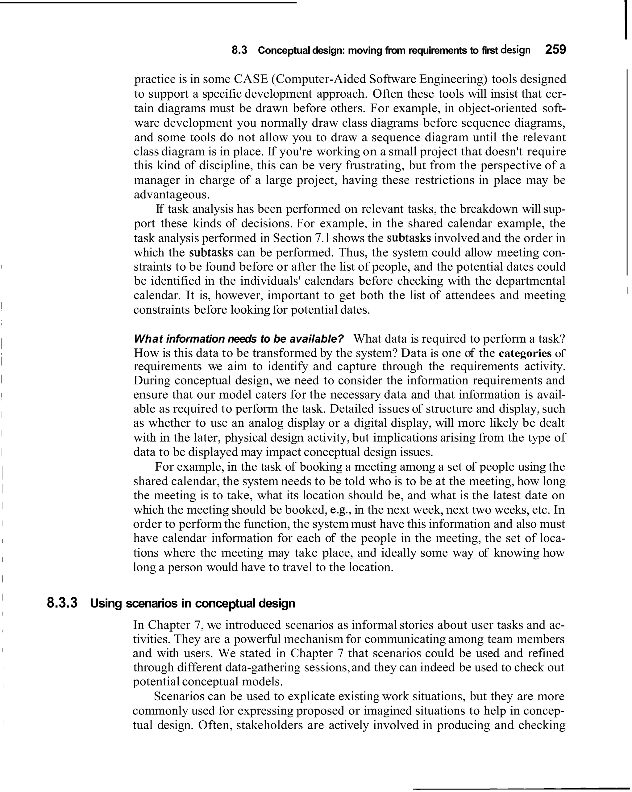 8.3 Conceptual design: moving from requirements to first design   259

              practice is in some CASE (Computer-Aided Software Engineering) tools designed
              to support a specific development approach. Often these tools will insist that cer-
              tain diagrams must be drawn before others. For example, in object-oriented soft-
              ware development you normally draw class diagrams before sequence diagrams,
              and some tools do not allow you to draw a sequence diagram until the relevant
              class diagram is in place. If you're working on a small project that doesn't require
              this kind of discipline, this can be very frustrating, but from the perspective of a
              manager in charge of a large project, having these restrictions in place may be
              advantageous.
                   If task analysis has been performed on relevant tasks, the breakdown will sup-
              port these kinds of decisions. For example, in the shared calendar example, the
              task analysis performed in Section 7.1 shows the subtasks involved and the order in
              which the subtasks can be performed. Thus, the system could allow meeting con-
              straints to be found before or after the list of people, and the potential dates could
              be identified in the individuals' calendars before checking with the departmental
                                                                                                         I
              calendar. It is, however, important to get both the list of attendees and meeting
              constraints before looking for potential dates.

              What information needs to be available? What data is required to perform a task?
              How is this data to be transformed by the system? Data is one of the categories of
              requirements we aim to identify and capture through the requirements activity.
              During conceptual design, we need to consider the information requirements and
              ensure that our model caters for the necessary data and that information is avail-
              able as required to perform the task. Detailed issues of structure and display, such
              as whether to use an analog display or a digital display, will more likely be dealt
              with in the later, physical design activity, but implications arising from the type of
              data to be displayed may impact conceptual design issues.
                  For example, in the task of booking a meeting among a set of people using the
              shared calendar, the system needs to be told who is to be at the meeting, how long
              the meeting is to take, what its location should be, and what is the latest date on
              which the meeting should be booked, e.g., in the next week, next two weeks, etc. In
              order to perform the function, the system must have this information and also must
              have calendar information for each of the people in the meeting, the set of loca-
              tions where the meeting may take place, and ideally some way of knowing how
              long a person would have to travel to the location.

8.3.3 Using scenarios in conceptual design
              In Chapter 7, we introduced scenarios as informal stories about user tasks and ac-
              tivities. They are a powerful mechanism for communicating among team members
              and with users. We stated in Chapter 7 that scenarios could be used and refined
              through different data-gathering sessions, and they can indeed be used to check out
              potential conceptual models.
                   Scenarios can be used to explicate existing work situations, but they are more
              commonly used for expressing proposed or imagined situations to help in concep-
              tual design. Often, stakeholders are actively involved in producing and checking
 