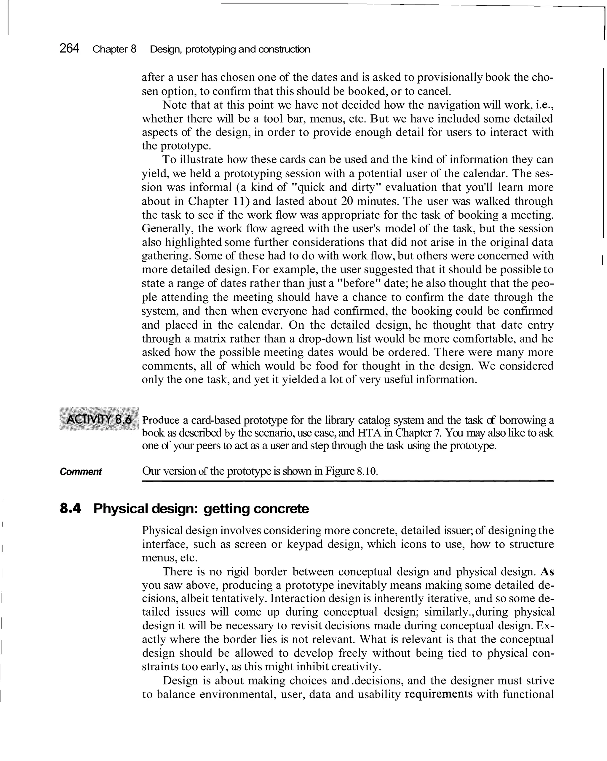264   Chapter 8    Design, prototyping and construction

                  after a user has chosen one of the dates and is asked to provisionally book the cho-
                  sen option, to confirm that this should be booked, or to cancel.
                       Note that at this point we have not decided how the navigation will work, i.e.,
                  whether there will be a tool bar, menus, etc. But we have included some detailed
                  aspects of the design, in order to provide enough detail for users to interact with
                  the prototype.
                      To illustrate how these cards can be used and the kind of information they can
                  yield, we held a prototyping session with a potential user of the calendar. The ses-
                  sion was informal (a kind of "quick and dirty" evaluation that you'll learn more
                  about in Chapter 11) and lasted about 20 minutes. The user was walked through
                  the task to see if the work flow was appropriate for the task of booking a meeting.
                  Generally, the work flow agreed with the user's model of the task, but the session
                  also highlighted some further considerations that did not arise in the original data
                  gathering. Some of these had to do with work flow, but others were concerned with             I
                  more detailed design. For example, the user suggested that it should be possible to
                  state a range of dates rather than just a "before" date; he also thought that the peo-
                  ple attending the meeting should have a chance to confirm the date through the
                  system, and then when everyone had confirmed, the booking could be confirmed
                  and placed in the calendar. On the detailed design, he thought that date entry
                  through a matrix rather than a drop-down list would be more comfortable, and he
                  asked how the possible meeting dates would be ordered. There were many more
                  comments, all of which would be food for thought in the design. We considered
                  only the one task, and yet it yielded a lot of very useful information.


                    oduce a card-based prototype for the library catalog system and the task of borrowing a
                    ok as described by the scenario, use case, and HTA in Chapter 7. You may also like to ask
                  one of your peers to act as a user and step through the task using the prototype.

Comment           Our version of the prototype is shown in Figure 8.10.


      Physical design: getting concrete
                  Physical design involves considering more concrete, detailed issuer; of designing the
                  interface, such as screen or keypad design, which icons to use, how to structure
                  menus, etc.
                       There is no rigid border between conceptual design and physical design. As
                  you saw above, producing a prototype inevitably means making some detailed de-
                  cisions, albeit tentatively. Interaction design is inherently iterative, and so some de-
                  tailed issues will come up during conceptual design; similarly., during physical
                  design it will be necessary to revisit decisions made during conceptual design. Ex-
                  actly where the border lies is not relevant. What is relevant is that the conceptual
                  design should be allowed to develop freely without being tied to physical con-
                  straints too early, as this might inhibit creativity.
                       Design is about making choices and .decisions, and the designer must strive
                  to balance environmental, user, data and usability requiremen1.s with functional
 