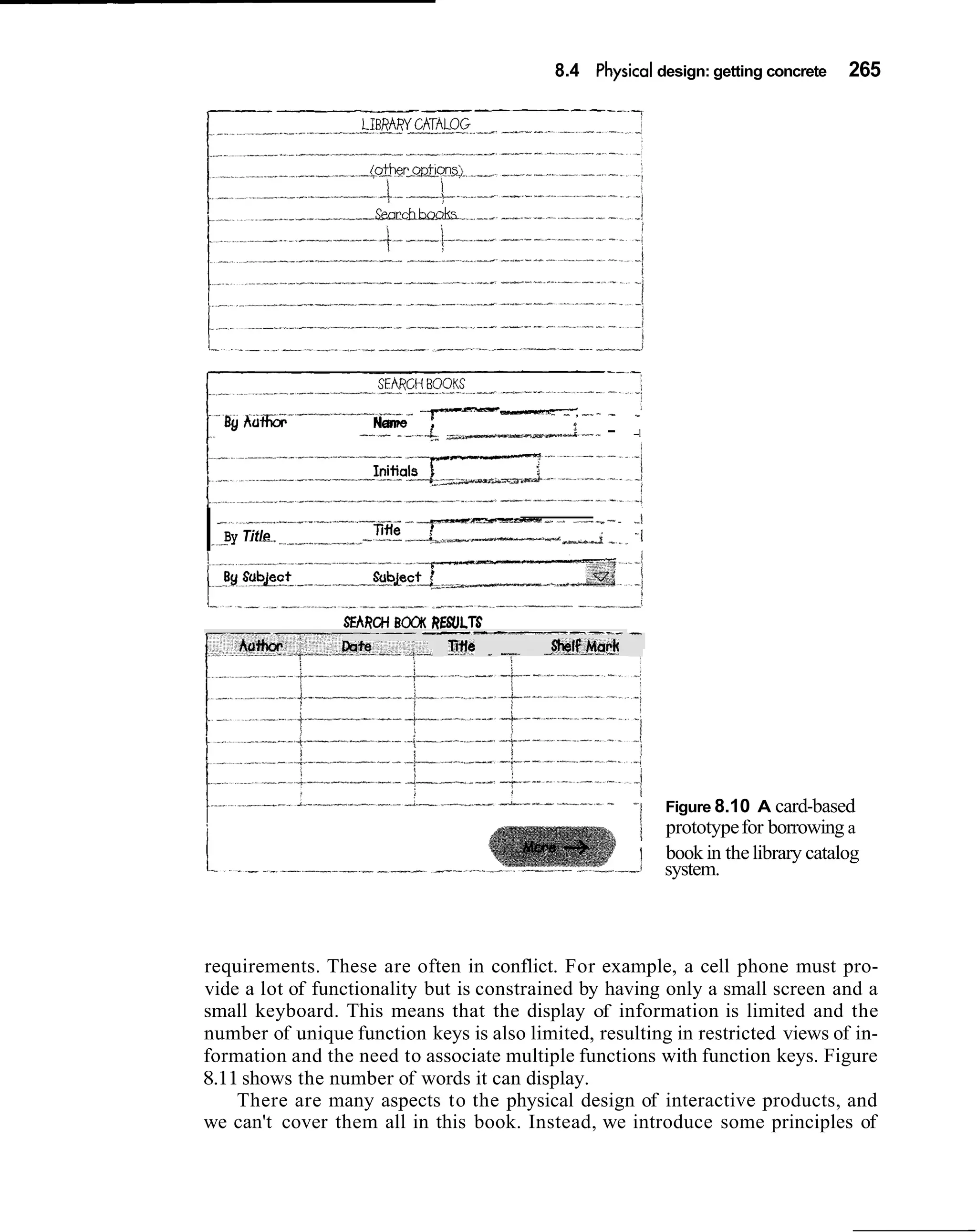 8.4 Physical design: getting concrete            265




    - B y AaG-------.--..             -'y---            - - , --   - -
                                Name
                              --- - - - A ~ ~ - , . L - -- -. .
                                                            1




                                     -em--. - -

I   -    "


            .. -
        By Title
                                                  - -1
                              -Title -l~~~+---..---.-
                                                i    -iI
                                                            .-
                                                             .-    .




                            SEARCH BOCW( RESULTS
                                       --------                        -
                                          Tine -   --   -%lf_Mar_k




                                                                            I
                                                                       -1        Figure 8.10 A card-based
                                                                            ;    prototype for borrowing a
                                                                            II   book in the library catalog
                                                                                 system.



requirements. These are often in conflict. For example, a cell phone must pro-
vide a lot of functionality but is constrained by having only a small screen and a
small keyboard. This means that the display of information is limited and the
number of unique function keys is also limited, resulting in restricted views of in-
formation and the need to associate multiple functions with function keys. Figure
8.11 shows the number of words it can display.
    There are many aspects to the physical design of interactive products, and
we can't cover them all in this book. Instead, we introduce some principles of
 