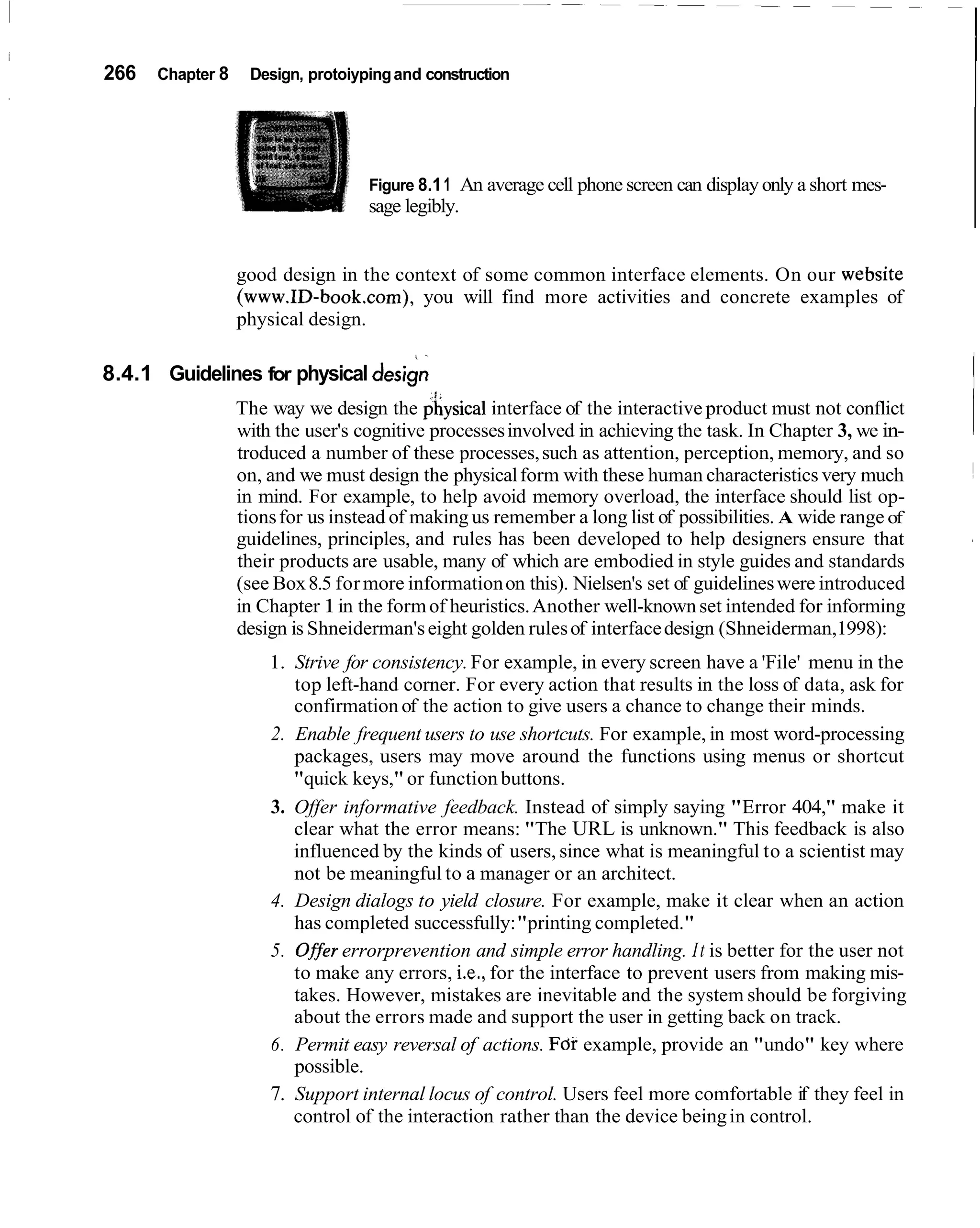 266   Chapter 8    Design, protoiyping and construction




                                   Figure 8.1 1 An average cell phone screen can display only a short mes-
                                   sage legibly.


                  good design in the context of some common interface elements. On our website
                  (www.ID-book.com), you will find more activities and concrete examples of
                  physical design.


                                                                                                             I
                                            .



8.4.1 Guidelines for physical design
                  The way we design the physical interface of the interactive product must not conflict
                  with the user's cognitive processes involved in achieving the task. In Chapter 3, we in-
                  troduced a number of these processes, such as attention, perception, memory, and so
                  on, and we must design the physical form with these human characteristics very much
                  in mind. For example, to help avoid memory overload, the interface should list op-
                  tions for us instead of making us remember a long list of possibilities. A wide range of
                  guidelines, principles, and rules has been developed to help designers ensure that
                  their products are usable, many of which are embodied in style guides and standards
                  (see Box 8.5 for more information on this). Nielsen's set of guidelines were introduced
                  in Chapter 1 in the form of heuristics. Another well-known set intended for informing
                  design is Shneiderman's eight golden rules of interface design (Shneiderman,1998):
                      1. Strive for consistency. For example, in every screen have a 'File' menu in the
                         top left-hand corner. For every action that results in the loss of data, ask for
                         confirmation of the action to give users a chance to change their minds.
                      2. Enable frequent users to use shortcuts. For example, in most word-processing
                         packages, users may move around the functions using menus or shortcut
                         "quick keys," or function buttons.
                      3. Offer informative feedback. Instead of simply saying "Error 404," make it
                         clear what the error means: "The URL is unknown." This feedback is also
                         influenced by the kinds of users, since what is meaningful to a scientist may
                         not be meaningful to a manager or an architect.
                      4. Design dialogs to yield closure. For example, make it clear when an action
                         has completed successfully: "printing completed."
                      5. O#er errorprevention and simple error handling. I t is better for the user not
                         to make any errors, i.e., for the interface to prevent users from making mis-
                         takes. However, mistakes are inevitable and the system should be forgiving
                         about the errors made and support the user in getting back on track.
                      6. Permit easy reversal of actions. For example, provide an "undo" key where
                         possible.
                      7. Support internal locus of control. Users feel more comfortable if they feel in
                         control of the interaction rather than the device being in control.
 