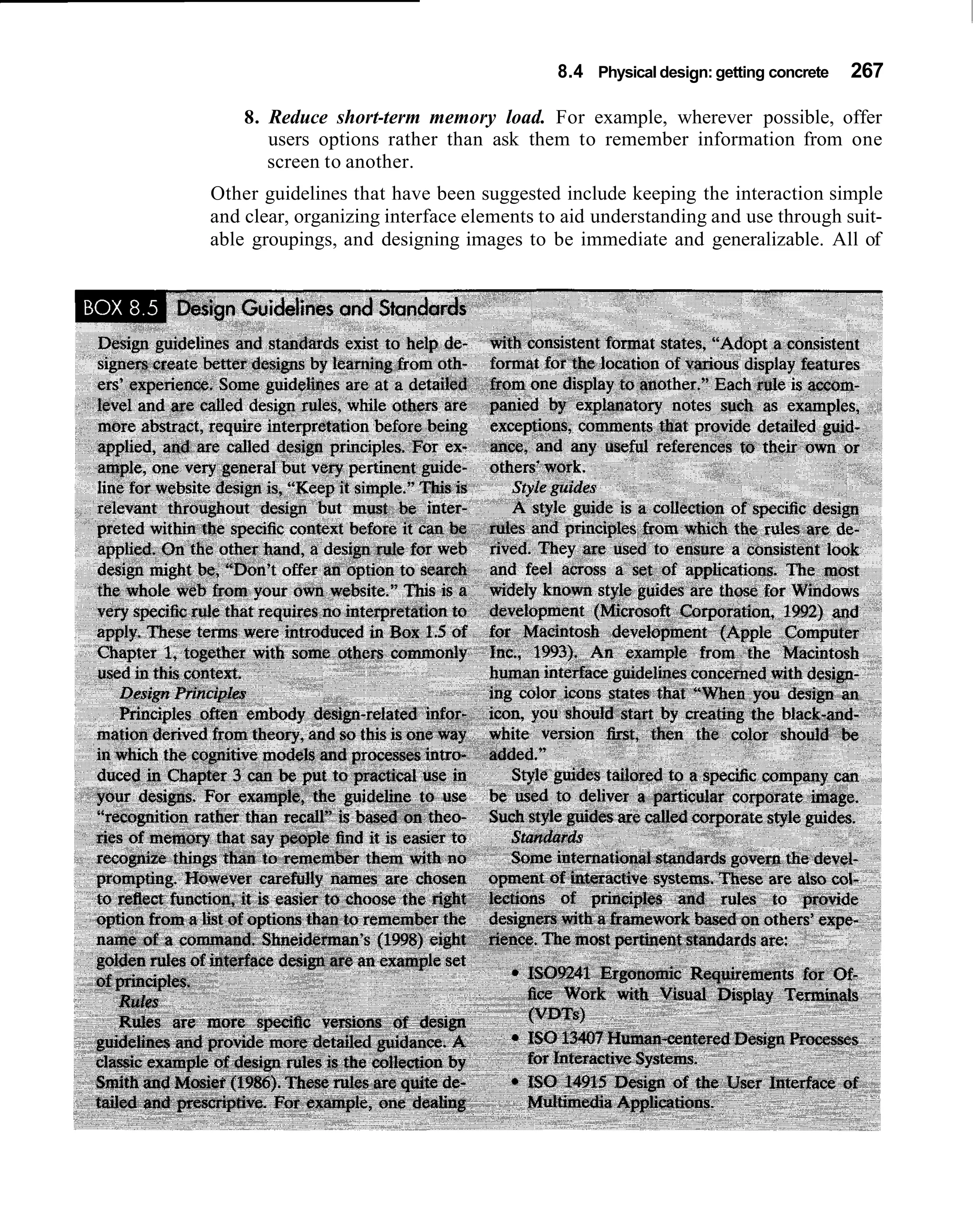 8.4 Physical design: getting concrete   267

    8. Reduce short-term memory load. For example, wherever possible, offer
       users options rather than ask them to remember information from one
       screen to another.
Other guidelines that have been suggested include keeping the interaction simple
and clear, organizing interface elements to aid understanding and use through suit-
able groupings, and designing images to be immediate and generalizable. All of
 