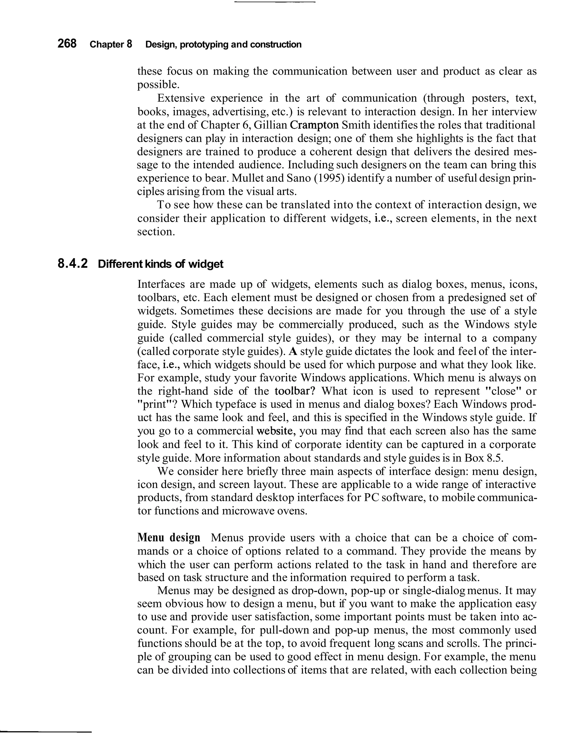 268   Chapter 8    Design, prototyping and construction

                  these focus on making the communication between user and product as clear as
                  possible.
                       Extensive experience in the art of communication (through posters, text,
                  books, images, advertising, etc.) is relevant to interaction design. In her interview
                  at the end of Chapter 6, Gillian Crampton Smith identifies the roles that traditional
                  designers can play in interaction design; one of them she highlights is the fact that
                  designers are trained to produce a coherent design that delivers the desired mes-
                  sage to the intended audience. Including such designers on the team can bring this
                  experience to bear. Mullet and Sano (1995) identify a number of useful design prin-
                  ciples arising from the visual arts.
                       To see how these can be translated into the context of interaction design, we
                  consider their application to different widgets, i.e., screen elements, in the next
                  section.

8.4.2 Different kinds of widget
                  Interfaces are made up of widgets, elements such as dialog boxes, menus, icons,
                  toolbars, etc. Each element must be designed or chosen from a predesigned set of
                  widgets. Sometimes these decisions are made for you through the use of a style
                  guide. Style guides may be commercially produced, such as the Windows style
                  guide (called commercial style guides), or they may be internal to a company
                  (called corporate style guides). A style guide dictates the look and feel of the inter-
                  face, i.e., which widgets should be used for which purpose and what they look like.
                  For example, study your favorite Windows applications. Which menu is always on
                  the right-hand side of the toolbar? What icon is used to represent "close" or
                  "print"? Which typeface is used in menus and dialog boxes? Each Windows prod-
                  uct has the same look and feel, and this is specified in the Windows style guide. If
                  you go to a commercial website, you may find that each screen also has the same
                  look and feel to it. This kind of corporate identity can be captured in a corporate
                  style guide. More information about standards and style guides is in Box 8.5.
                       We consider here briefly three main aspects of interface design: menu design,
                  icon design, and screen layout. These are applicable to a wide range of interactive
                  products, from standard desktop interfaces for PC software, to mobile communica-
                  tor functions and microwave ovens.

                  Menu design Menus provide users with a choice that can be a choice of com-
                  mands or a choice of options related to a command. They provide the means by
                  which the user can perform actions related to the task in hand and therefore are
                  based on task structure and the information required to perform a task.
                      Menus may be designed as drop-down, pop-up or single-dialog menus. It may
                  seem obvious how to design a menu, but if you want to make the application easy
                  to use and provide user satisfaction, some important points must be taken into ac-
                  count. For example, for pull-down and pop-up menus, the most commonly used
                  functions should be at the top, to avoid frequent long scans and scrolls. The princi-
                  ple of grouping can be used to good effect in menu design. For example, the menu
                  can be divided into collections of items that are related, with each collection being
 