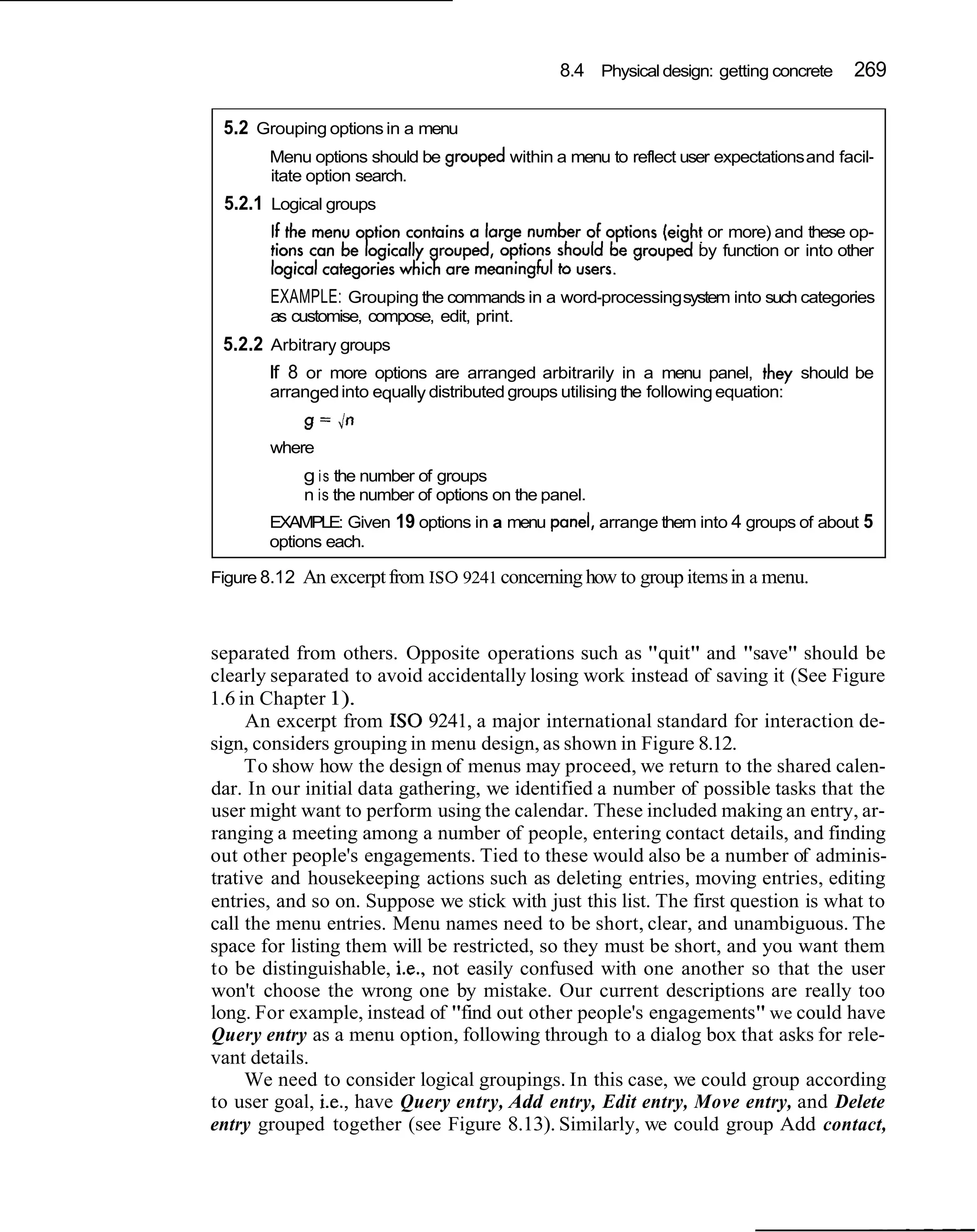 8.4 Physical design: getting concrete     269

 5.2 Grouping options in a menu
       Menu options should be grouped within a menu to reflect user expectations and facil-
       itate option search.
 5.2.1 Logical groups
                                                                     or more) and these op-
                                                                    by function or into other

       EXAMPLE: Grouping the commands in a word-processing system into such categories
       as customise, compose, edit, print.
 5.2.2 Arbitrary groups
       If 8 or more options are arranged arbitrarily in a menu panel, they should be
       arranged into equally distributed groups utilising the following equation:
           g = in
       where
            g i s the number of groups
            n is the number of options on the panel.
       EXAMPLE: Given 19 options in a menu panel, arrange them into 4 groups of about 5
       options each.

Figure 8.12 An excerpt from I S 0 9241 concerning how to group items in a menu.



separated from others. Opposite operations such as "quit" and "save" should be
clearly separated to avoid accidentally losing work instead of saving it (See Figure
1.6 in Chapter 1).
     An excerpt from I S 0 9241, a major international standard for interaction de-
sign, considers grouping in menu design, as shown in Figure 8.12.
     To show how the design of menus may proceed, we return to the shared calen-
dar. In our initial data gathering, we identified a number of possible tasks that the
user might want to perform using the calendar. These included making an entry, ar-
ranging a meeting among a number of people, entering contact details, and finding
out other people's engagements. Tied to these would also be a number of adminis-
trative and housekeeping actions such as deleting entries, moving entries, editing
entries, and so on. Suppose we stick with just this list. The first question is what to
call the menu entries. Menu names need to be short, clear, and unambiguous. The
space for listing them will be restricted, so they must be short, and you want them
to be distinguishable, i.e., not easily confused with one another so that the user
won't choose the wrong one by mistake. Our current descriptions are really too
long. For example, instead of "find out other people's engagements" we could have
Query entry as a menu option, following through to a dialog box that asks for rele-
vant details.
     We need to consider logical groupings. In this case, we could group according
to user goal, i.e., have Query entry, Add entry, Edit entry, Move entry, and Delete
entry grouped together (see Figure 8.13). Similarly, we could group Add contact,
 