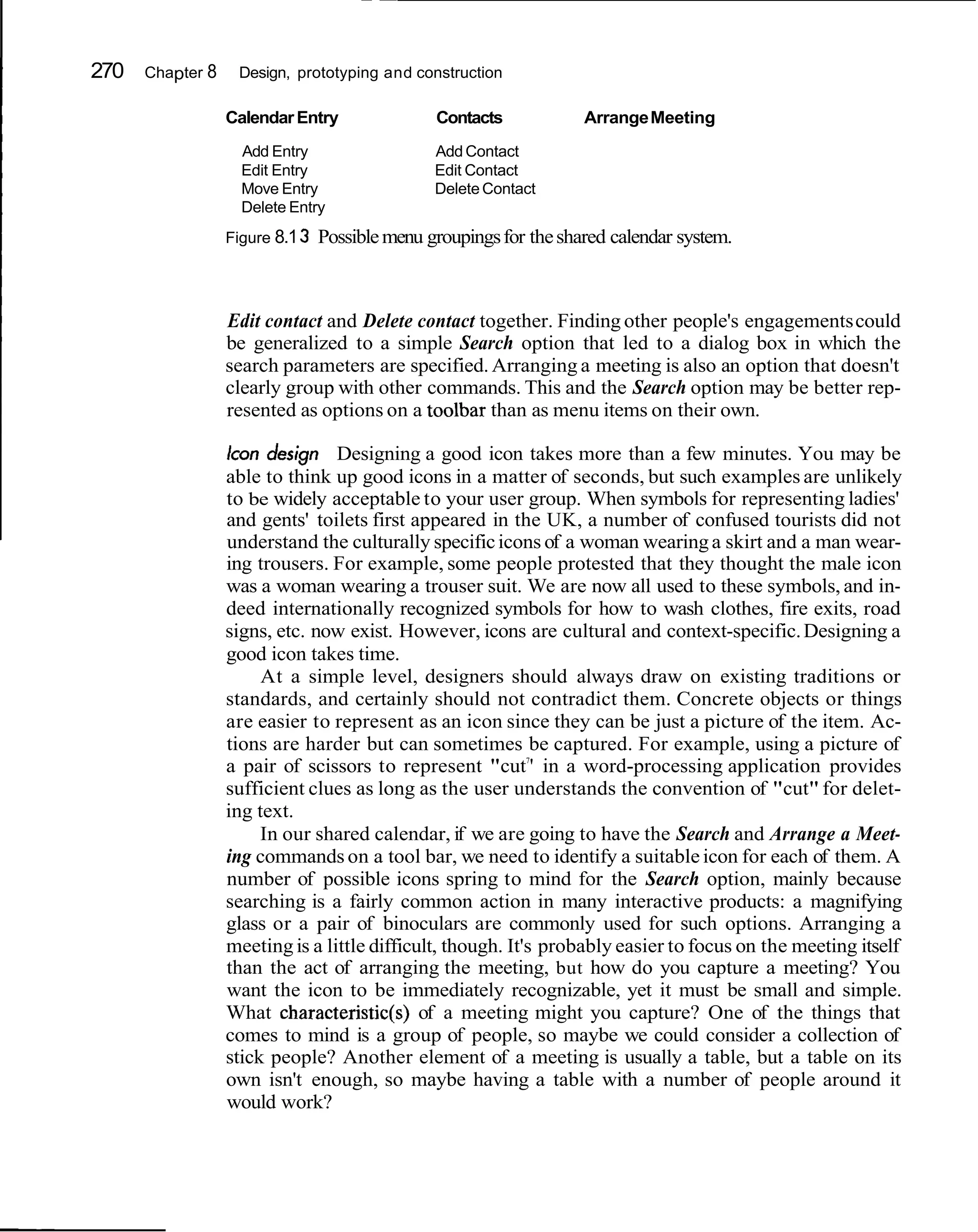 270   Chapter 8    Design, prototyping and construction

                  Calendar Entry                Contacts            Arrange Meeting
                    Add Entry                   Add Contact
                    Edit Entry                  Edit Contact
                    Move Entry                  Delete Contact
                    Delete Entry
                  Figure 8.1 3   Possible menu groupings for the shared calendar system.



                  Edit contact and Delete contact together. Finding other people's engagements could
                  be generalized to a simple Search option that led to a dialog box in which the
                  search parameters are specified. Arranging a meeting is also an option that doesn't
                  clearly group with other commands. This and the Search option may be better rep-
                  resented as options on a toolbar than as menu items on their own.

                  Icon design Designing a good icon takes more than a few minutes. You may be
                  able to think up good icons in a matter of seconds, but such examples are unlikely
                  to be widely acceptable to your user group. When symbols for representing ladies'
                  and gents' toilets first appeared in the UK, a number of confused tourists did not
                  understand the culturally specific icons of a woman wearing a skirt and a man wear-
                  ing trousers. For example, some people protested that they thought the male icon
                  was a woman wearing a trouser suit. We are now all used to these symbols, and in-
                  deed internationally recognized symbols for how to wash clothes, fire exits, road
                  signs, etc. now exist. However, icons are cultural and context-specific. Designing a
                  good icon takes time.
                       At a simple level, designers should always draw on existing traditions or
                  standards, and certainly should not contradict them. Concrete objects or things
                  are easier to represent as an icon since they can be just a picture of the item. Ac-
                  tions are harder but can sometimes be captured. For example, using a picture of
                                                            7
                  a pair of scissors to represent "cut ' in a word-processing application provides
                  sufficient clues as long as the user understands the convention of "cut" for delet-
                  ing text.
                       In our shared calendar, if we are going to have the Search and Arrange a Meet-
                  ing commands on a tool bar, we need to identify a suitable icon for each of them. A
                  number of possible icons spring to mind for the Search option, mainly because
                  searching is a fairly common action in many interactive products: a magnifying
                  glass or a pair of binoculars are commonly used for such options. Arranging a
                  meeting is a little difficult, though. It's probably easier to focus on the meeting itself
                  than the act of arranging the meeting, but how do you capture a meeting? You
                  want the icon to be immediately recognizable, yet it must be small and simple.
                  What characteristic(s) of a meeting might you capture? One of the things that
                  comes to mind is a group of people, so maybe we could consider a collection of
                  stick people? Another element of a meeting is usually a table, but a table on its
                  own isn't enough, so maybe having a table with a number of people around it
                  would work?
 