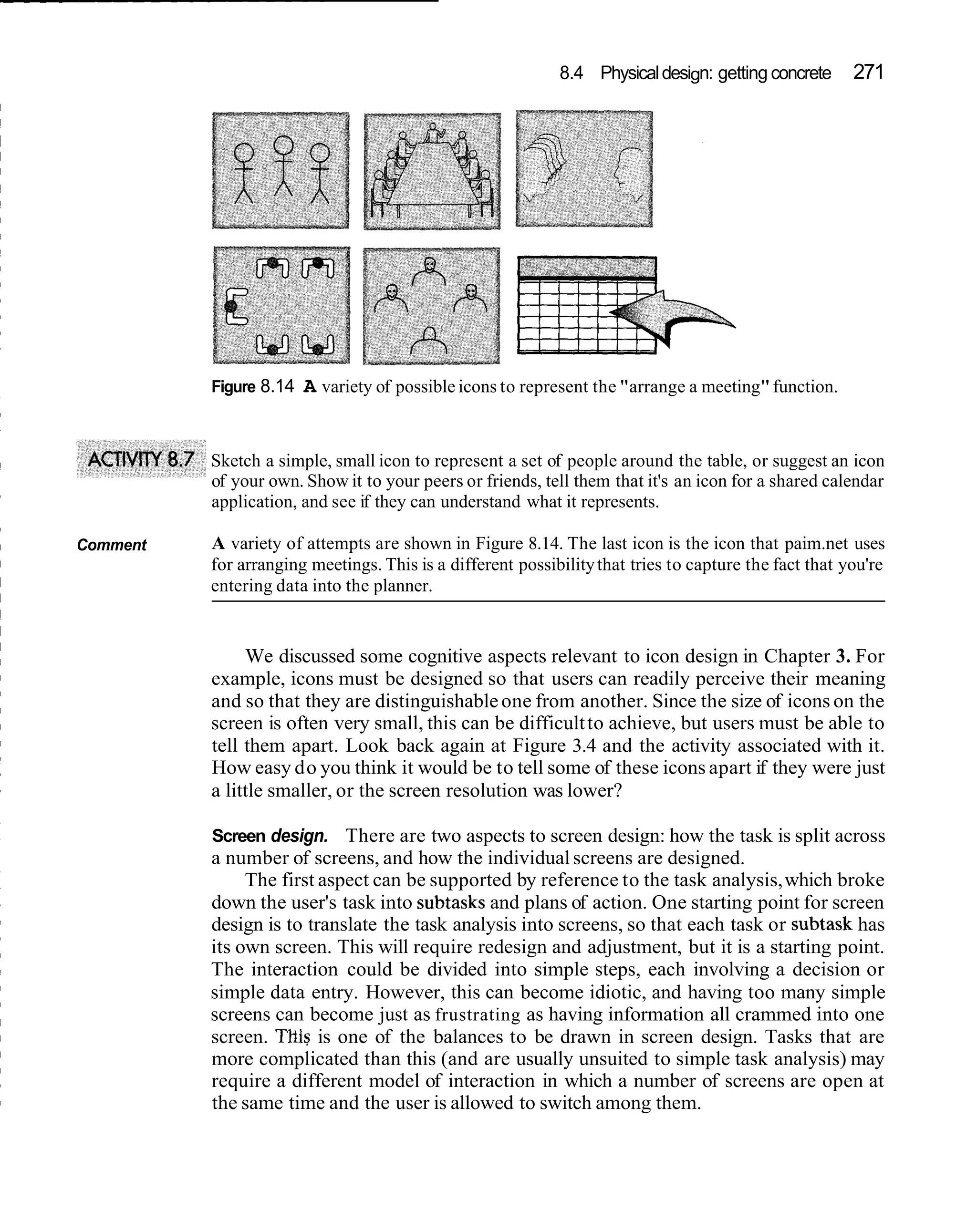 8.4 Physical design: getting concrete      271




          Figure 8.14   A variety of possible icons to represent the "arrange a meeting" function.


          Sketch a simple, small icon to represent a set of people around the table, or suggest an icon
          of your own. Show it to your peers or friends, tell them that it's an icon for a shared calendar
          application, and see if they can understand what it represents.

Comment   A variety of attempts are shown in Figure 8.14. The last icon is the icon that paim.net uses
          for arranging meetings. This is a different possibility that tries to capture the fact that you're
          entering data into the planner.


               We discussed some cognitive aspects relevant to icon design in Chapter 3. For
          example, icons must be designed so that users can readily perceive their meaning
          and so that they are distinguishable one from another. Since the size of icons on the
          screen is often very small, this can be difficult to achieve, but users must be able to
          tell them apart. Look back again at Figure 3.4 and the activity associated with it.
          How easy do you think it would be to tell some of these icons apart if they were just
          a little smaller, or the screen resolution was lower?

          Screen design. There are two aspects to screen design: how the task is split across
          a number of screens, and how the individual screens are designed.
               The first aspect can be supported by reference to the task analysis, which broke
          down the user's task into subtasks and plans of action. One starting point for screen
          design is to translate the task analysis into screens, so that each task or subtask has
          its own screen. This will require redesign and adjustment, but it is a starting point.
          The interaction could be divided into simple steps, each involving a decision or
          simple data entry. However, this can become idiotic, and having too many simple
          screens can become just as frustrating as having information all crammed into one
          screen. THIS is one of the balances to be drawn in screen design. Tasks that are
          more complicated than this (and are usually unsuited to simple task analysis) may
          require a different model of interaction in which a number of screens are open at
          the same time and the user is allowed to switch among them.
 