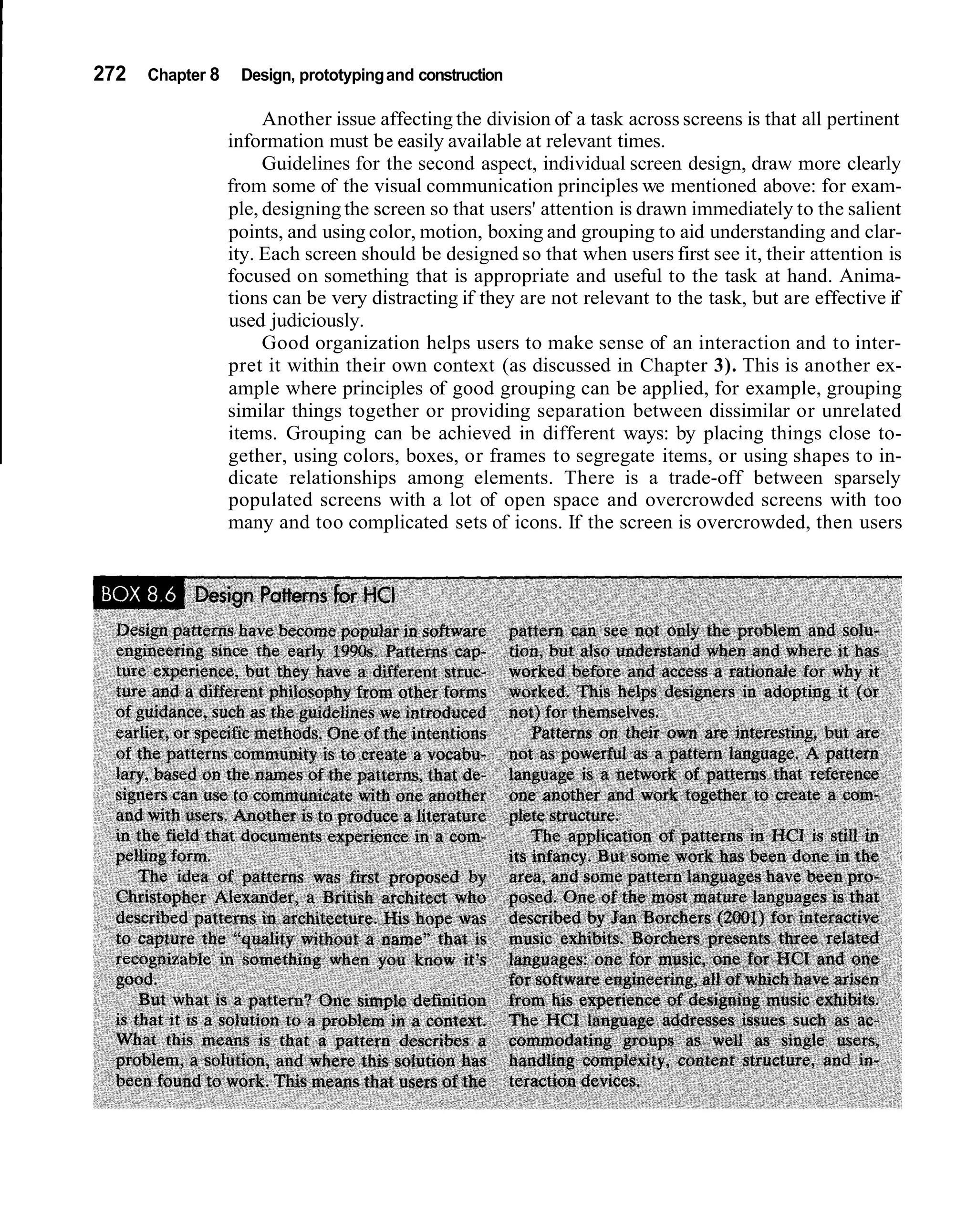 272   Chapter 8    Design, prototyping and construction

                       Another issue affecting the division of a task across screens is that all pertinent
                  information must be easily available at relevant times.
                       Guidelines for the second aspect, individual screen design, draw more clearly
                  from some of the visual communication principles we mentioned above: for exam-
                  ple, designing the screen so that users' attention is drawn immediately to the salient
                  points, and using color, motion, boxing and grouping to aid understanding and clar-
                  ity. Each screen should be designed so that when users first see it, their attention is
                  focused on something that is appropriate and useful to the task at hand. Anima-
                  tions can be very distracting if they are not relevant to the task, but are effective if
                  used judiciously.
                       Good organization helps users to make sense of an interaction and to inter-
                  pret it within their own context (as discussed in Chapter 3). This is another ex-
                  ample where principles of good grouping can be applied, for example, grouping
                  similar things together or providing separation between dissimilar or unrelated
                  items. Grouping can be achieved in different ways: by placing things close to-
                  gether, using colors, boxes, or frames to segregate items, or using shapes to in-
                  dicate relationships among elements. There is a trade-off between sparsely
                  populated screens with a lot of open space and overcrowded screens with too
                  many and too complicated sets of icons. If the screen is overcrowded, then users
 