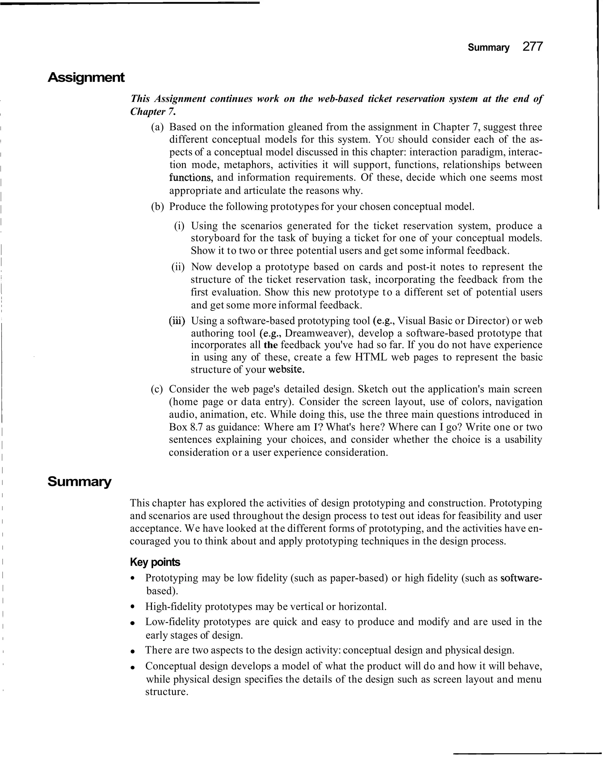 Summary      277

Assignment
             This Assignment continues work on the web-based ticket reservation system at the end of
             Chapter 7.
                 (a) Based on the information gleaned from the assignment in Chapter 7, suggest three
                     different conceptual models for this system. YOU should consider each of the as-
                     pects of a conceptual model discussed in this chapter: interaction paradigm, interac-
                     tion mode, metaphors, activities it will support, functions, relationships between
                     functions, and information requirements. Of these, decide which one seems most
                     appropriate and articulate the reasons why.
                 (b) Produce the following prototypes for your chosen conceptual model.
                        (i) Using the scenarios generated for the ticket reservation system, produce a
                            storyboard for the task of buying a ticket for one of your conceptual models.
                            Show it to two or three potential users and get some informal feedback.
                       (ii) Now develop a prototype based on cards and post-it notes to represent the
                            structure of the ticket reservation task, incorporating the feedback from the
                            first evaluation. Show this new prototype t o a different set of potential users
                            and get some more informal feedback.
                      (iii) Using a software-based prototyping tool (e.g., Visual Basic or Director) or web
                            authoring tool (e.g., Dreamweaver), develop a software-based prototype that
                            incorporates all the feedback you've had so far. If you do not have experience
                            in using any of these, create a few HTML web pages to represent the basic
                            structure of your website.
                 (c) Consider the web page's detailed design. Sketch out the application's main screen
                     (home page or data entry). Consider the screen layout, use of colors, navigation
                     audio, animation, etc. While doing this, use the three main questions introduced in
                     Box 8.7 as guidance: Where am I? What's here? Where can I go? Write one or two
                     sentences explaining your choices, and consider whether the choice is a usability
                     consideration or a user experience consideration.

Summary
             This chapter has explored the activities of design prototyping and construction. Prototyping
             and scenarios are used throughout the design process to test out ideas for feasibility and user
             acceptance. We have looked at the different forms of prototyping, and the activities have en-
             couraged you to think about and apply prototyping techniques in the design process.
             Key points
               Prototyping may be low fidelity (such as paper-based) or high fidelity (such as software-
                based).
               High-fidelity prototypes may be vertical or horizontal.
               Low-fidelity prototypes are quick and easy to produce and modify and are used in the
                early stages of design.
               There are two aspects to the design activity: conceptual design and physical design.
               Conceptual design develops a model of what the product will do and how it will behave,
                while physical design specifies the details of the design such as screen layout and menu
               structure.
 