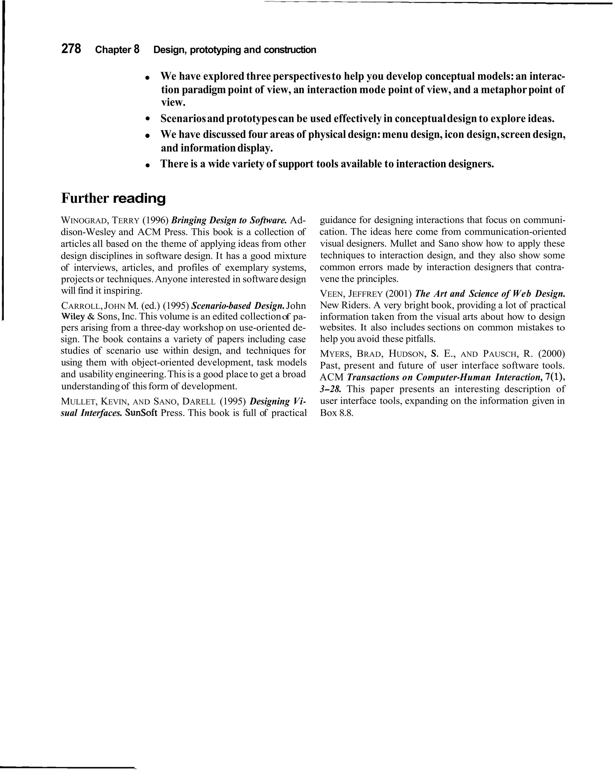 278     Chapter 8      Design, prototyping and construction

                         We have explored three perspectives to help you develop conceptual models: an interac-
                         tion paradigm point of view, an interaction mode point of view, and a metaphor point of
                         view.
                         Scenarios and prototypes can be used effectively in conceptual design to explore ideas.
                         We have discussed four areas of physical design: menu design, icon design, screen design,
                         and information display.
                         There is a wide variety of support tools available to interaction designers.


Further reading
WINOGRAD, TERRY (1996) Bringing Design to Software. Ad-          guidance for designing interactions that focus on communi-
dison-Wesley and ACM Press. This book is a collection of         cation. The ideas here come from communication-oriented
articles all based on the theme of applying ideas from other     visual designers. Mullet and Sano show how to apply these
design disciplines in software design. It has a good mixture     techniques to interaction design, and they also show some
of interviews, articles, and profiles of exemplary systems,      common errors made by interaction designers that contra-
projects or techniques. Anyone interested in software design     vene the principles.
will find it inspiring.                                          VEEN, JEFFREY (2001) The Art and Science of Web Design.
CARROLL, JOHN M. (ed.) (1995) Scenario-based Design. John        New Riders. A very bright book, providing a lot of practical
Wiley & Sons, Inc. This volume is an edited collection of pa-    information taken from the visual arts about how to design
pers arising from a three-day workshop on use-oriented de-       websites. It also includes sections on common mistakes to
sign. The book contains a variety of papers including case       help you avoid these pitfalls.
studies of scenario use within design, and techniques for        MYERS, BRAD, HUDSON, S. E., AND PAUSCH, R. (2000)
using them with object-oriented development, task models         Past, present and future of user interface software tools.
and usability engineering. This is a good place to get a broad   ACM Transactions on Computer-Human Interaction, 7(1),
understanding of this form of development.                       3-28. This paper presents an interesting description of
MULLET, KEVIN, AND SANO, DARELL (1995) Designing Vi-             user interface tools, expanding on the information given in
sual Interfaces. SunSoft Press. This book is full of practical   Box 8.8.
 