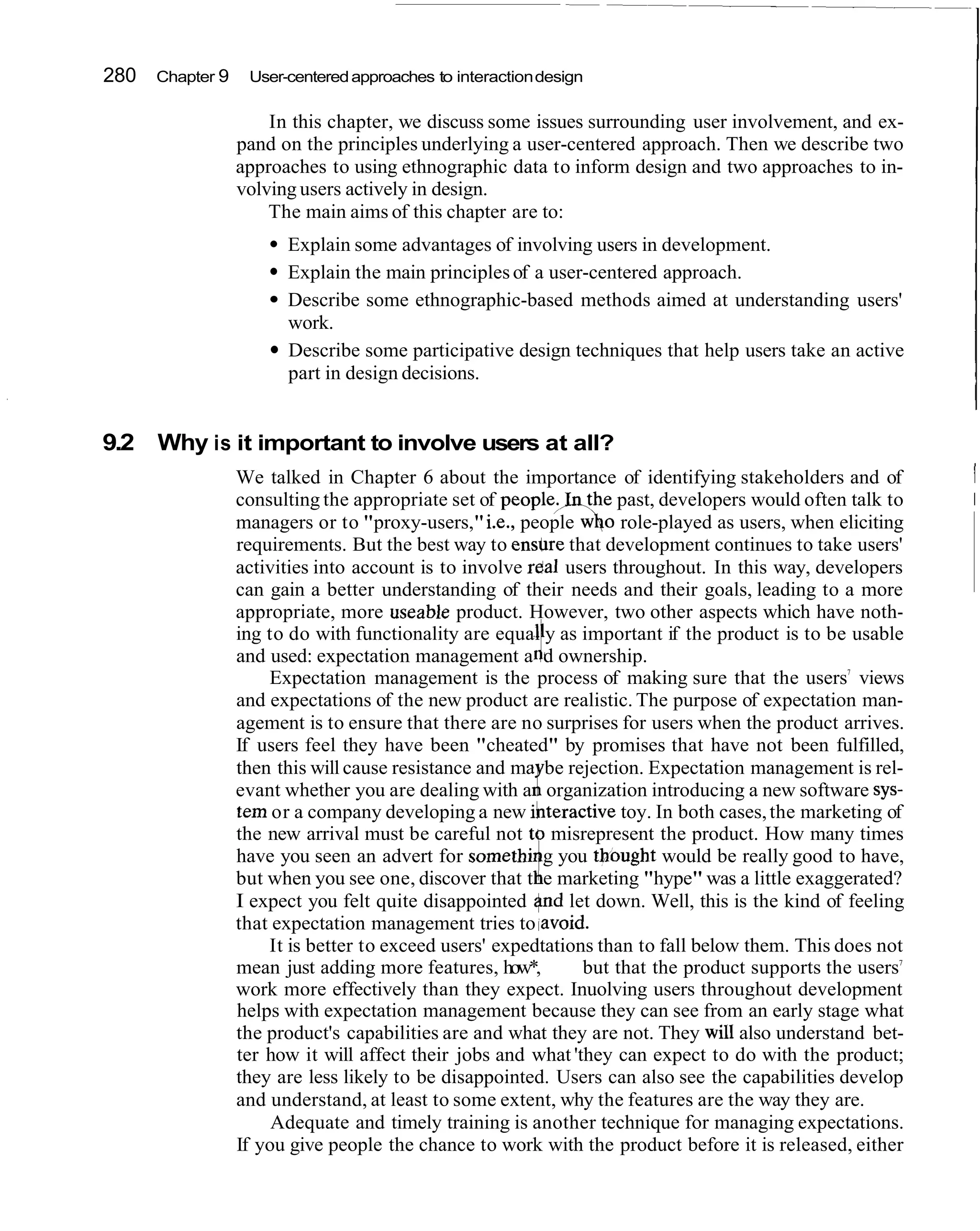 280   Chapter 9    User-centered approaches to interaction design

                      In this chapter, we discuss some issues surrounding user involvement, and ex-
                  pand on the principles underlying a user-centered approach. Then we describe two
                  approaches to using ethnographic data to inform design and two approaches to in-
                  volving users actively in design.
                      The main aims of this chapter are to:
                        Explain some advantages of involving users in development.
                        Explain the main principles of a user-centered approach.
                        Describe some ethnographic-based methods aimed at understanding users'
                        work.
                        Describe some participative design techniques that help users take an active
                        part in design decisions.


9.2 Why is it important to involve users at all?
                  We talked in Chapter 6 about the importance of identifying stakeholders and of          1
                  consulting the appropriate set of people;_Iqthe past, developers would often talk to    I
                  managers or to "proxy-users," i.e., people w$o role-played as users, when eliciting
                  requirements. But the best way to ensbre that development continues to take users'
                  activities into account is to involve rdal users throughout. In this way, developers
                  can gain a better understanding of their needs and their goals, leading to a more
                  appropriate, more useable product. However, two other aspects which have noth-

                                                          f
                  ing to do with functionality are equal y as important if the product is to be usable
                  and used: expectation management a d ownership.
                      Expectation management is the process of making sure that the users views7


                  and expectations of the new product are realistic. The purpose of expectation man-
                  agement is to ensure that there are no surprises for users when the product arrives.
                  If users feel they have been "cheated" by promises that have not been fulfilled,
                  then this will cause resistance and ma be rejection. Expectation management is rel-
                                                         ~i'
                  evant whether you are dealing with a organization introducing a new software sys-
                  tern or a company developing a new ifiteractive toy. In both cases, the marketing of
                  the new arrival must be careful not to misrepresent the product. How many times

                                                          i
                  have you seen an advert for somethi g you thought would be really good to have,
                  but when you see one, discover that t e marketing "hype" was a little exaggerated?
                  I expect you felt quite disappointed rjnd let down. Well, this is the kind of feeling
                  that expectation management tries to lavoid.
                      It is better to exceed users' expedtations than to fall below them. This does not
                                                                                                      7
                  mean just adding more features, how*,        but that the product supports the users
                  work more effectively than they expect. Inuolving users throughout development
                  helps with expectation management because they can see from an early stage what
                  the product's capabilities are and what they are not. They will also understand bet-
                  ter how it will affect their jobs and what 'they can expect to do with the product;
                  they are less likely to be disappointed. Users can also see the capabilities develop
                  and understand, at least to some extent, why the features are the way they are.
                       Adequate and timely training is another technique for managing expectations.
                  If you give people the chance to work with the product before it is released, either
 