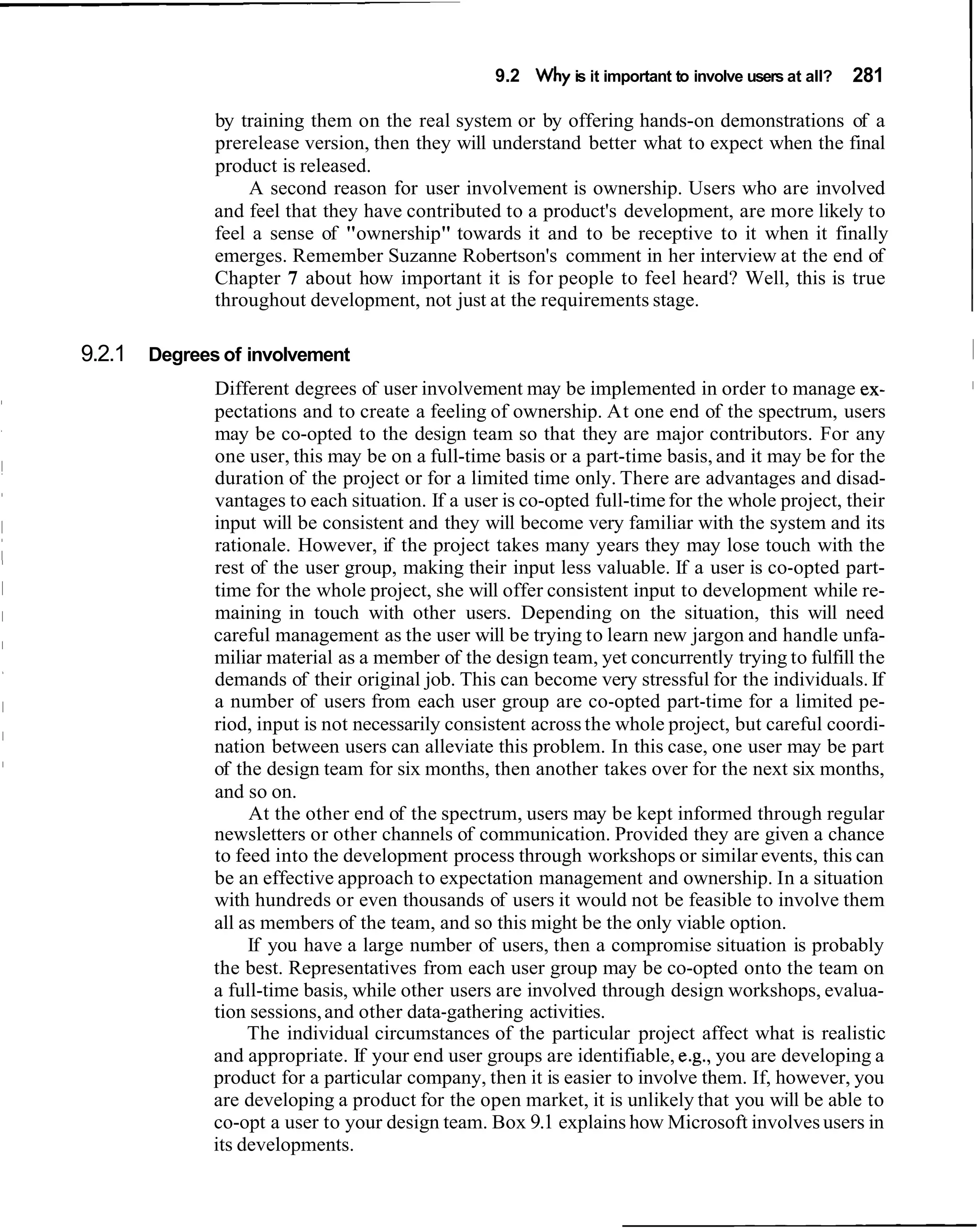 9.2 Why is it important to involve users at all?   281   I
             by training them on the real system or by offering hands-on demonstrations of a
             prerelease version, then they will understand better what to expect when the final
             product is released.
                 A second reason for user involvement is ownership. Users who are involved
             and feel that they have contributed to a product's development, are more likely to
             feel a sense of "ownership" towards it and to be receptive to it when it finally
             emerges. Remember Suzanne Robertson's comment in her interview at the end of
             Chapter 7 about how important it is for people to feel heard? Well, this is true
             throughout development, not just at the requirements stage.

9.2.1 Degrees of involvement
             Different degrees of user involvement may be implemented in order to manage ex-              I

             pectations and to create a feeling of ownership. At one end of the spectrum, users
             may be co-opted to the design team so that they are major contributors. For any
             one user, this may be on a full-time basis or a part-time basis, and it may be for the
             duration of the project or for a limited time only. There are advantages and disad-
             vantages to each situation. If a user is co-opted full-time for the whole project, their
             input will be consistent and they will become very familiar with the system and its
             rationale. However, if the project takes many years they may lose touch with the
             rest of the user group, making their input less valuable. If a user is co-opted part-
             time for the whole project, she will offer consistent input to development while re-
             maining in touch with other users. Depending on the situation, this will need
             careful management as the user will be trying to learn new jargon and handle unfa-
             miliar material as a member of the design team, yet concurrently trying to fulfill the
             demands of their original job. This can become very stressful for the individuals. If
             a number of users from each user group are co-opted part-time for a limited pe-
             riod, input is not necessarily consistent across the whole project, but careful coordi-
             nation between users can alleviate this problem. In this case, one user may be part
             of the design team for six months, then another takes over for the next six months,
             and so on.
                  At the other end of the spectrum, users may be kept informed through regular
             newsletters or other channels of communication. Provided they are given a chance
             to feed into the development process through workshops or similar events, this can
             be an effective approach to expectation management and ownership. In a situation
             with hundreds or even thousands of users it would not be feasible to involve them
             all as members of the team, and so this might be the only viable option.
                  If you have a large number of users, then a compromise situation is probably
             the best. Representatives from each user group may be co-opted onto the team on
             a full-time basis, while other users are involved through design workshops, evalua-
             tion sessions, and other data-gathering activities.
                  The individual circumstances of the particular project affect what is realistic
             and appropriate. If your end user groups are identifiable, e.g., you are developing a
             product for a particular company, then it is easier to involve them. If, however, you
             are developing a product for the open market, it is unlikely that you will be able to
             co-opt a user to your design team. Box 9.1 explains how Microsoft involves users in
             its developments.
 