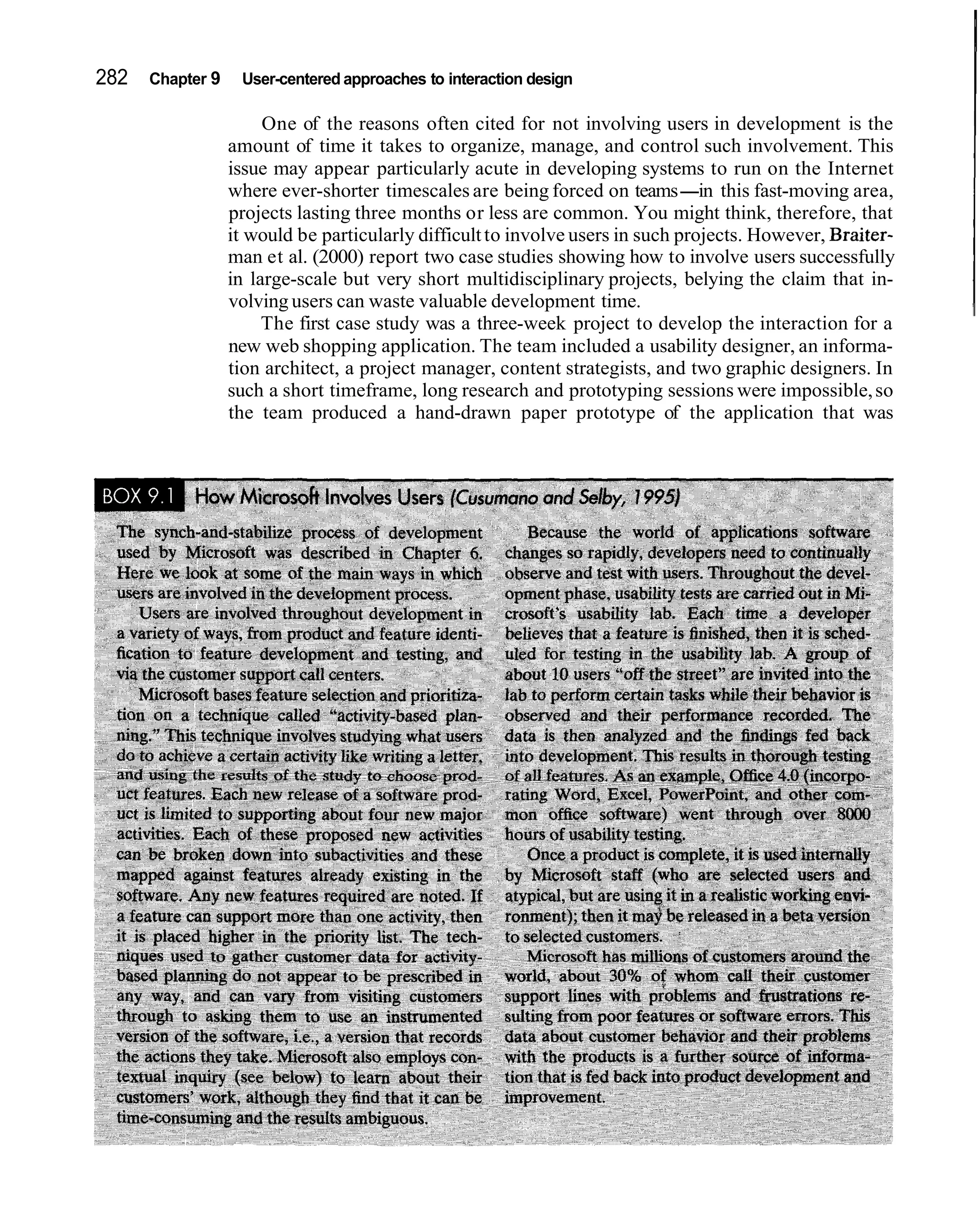 282   Chapter 9    User-centered approaches to interaction design

                       One of the reasons often cited for not involving users in development is the
                  amount of time it takes to organize, manage, and control such involvement. This
                  issue may appear particularly acute in developing systems to run on the Internet
                  where ever-shorter timescales are being forced on teams-in this fast-moving area,
                  projects lasting three months or less are common. You might think, therefore, that
                  it would be particularly difficult to involve users in such projects. However, Braiter-
                  man et al. (2000) report two case studies showing how to involve users successfully
                  in large-scale but very short multidisciplinary projects, belying the claim that in-
                  volving users can waste valuable development time.
                       The first case study was a three-week project to develop the interaction for a
                  new web shopping application. The team included a usability designer, an informa-
                  tion architect, a project manager, content strategists, and two graphic designers. In
                  such a short timeframe, long research and prototyping sessions were impossible, so
                  the team produced a hand-drawn paper prototype of the application that was
 