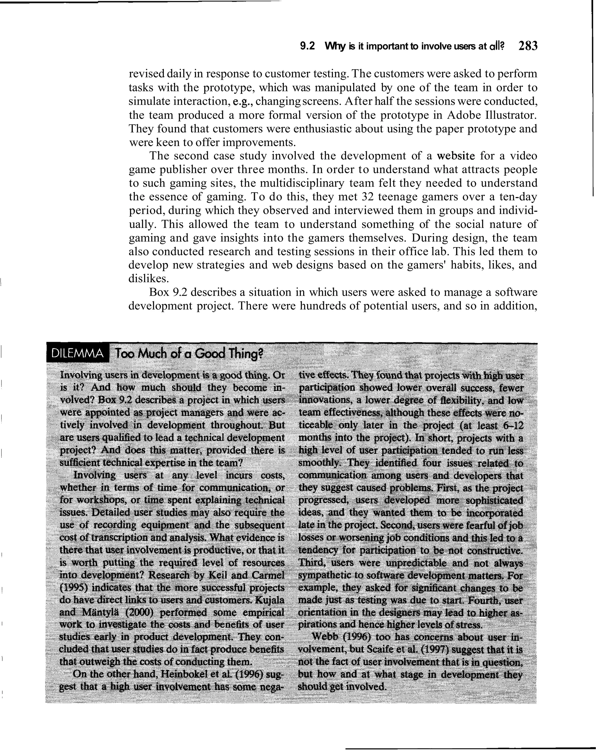 9.2 Why is it important to involve users at all?   283

revised daily in response to customer testing. The customers were asked to perform
tasks with the prototype, which was manipulated by one of the team in order to
simulate interaction, e.g., changing screens. After half the sessions were conducted,
the team produced a more formal version of the prototype in Adobe Illustrator.
They found that customers were enthusiastic about using the paper prototype and
were keen to offer improvements.
     The second case study involved the development of a website for a video
game publisher over three months. In order to understand what attracts people
to such gaming sites, the multidisciplinary team felt they needed to understand
the essence of gaming. To do this, they met 32 teenage gamers over a ten-day
period, during which they observed and interviewed them in groups and individ-
ually. This allowed the team to understand something of the social nature of
gaming and gave insights into the gamers themselves. During design, the team
also conducted research and testing sessions in their office lab. This led them to
develop new strategies and web designs based on the gamers' habits, likes, and
dislikes.
     Box 9.2 describes a situation in which users were asked to manage a software
development project. There were hundreds of potential users, and so in addition,
 