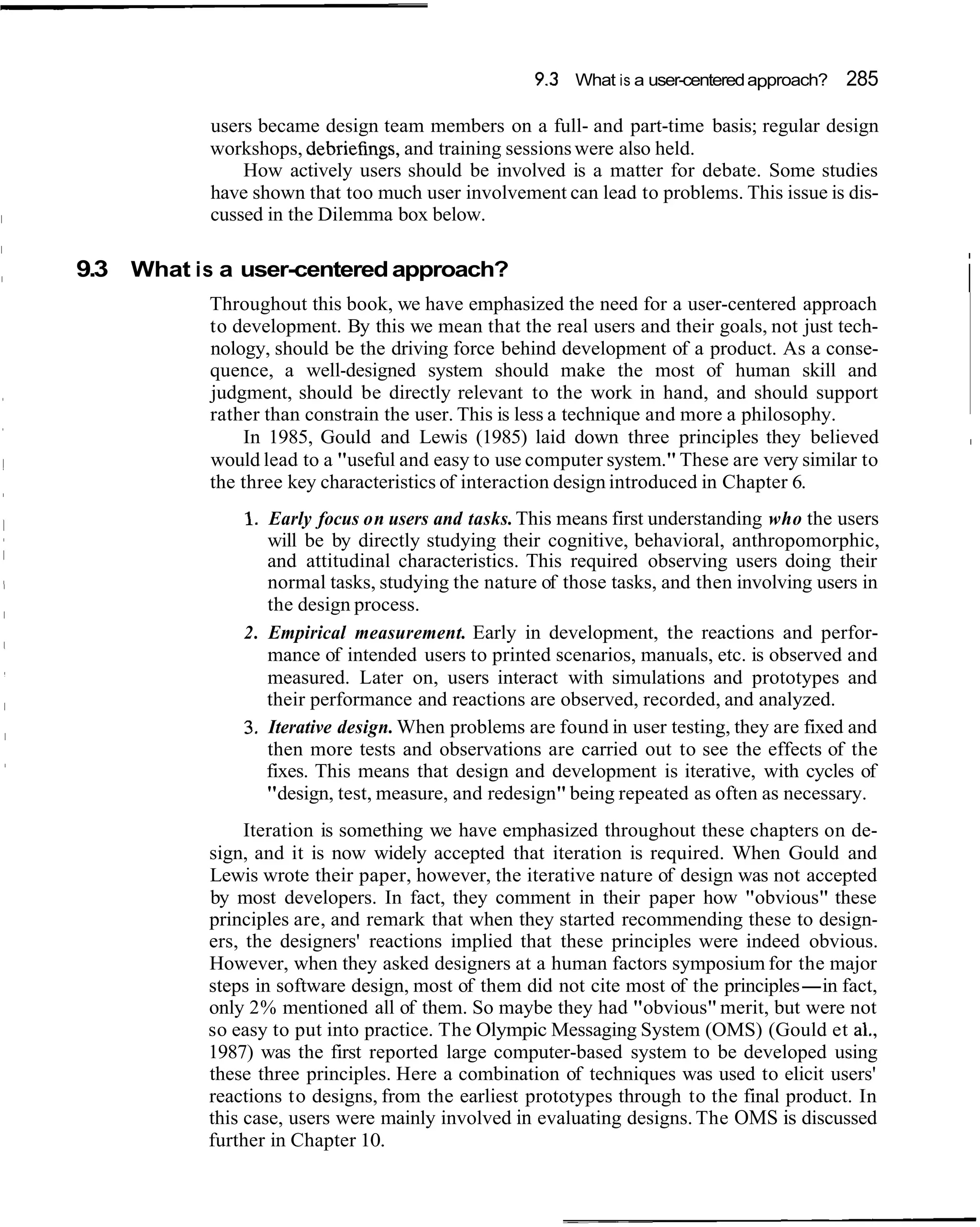 9.3 What is a user-centered approach? 285

           users became design team members on a full- and part-time basis; regular design
           workshops, debriefing, and training sessions were also held.
               How actively users should be involved is a matter for debate. Some studies
           have shown that too much user involvement can lead to problems. This issue is dis-
           cussed in the Dilemma box below.

9.3 What is a user-centered approach?
           Throughout this book, we have emphasized the need for a user-centered approach
                                                                                                  i
           to development. By this we mean that the real users and their goals, not just tech-
           nology, should be the driving force behind development of a product. As a conse-
           quence, a well-designed system should make the most of human skill and
           judgment, should be directly relevant to the work in hand, and should support
           rather than constrain the user. This is less a technique and more a philosophy.
               In 1985, Gould and Lewis (1985) laid down three principles they believed           I

           would lead to a "useful and easy to use computer system." These are very similar to
           the three key characteristics of interaction design introduced in Chapter 6.
               1. Early focus on users and tasks. This means first understanding who the users
                  will be by directly studying their cognitive, behavioral, anthropomorphic,
                  and attitudinal characteristics. This required observing users doing their
                  normal tasks, studying the nature of those tasks, and then involving users in
                  the design process.
               2. Empirical measurement. Early in development, the reactions and perfor-
                  mance of intended users to printed scenarios, manuals, etc. is observed and
                  measured. Later on, users interact with simulations and prototypes and
                  their performance and reactions are observed, recorded, and analyzed.
               3. Iterative design. When problems are found in user testing, they are fixed and
                  then more tests and observations are carried out to see the effects of the
                  fixes. This means that design and development is iterative, with cycles of
                  "design, test, measure, and redesign" being repeated as often as necessary.
                Iteration is something we have emphasized throughout these chapters on de-
           sign, and it is now widely accepted that iteration is required. When Gould and
           Lewis wrote their paper, however, the iterative nature of design was not accepted
           by most developers. In fact, they comment in their paper how "obvious" these
           principles are, and remark that when they started recommending these to design-
           ers, the designers' reactions implied that these principles were indeed obvious.
           However, when they asked designers at a human factors symposium for the major
           steps in software design, most of them did not cite most of the principles-in fact,
           only 2% mentioned all of them. So maybe they had "obvious" merit, but were not
           so easy to put into practice. The Olympic Messaging System (OMS) (Gould et al.,
           1987) was the first reported large computer-based system to be developed using
           these three principles. Here a combination of techniques was used to elicit users'
           reactions to designs, from the earliest prototypes through to the final product. In
           this case, users were mainly involved in evaluating designs. The OMS is discussed
           further in Chapter 10.
 