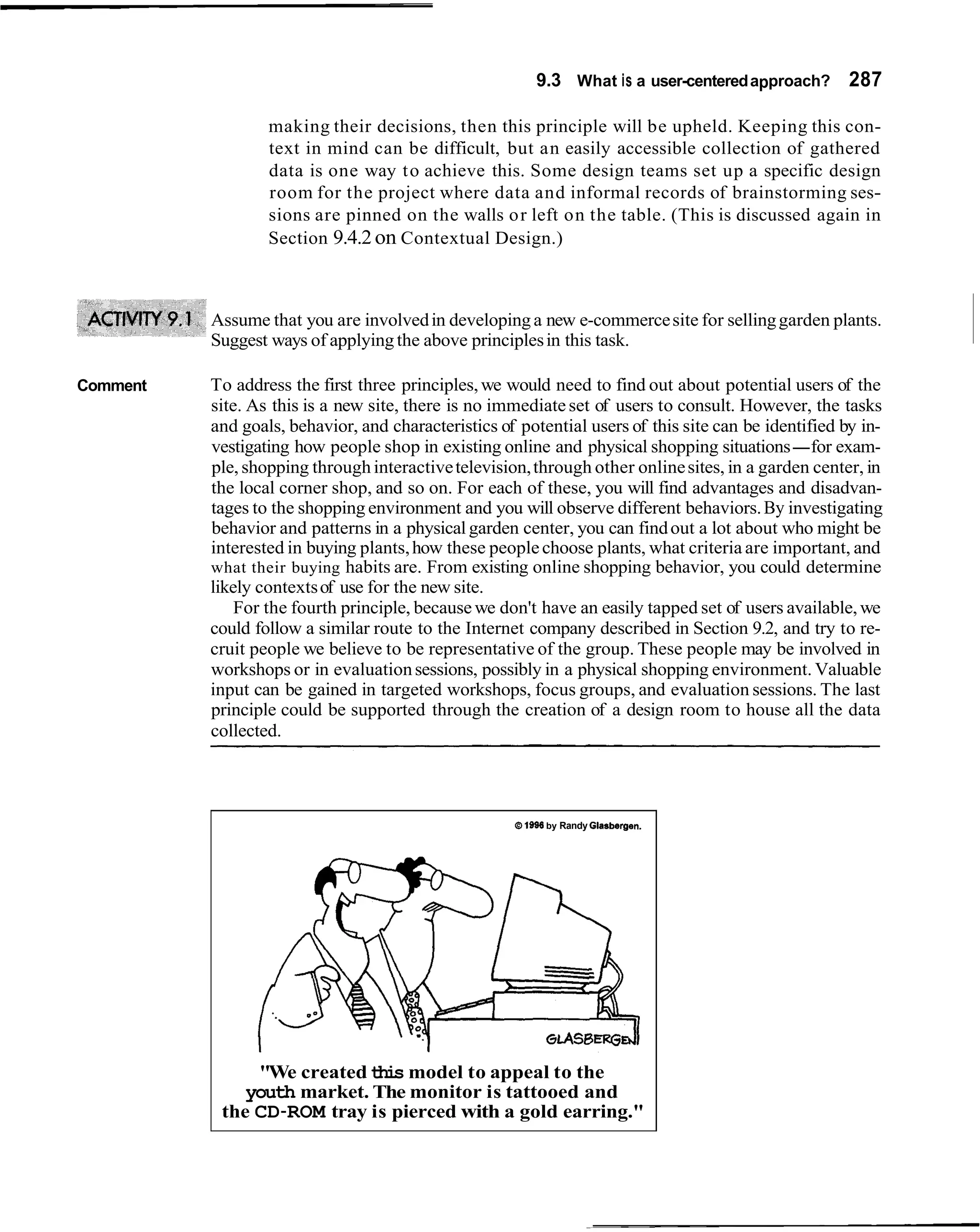 9.3 What is a user-centered approach? 287

                  making their decisions, then this principle will be upheld. Keeping this con-
                  text in mind can be difficult, but an easily accessible collection of gathered
                  data is one way t o achieve this. Some design teams set up a specific design
                  room for the project where data and informal records of brainstorming ses-
                  sions are pinned on the walls o r left on the table. (This is discussed again in
                  Section 9.4.2 on Contextual Design.)



          Assume that you are involved in developing a new e-commerce site for selling garden plants.
          Suggest ways of applying the above principles in this task.

Comment   To address the first three principles, we would need to find out about potential users of the
          site. As this is a new site, there is no immediate set of users to consult. However, the tasks
          and goals, behavior, and characteristics of potential users of this site can be identified by in-
          vestigating how people shop in existing online and physical shopping situations-for exam-
          ple, shopping through interactive television, through other online sites, in a garden center, in
          the local corner shop, and so on. For each of these, you will find advantages and disadvan-
          tages to the shopping environment and you will observe different behaviors. By investigating
          behavior and patterns in a physical garden center, you can find out a lot about who might be
          interested in buying plants, how these people choose plants, what criteria are important, and
          what their buying habits are. From existing online shopping behavior, you could determine
          likely contexts of use for the new site.
              For the fourth principle, because we don't have an easily tapped set of users available, we
          could follow a similar route to the Internet company described in Section 9.2, and try to re-
          cruit people we believe to be representative of the group. These people may be involved in
          workshops or in evaluation sessions, possibly in a physical shopping environment. Valuable
          input can be gained in targeted workshops, focus groups, and evaluation sessions. The last
          principle could be supported through the creation of a design room to house all the data
          collected.




                                                     B 1986 by Randy Glaabergen.




               "We created this model to appeal to the
              youth market. The monitor is tattooed and
           the CD-ROM tray is pierced with a gold earring."
 