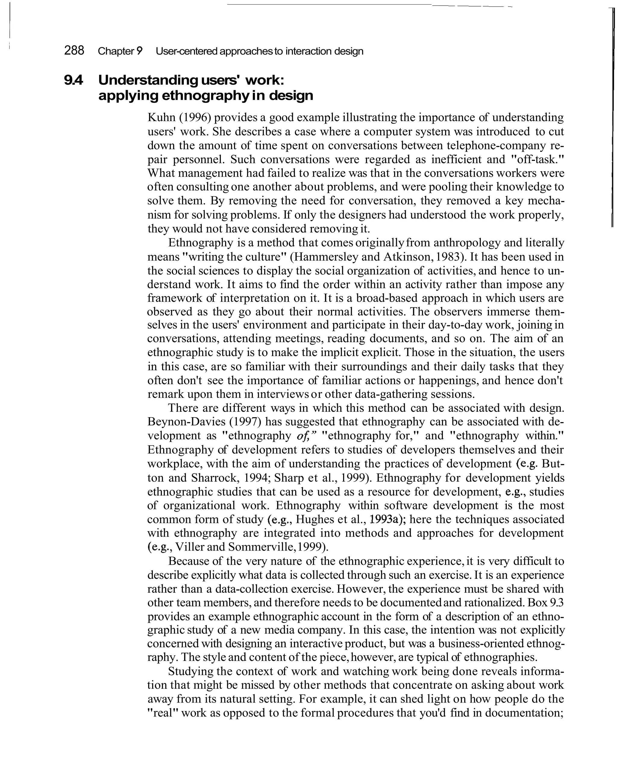 288   Chapter 9    User-centered approaches to interaction design

9.4   Understanding users' work:
      applying ethnography in design
                  Kuhn (1996) provides a good example illustrating the importance of understanding
                  users' work. She describes a case where a computer system was introduced to cut
                  down the amount of time spent on conversations between telephone-company re-
                  pair personnel. Such conversations were regarded as inefficient and "off-task."
                  What management had failed to realize was that in the conversations workers were
                  often consulting one another about problems, and were pooling their knowledge to
                  solve them. By removing the need for conversation, they removed a key mecha-
                  nism for solving problems. If only the designers had understood the work properly,
                  they would not have considered removing it.
                       Ethnography is a method that comes originally from anthropology and literally
                  means "writing the culture" (Hammersley and Atkinson, 1983). It has been used in
                  the social sciences to display the social organization of activities, and hence to un-
                  derstand work. It aims to find the order within an activity rather than impose any
                  framework of interpretation on it. It is a broad-based approach in which users are
                  observed as they go about their normal activities. The observers immerse them-
                  selves in the users' environment and participate in their day-to-day work, joining in
                  conversations, attending meetings, reading documents, and so on. The aim of an
                  ethnographic study is to make the implicit explicit. Those in the situation, the users
                  in this case, are so familiar with their surroundings and their daily tasks that they
                  often don't see the importance of familiar actions or happenings, and hence don't
                  remark upon them in interviews or other data-gathering sessions.
                       There are different ways in which this method can be associated with design.
                  Beynon-Davies (1997) has suggested that ethnography can be associated with de-
                  velopment as "ethnography oJ;" "ethnography for," and "ethnography within."
                  Ethnography of development refers to studies of developers themselves and their
                  workplace, with the aim of understanding the practices of development (e.g. But-
                  ton and Sharrock, 1994; Sharp et al., 1999). Ethnography for development yields
                  ethnographic studies that can be used as a resource for development, e.g., studies
                  of organizational work. Ethnography within software development is the most
                  common form of study (e.g., Hughes et al., 1993a); here the techniques associated
                  with ethnography are integrated into methods and approaches for development
                  (e.g., Viller and Sommerville, 1999).
                       Because of the very nature of the ethnographic experience, it is very difficult to
                  describe explicitly what data is collected through such an exercise. It is an experience
                  rather than a data-collection exercise. However, the experience must be shared with
                  other team members, and therefore needs to be documented and rationalized. Box 9.3
                  provides an example ethnographic account in the form of a description of an ethno-
                  graphic study of a new media company. In this case, the intention was not explicitly
                  concerned with designing an interactive product, but was a business-oriented ethnog-
                  raphy. The style and content of the piece, however, are typical of ethnographies.
                       Studying the context of work and watching work being done reveals informa-
                  tion that might be missed by other methods that concentrate on asking about work
                  away from its natural setting. For example, it can shed light on how people do the
                  "real" work as opposed to the formal procedures that you'd find in documentation;
 