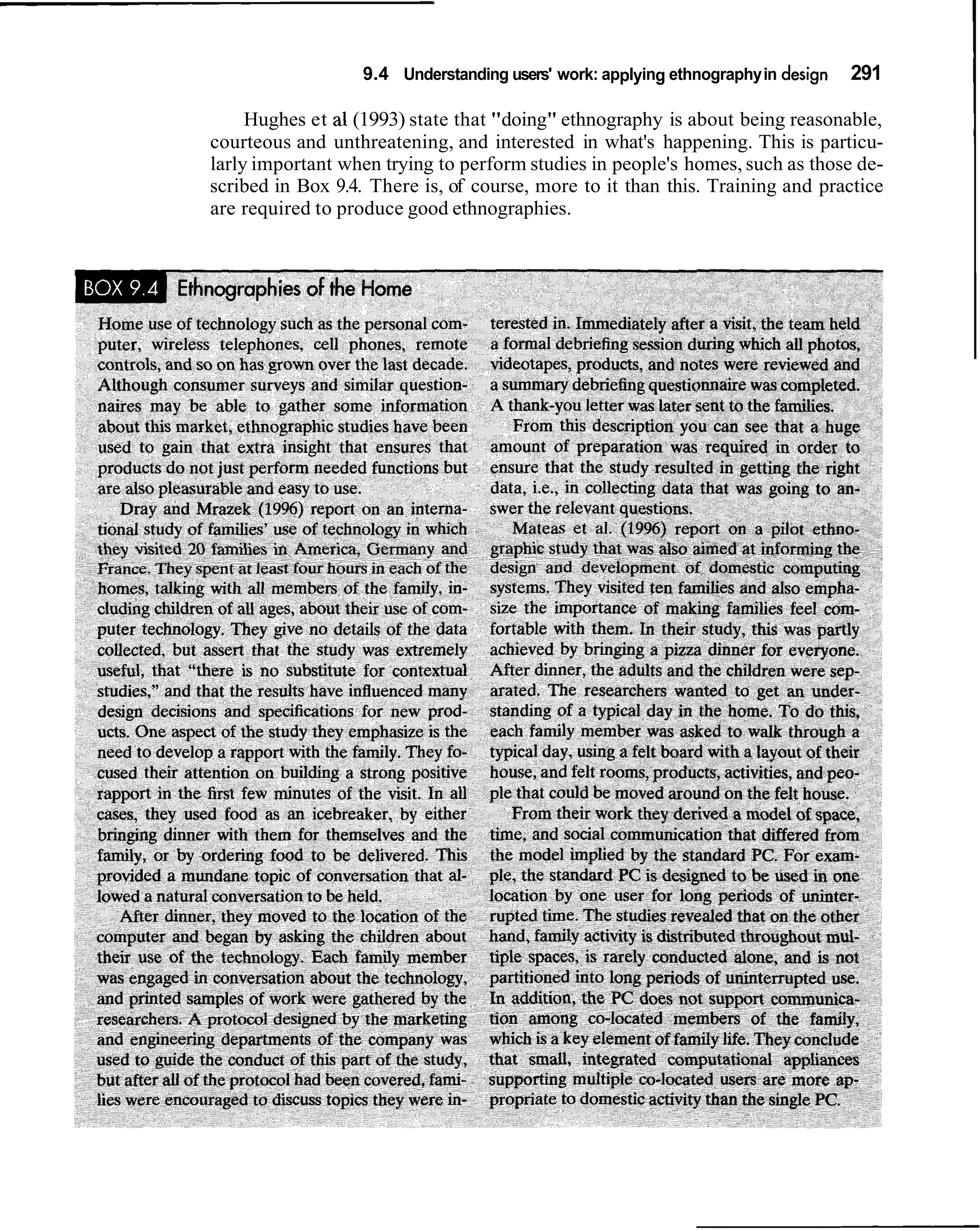 9.4 Understanding users' work: applying ethnography in design   291

     Hughes et a1 (1993) state that "doing" ethnography is about being reasonable,
courteous and unthreatening, and interested in what's happening. This is particu-
larly important when trying to perform studies in people's homes, such as those de-
scribed in Box 9.4. There is, of course, more to it than this. Training and practice
are required to produce good ethnographies.
 