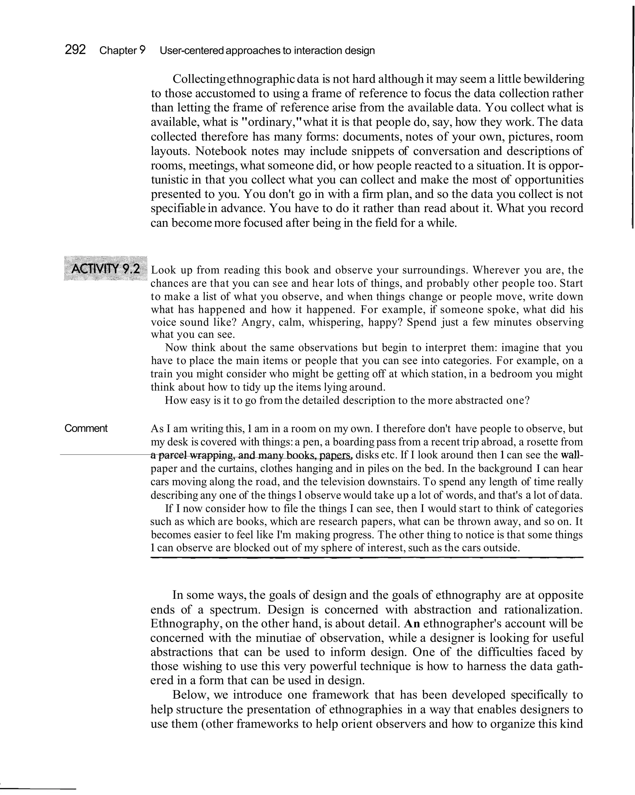 292   Chapter 9       User-centered approaches to interaction design

                       Collecting ethnographic data is not hard although it may seem a little bewildering
                  to those accustomed to using a frame of reference to focus the data collection rather
                  than letting the frame of reference arise from the available data. You collect what is
                  available, what is "ordinary," what it is that people do, say, how they work. The data
                  collected therefore has many forms: documents, notes of your own, pictures, room
                  layouts. Notebook notes may include snippets of conversation and descriptions of
                  rooms, meetings, what someone did, or how people reacted to a situation. It is oppor-
                  tunistic in that you collect what you can collect and make the most of opportunities
                  presented to you. You don't go in with a firm plan, and so the data you collect is not
                  specifiable in advance. You have to do it rather than read about it. What you record
                  can become more focused after being in the field for a while.


                  Look up from reading this book and observe your surroundings. Wherever you are, the
                  chances are that you can see and hear lots of things, and probably other people too. Start
                  to make a list of what you observe, and when things change or people move, write down
                  what has happened and how it happened. For example, if someone spoke, what did his
                  voice sound like? Angry, calm, whispering, happy? Spend just a few minutes observing
                  what you can see.
                      Now think about the same observations but begin to interpret them: imagine that you
                  have to place the main items or people that you can see into categories. For example, on a
                  train you might consider who might be getting off at which station, in a bedroom you might
                  think about how to tidy up the items lying around.
                     How easy is it to go from the detailed description to the more abstracted one?

Comment           As I am writing this, 1 am in a room on my own. I therefore don't have people to observe, but
                  my desk is covered with things: a pen, a boarding pass from a recent trip abroad, a rosette from
                  "
                  U                                     p a w , disks etc. If I look around then 1 can see the wall-
                  paper and the curtains, clothes hanging and in piles on the bed. In the background I can hear
                  cars moving along the road, and the television downstairs. To spend any length of time really
                  describing any one of the things 1 observe would take up a lot of words, and that's a lot of data.
                      If I now consider how to file the things I can see, then I would start to think of categories
                  such as which are books, which are research papers, what can be thrown away, and so on. It
                  becomes easier to feel like I'm making progress. The other thing to notice is that some things
                  1 can observe are blocked out of my sphere of interest, such as the cars outside.



                      In some ways, the goals of design and the goals of ethnography are at opposite
                  ends of a spectrum. Design is concerned with abstraction and rationalization.
                  Ethnography, on the other hand, is about detail. An ethnographer's account will be
                  concerned with the minutiae of observation, while a designer is looking for useful
                  abstractions that can be used to inform design. One of the difficulties faced by
                  those wishing to use this very powerful technique is how to harness the data gath-
                  ered in a form that can be used in design.
                      Below, we introduce one framework that has been developed specifically to
                  help structure the presentation of ethnographies in a way that enables designers to
                  use them (other frameworks to help orient observers and how to organize this kind
 