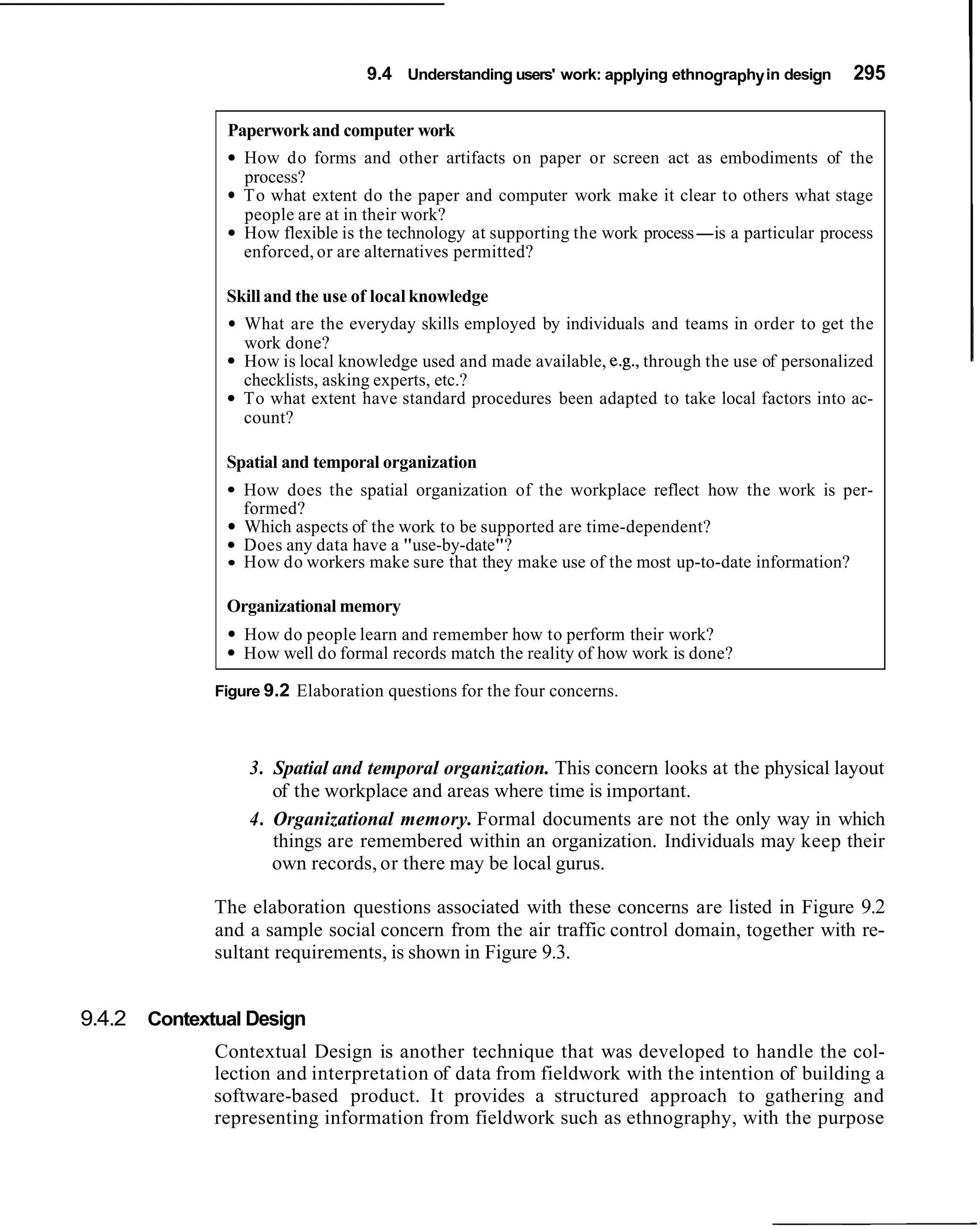 9.4 Understanding users' work: applying ethnography in design    295

              Paperwork and computer work
                How do forms and other artifacts on paper or screen act as embodiments of the
                process?
                To what extent do the paper and computer work make it clear to others what stage
                people are at in their work?
                How flexible is the technology at supporting the work process-is a particular process
                enforced, or are alternatives permitted?

              Skill and the use of local knowledge
                What are the everyday skills employed by individuals and teams in order to get the
                work done?
                How is local knowledge used and made available, e.g., through the use of personalized
                checklists, asking experts, etc.?
                To what extent have standard procedures been adapted to take local factors into ac-
                count?

              Spatial and temporal organization
                How does the spatial organization of the workplace reflect how the work is per-
                formed?
                Which aspects of the work to be supported are time-dependent?
                Does any data have a "use-by-date"?
                How do workers make sure that they make use of the most up-to-date information?

              Organizational memory
                How do people learn and remember how to perform their work?
                How well do formal records match the reality of how work is done?

             Figure 9.2 Elaboration questions for the four concerns.



                 3. Spatial and temporal organization. This concern looks at the physical layout
                    of the workplace and areas where time is important.
                 4. Organizational memory. Formal documents are not the only way in which
                    things are remembered within an organization. Individuals may keep their
                    own records, or there may be local gurus.

             The elaboration questions associated with these concerns are listed in Figure 9.2
             and a sample social concern from the air traffic control domain, together with re-
             sultant requirements, is shown in Figure 9.3.


9.4.2 Contextual Design
             Contextual Design is another technique that was developed to handle the col-
             lection and interpretation of data from fieldwork with the intention of building a
             software-based product. It provides a structured approach to gathering and
             representing information from fieldwork such as ethnography, with the purpose
 