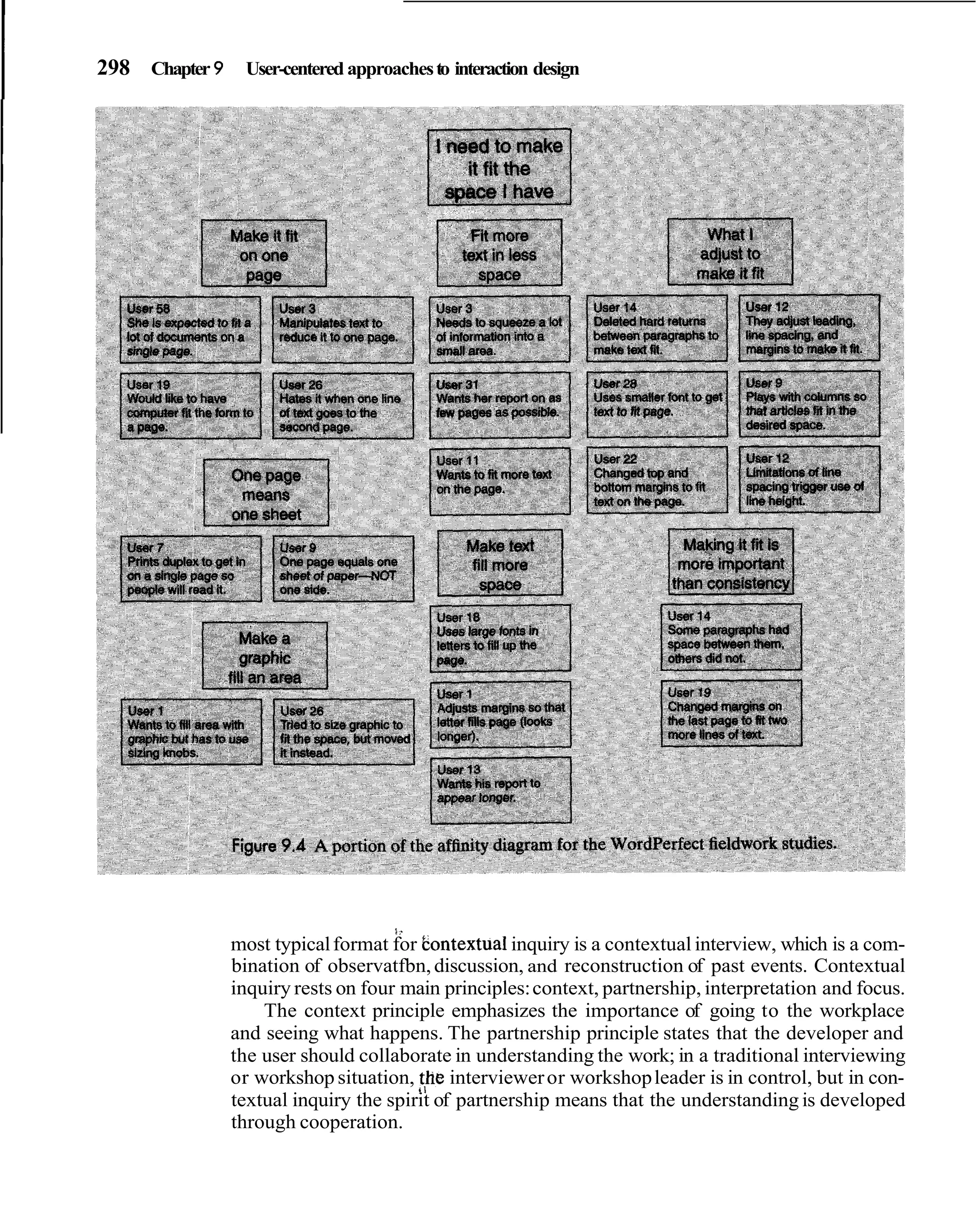I   298 Chapter 9 User-centered approaches to interaction design




                                         1.
                    most typical format for bontextual inquiry is a contextual interview, which is a com-
                    bination of observatfbn, discussion, and reconstruction of past events. Contextual
                    inquiry rests on four main principles: context, partnership, interpretation and focus.
                        The context principle emphasizes the importance of going to the workplace
                    and seeing what happens. The partnership principle states that the developer and
                    the user should collaborate in understanding the work; in a traditional interviewing
                    or workshop situation, !he interviewer or workshop leader is in control, but in con-
                    textual inquiry the spirit of partnership means that the understanding is developed
                    through cooperation.
 