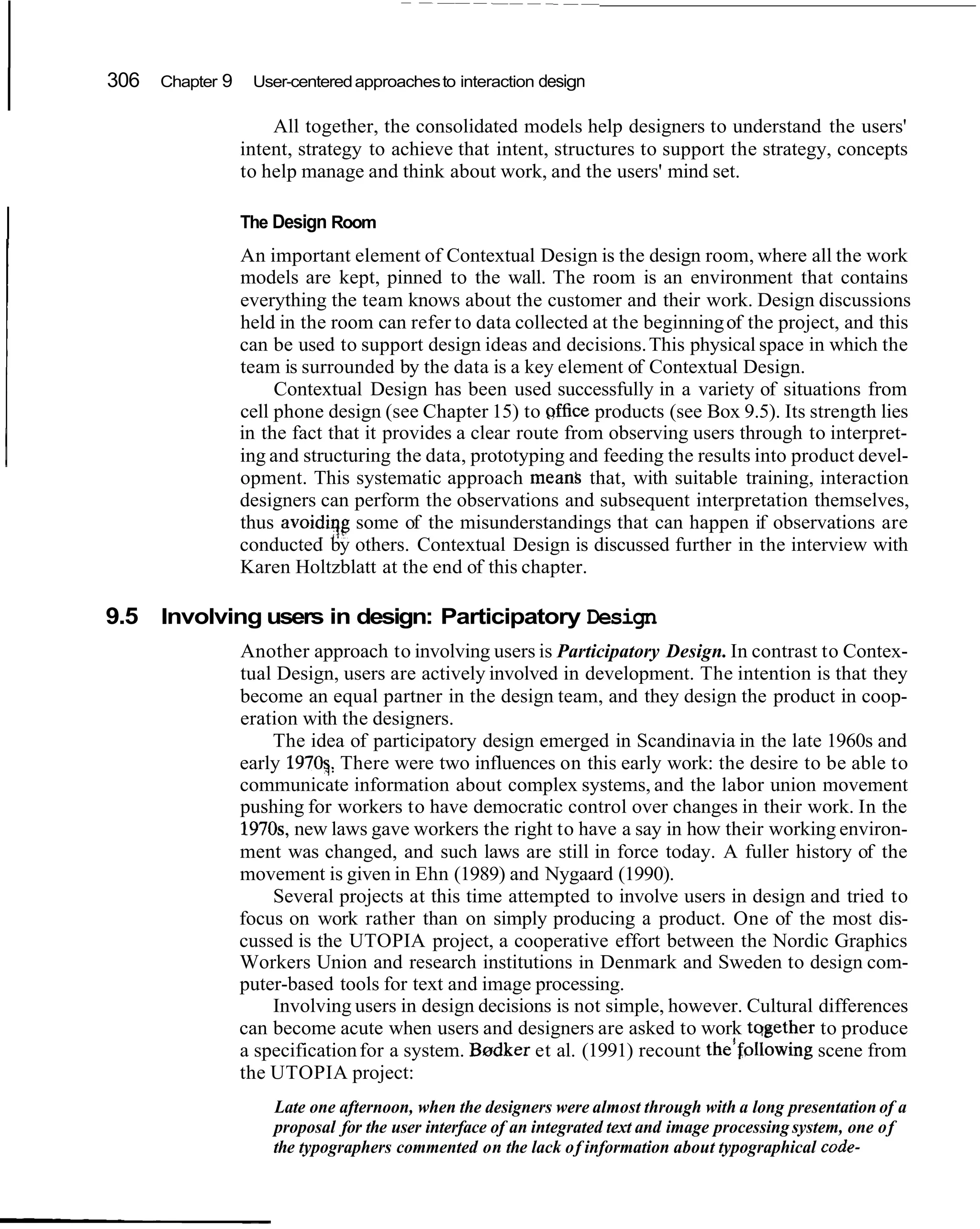 I   306   Chapter 9    User-centered approaches to interaction design

                          All together, the consolidated models help designers to understand the users'
                      intent, strategy to achieve that intent, structures to support the strategy, concepts
                      to help manage and think about work, and the users' mind set.


I                     The Design Room
                      An important element of Contextual Design is the design room, where all the work
                      models are kept, pinned to the wall. The room is an environment that contains
                      everything the team knows about the customer and their work. Design discussions
                      held in the room can refer to data collected at the beginning of the project, and this
                      can be used to support design ideas and decisions. This physical space in which the
                      team is surrounded by the data is a key element of Contextual Design.
                           Contextual Design has been used successfully in a variety of situations from
                      cell phone design (see Chapter 15) to qffice products (see Box 9.5). Its strength lies
                      in the fact that it provides a clear route from observing users through to interpret-
                      ing and structuring the data, prototyping and feeding the results into product devel-
                      opment. This systematic approach mean&that, with suitable training, interaction
                      designers can perform the observations and subsequent interpretation themselves,
                      thus avoidiqg some of the misunderstandings that can happen if observations are
                      conducted by others. Contextual Design is discussed further in the interview with
                      Karen Holtzblatt at the end of this chapter.

    9.5 Involving users in design: Participatory Design
                      Another approach to involving users is Participatory Design. In contrast to Contex-
                      tual Design, users are actively involved in development. The intention is that they
                      become an equal partner in the design team, and they design the product in coop-
                      eration with the designers.
                          The idea of participatory design emerged in Scandinavia in the late 1960s and
                      early 1970q: There were two influences on this early work: the desire to be able to
                      communicate information about complex systems, and the labor union movement
                      pushing for workers to have democratic control over changes in their work. In the
                      1970s, new laws gave workers the right to have a say in how their working environ-
                      ment was changed, and such laws are still in force today. A fuller history of the
                      movement is given in Ehn (1989) and Nygaard (1990).
                          Several projects at this time attempted to involve users in design and tried to
                      focus on work rather than on simply producing a product. One of the most dis-
                      cussed is the UTOPIA project, a cooperative effort between the Nordic Graphics
                      Workers Union and research institutions in Denmark and Sweden to design com-
                      puter-based tools for text and image processing.
                          Involving users in design decisions is not simple, however. Cultural differences
                      can become acute when users and designers are asked to work tqgether to produce
                      a specification for a system. Bardker et al. (1991) recount the'following scene from
                      the UTOPIA project:
                          Late one afternoon, when the designers were almost through with a long presentation of a
                          proposal for the user interface of an integrated text and image processing system, one of
                          the typographers commented on the lack of information about typographical code-
 