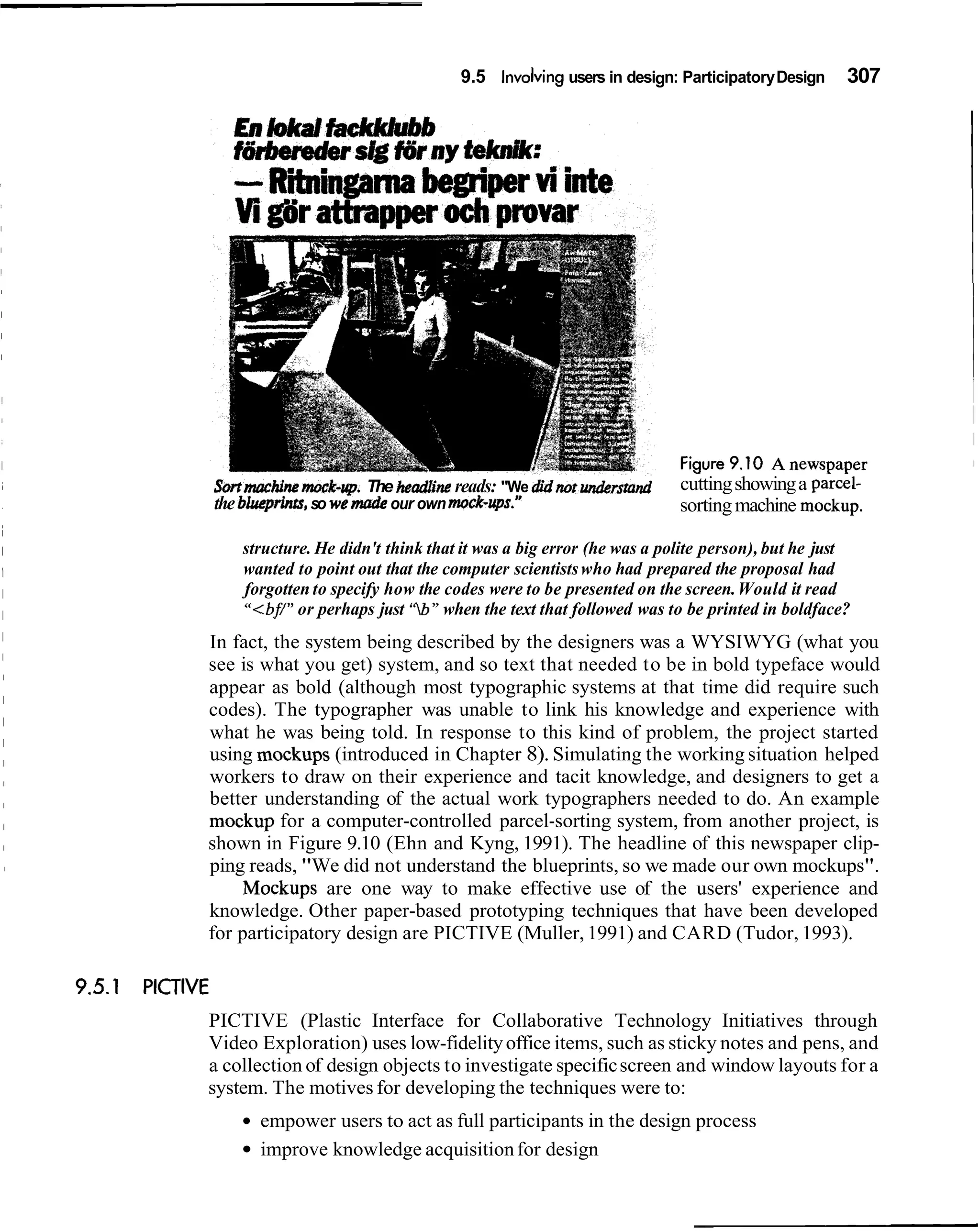 9.5 Involving users in design: Participatory Design     307




sort ma chi^ rno~k-rrp. headline reads: "We didnotwrders&
                       The                                         cutting showing a parcel-
the blurprinrs, so we mat& our own mock-ups."                      sorting machine mockup.

    structure. He didn't think that it was a big error (he was a polite person), but he just
    wanted to point out that the computer scientists who had prepared the proposal had
    forgotten to specify how the codes were to be presented on the screen. Would it read
    "<bf/"or perhaps just 'Zb" when the text that followed was to be printed in boldface?
In fact, the system being described by the designers was a WYSIWYG (what you
see is what you get) system, and so text that needed to be in bold typeface would
appear as bold (although most typographic systems at that time did require such
codes). The typographer was unable to link his knowledge and experience with
what he was being told. In response to this kind of problem, the project started
using mockups (introduced in Chapter 8). Simulating the working situation helped
workers to draw on their experience and tacit knowledge, and designers to get a
better understanding of the actual work typographers needed to do. An example
mockup for a computer-controlled parcel-sorting system, from another project, is
shown in Figure 9.10 (Ehn and Kyng, 1991). The headline of this newspaper clip-
ping reads, "We did not understand the blueprints, so we made our own mockups".
     Mockups are one way to make effective use of the users' experience and
knowledge. Other paper-based prototyping techniques that have been developed
for participatory design are PICTIVE (Muller, 1991) and CARD (Tudor, 1993).



PICTIVE (Plastic Interface for Collaborative Technology Initiatives through
Video Exploration) uses low-fidelity office items, such as sticky notes and pens, and
a collection of design objects to investigate specific screen and window layouts for a
system. The motives for developing the techniques were to:
      empower users to act as full participants in the design process
      improve knowledge acquisition for design
 