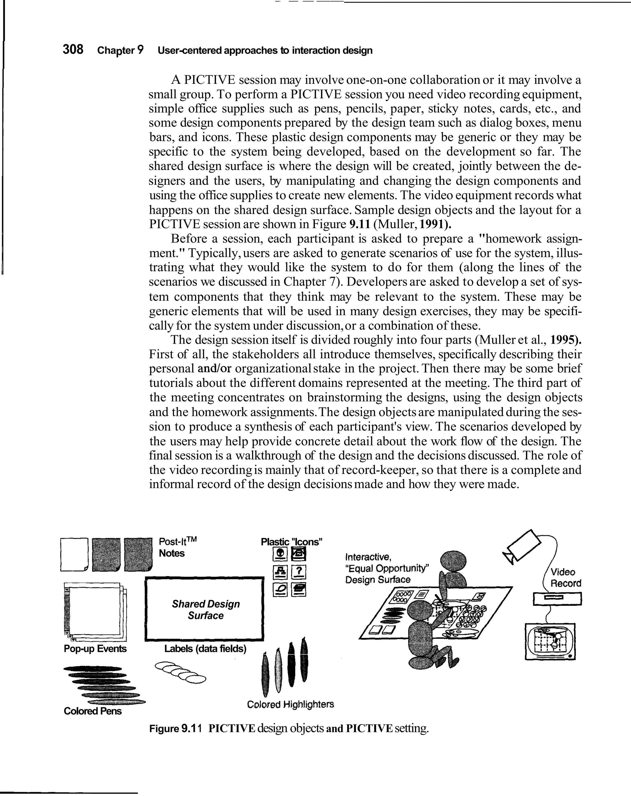 I   308   Chapter 9    User-centered approaches to interaction design

                           A PICTIVE session may involve one-on-one collaboration or it may involve a
                      small group. To perform a PICTIVE session you need video recording equipment,
                      simple office supplies such as pens, pencils, paper, sticky notes, cards, etc., and
                      some design components prepared by the design team such as dialog boxes, menu
                      bars, and icons. These plastic design components may be generic or they may be
                      specific to the system being developed, based on the development so far. The
                      shared design surface is where the design will be created, jointly between the de-
                      signers and the users, by manipulating and changing the design components and
                      using the office supplies to create new elements. The video equipment records what
                      happens on the shared design surface. Sample design objects and the layout for a
                      PICTIVE session are shown in Figure 9.11 (Muller, 1991).
                           Before a session, each participant is asked to prepare a "homework assign-
                      ment." Typically, users are asked to generate scenarios of use for the system, illus-
                      trating what they would like the system to do for them (along the lines of the
                      scenarios we discussed in Chapter 7). Developers are asked to develop a set of sys-
                      tem components that they think may be relevant to the system. These may be
                      generic elements that will be used in many design exercises, they may be specifi-
                      cally for the system under discussion, or a combination of these.
                           The design session itself is divided roughly into four parts (Muller et al., 1995).
                      First of all, the stakeholders all introduce themselves, specifically describing their
                      personal and/or organizational stake in the project. Then there may be some brief
                      tutorials about the different domains represented at the meeting. The third part of
                      the meeting concentrates on brainstorming the designs, using the design objects
                      and the homework assignments. The design objects are manipulated during the ses-
                      sion to produce a synthesis of each participant's view. The scenarios developed by
                      the users may help provide concrete detail about the work flow of the design. The
                      final session is a walkthrough of the design and the decisions discussed. The role of
                      the video recording is mainly that of record-keeper, so that there is a complete and
                      informal record of the design decisions made and how they were made.



                        post-ltTM                    Plastic "Icons"
                        Notes                             I l
                                                          m B

                          Shared Design
                             Surface


    Pop-up Events        Labels (data fields)         A             A4

                                                V W ' W ' ~ "   '   ' 8 3

    Colored Pens
                      Figure 9.1 1 PICTIVE design objects and PICTIVE setting.
 