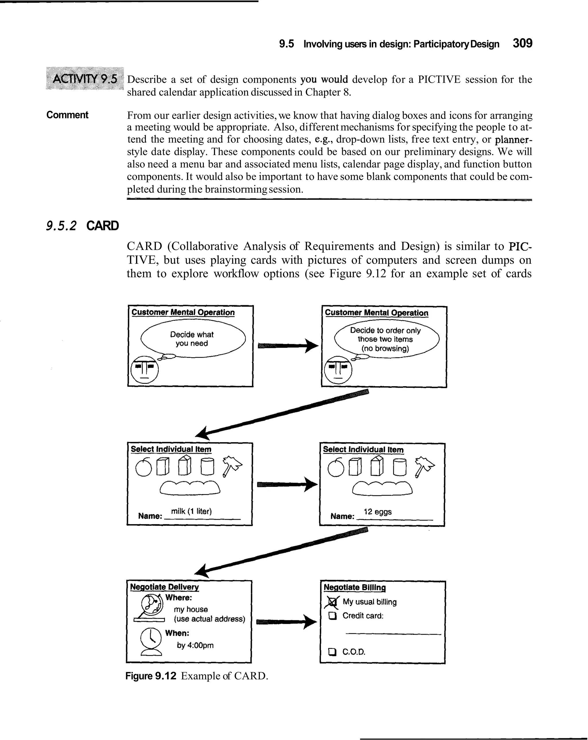 9.5 Involving users in design: Participatory Design   309

             Describe a set of design components you would develop for a PICTIVE session for the
             shared calendar application discussed in Chapter 8.

Comment      From our earlier design activities, we know that having dialog boxes and icons for arranging
             a meeting would be appropriate. Also, different mechanisms for specifying the people to at-
             tend the meeting and for choosing dates, e.g., drop-down lists, free text entry, or planner-
             style date display. These components could be based on our preliminary designs. We will
             also need a menu bar and associated menu lists, calendar page display, and function button
             components. It would also be important to have some blank components that could be com-
             pleted during the brainstorming session.


9.5.2 CARD
             CARD (Collaborative Analysis of Requirements and Design) is similar to PIC-
             TIVE, but uses playing cards with pictures of computers and screen dumps on
             them to explore workflow options (see Figure 9.12 for an example set of cards




             Figure 9.12 Example of CARD.
 