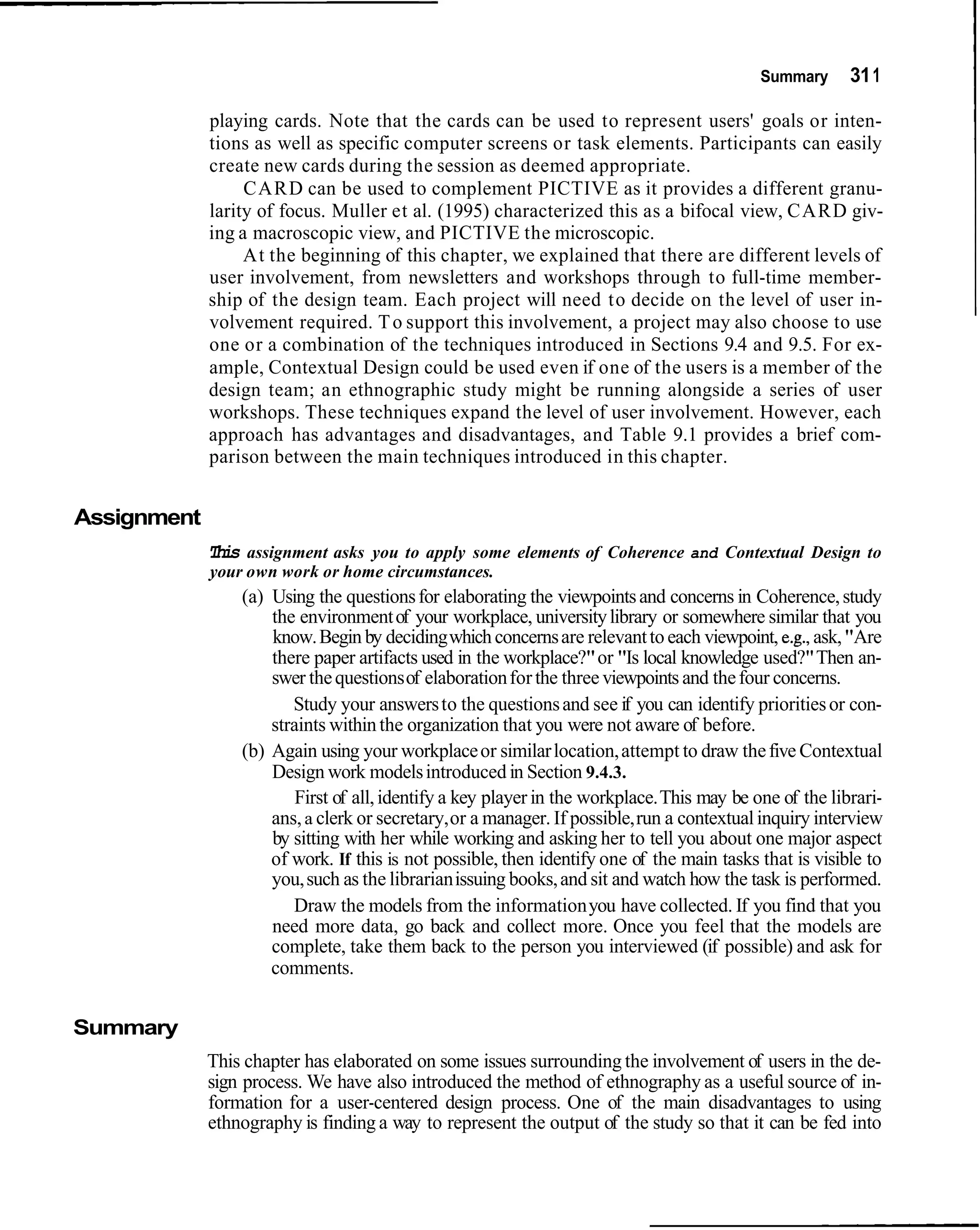 Summary      31 1

             playing cards. Note that the cards can be used to represent users' goals or inten-
             tions as well as specific computer screens or task elements. Participants can easily
             create new cards during the session as deemed appropriate.
                  CARD can be used to complement PICTIVE as it provides a different granu-
             larity of focus. Muller et al. (1995) characterized this as a bifocal view, CARD giv-
             ing a macroscopic view, and PICTIVE the microscopic.
                  At the beginning of this chapter, we explained that there are different levels of
             user involvement, from newsletters and workshops through to full-time member-
             ship of the design team. Each project will need to decide on the level of user in-
             volvement required. T o support this involvement, a project may also choose to use
             one or a combination of the techniques introduced in Sections 9.4 and 9.5. For ex-
             ample, Contextual Design could be used even if one of the users is a member of the
             design team; an ethnographic study might be running alongside a series of user
             workshops. These techniques expand the level of user involvement. However, each
             approach has advantages and disadvantages, and Table 9.1 provides a brief com-
             parison between the main techniques introduced in this chapter.


Assignment
             This assignment asks you to apply some elements of Coherence and Contextual Design to
             your own work or home circumstances.
                 (a) Using the questions for elaborating the viewpoints and concerns in Coherence, study
                     the environment of your workplace, university library or somewhere similar that you
                     know. Begin by deciding which concerns are relevant to each viewpoint, e.g., ask, "Are
                     there paper artifacts used in the workplace?" or "Is local knowledge used?" Then an-
                     swer the questions of elaboration for the three viewpoints and the four concerns.
                        Study your answers to the questions and see if you can identify priorities or con-
                     straints within the organization that you were not aware of before.
                 (b) Again using your workplace or similar location, attempt to draw the five Contextual
                     Design work models introduced in Section 9.4.3.
                         First of all, identify a key player in the workplace. This may be one of the librari-
                     ans, a clerk or secretary, or a manager. If possible, run a contextual inquiry interview
                     by sitting with her while working and asking her to tell you about one major aspect
                     of work. If this is not possible, then identify one of the main tasks that is visible to
                     you, such as the librarian issuing books, and sit and watch how the task is performed.
                        Draw the models from the information you have collected. If you find that you
                     need more data, go back and collect more. Once you feel that the models are
                     complete, take them back to the person you interviewed (if possible) and ask for
                     comments.


Summary
             This chapter has elaborated on some issues surrounding the involvement of users in the de-
             sign process. We have also introduced the method of ethnography as a useful source of in-
             formation for a user-centered design process. One of the main disadvantages to using
             ethnography is finding a way to represent the output of the study so that it can be fed into
 