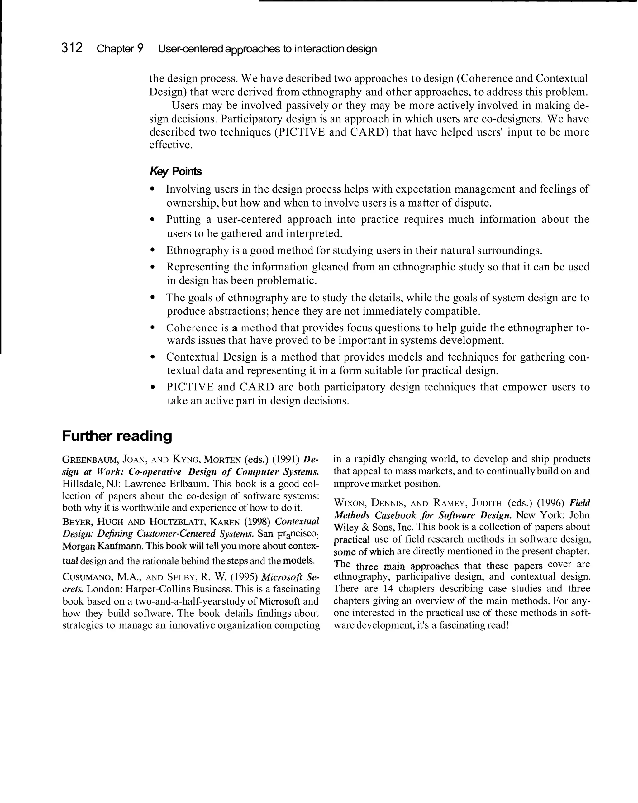 312     Chapter 9     User-centered approaches to interaction design

                    the design process. We have described two approaches to design (Coherence and Contextual
                    Design) that were derived from ethnography and other approaches, to address this problem.
                         Users may be involved passively or they may be more actively involved in making de-
                    sign decisions. Participatory design is an approach in which users are co-designers. We have
                    described two techniques (PICTIVE and CARD) that have helped users' input to be more
                    effective.

                    Key Points
                       Involving users in the design process helps with expectation management and feelings of
                       ownership, but how and when to involve users is a matter of dispute.
                       Putting a user-centered approach into practice requires much information about the
                       users to be gathered and interpreted.
                       Ethnography is a good method for studying users in their natural surroundings.
                       Representing the information gleaned from an ethnographic study so that it can be used
                       in design has been problematic.
                       The goals of ethnography are to study the details, while the goals of system design are to
                       produce abstractions; hence they are not immediately compatible.
                       Coherence is a method that provides focus questions to help guide the ethnographer to-
                       wards issues that have proved to be important in systems development.
                       Contextual Design is a method that provides models and techniques for gathering con-
                       textual data and representing it in a form suitable for practical design.
                       PICTIVE and CARD are both participatory design techniques that empower users to
                       take an active part in design decisions.


Further reading
GREENBAUM, , AND KYNG, MORTEN
               JOAN                       (eds.) (1991) De-      in a rapidly changing world, to develop and ship products
sign at Work: Co-operative Design of Computer Systems.           that appeal to mass markets, and to continually build on and
                                                   -
Hillsdale, NJ: Lawrence Erlbaum. This book is a good col-        improve market position.
lection of papers about the co-design of software systems:
both why it is worthwhile and experience of how to do it.        WIXON, DENNIS,     A N D RAMEY, JUDITH (eds.) (1996) Field
                                                                 Methods Casebook for Software Design. New York: John
BEYER, HUGH     AND HOLTZBJ-ATT, KAREN (1998) Contextual         Wiley & Sons, Inc. This book is a collection of papers about
Design-' D&%      Cmtomer-Centered Systems. Sari Francisco:      practical use of field research methods in software design,
Morgan Kaufmann.This book will tell You more about contex-       some of which are directly mentioned in the present chapter.
tual design and the rationale behind the Steps and the models.        three main approaches that these papers cover are
                                                                                     --
CUSUMANO, AND SELBY, R. W. (1995) Microsoft Se-
              M.A.,                                              ethnography, participative design, and contextual design.
crets. London: Harper-Collins Business. This is a fascinating    There are 14 chapters describing case studies and three
book based on a two-and-a-half-year study of Microsoft and       chapters giving an overview of the main methods. For any-
how they build software. The book details findings about         one interested in the practical use of these methods in soft-
strategies to manage an innovative organization competing        ware development, it's a fascinating read!
 