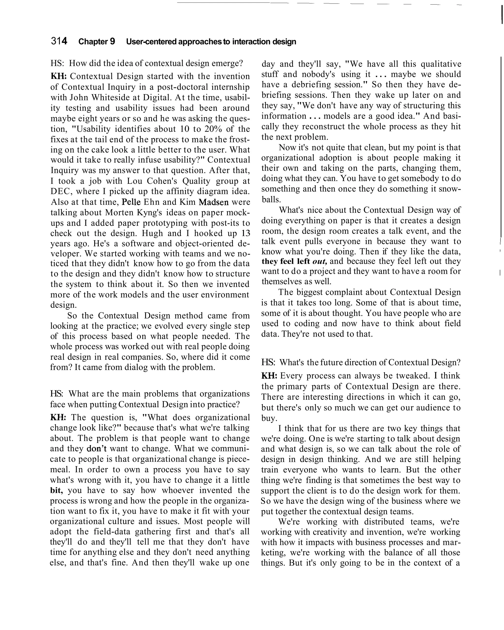 314    Chapter 9    User-centered approaches to interaction design

HS: How did the idea of contextual design emerge?         day and they'll say, "We have all this qualitative
KH. Contextual Design started with the invention          stuff and nobody's using it . . . maybe we should
of Contextual Inquiry in a post-doctoral internship       have a debriefing session." So then they have de-
with John Whiteside at Digital. At the time, usabil-      briefing sessions. Then they wake up later on and
ity testing and usability issues had been around          they say, "We don't have any way of structuring this
maybe eight years or so and he was asking the ques-       information . . . models are a good idea." And basi-
tion, "Usability identifies about 10 to 20% of the        cally they reconstruct the whole process as they hit
fixes at the tail end of the process to make the frost-   the next problem.
ing on the cake look a little better to the user. What         Now it's not quite that clean, but my point is that
would it take to really infuse usability?" Contextual     organizational adoption is about people making it
Inquiry was my answer to that question. After that,       their own and taking on the parts, changing them,
I took a job with Lou Cohen's Quality group at            doing what they can. You have to get somebody to do
DEC, where I picked up the affinity diagram idea.         something and then once they do something it snow-
Also at that time, Pelle Ehn and Kim Madsen were          balls.
talking about Morten Kyng's ideas on paper mock-               What's nice about the Contextual Design way of
ups and I added paper prototyping with post-its to        doing everything on paper is that it creates a design
check out the design. Hugh and I hooked up 13             room, the design room creates a talk event, and the
years ago. He's a software and object-oriented de-        talk event pulls everyone in because they want to          I
                                                          know what you're doing. Then if they like the data,        ,
veloper. We started working with teams and we no-
ticed that they didn't know how to go from the data       they feel left out, and because they feel left out they
to the design and they didn't know how to structure       want to do a project and they want to have a room for      I
the system to think about it. So then we invented         themselves as well.
more of the work models and the user environment               The biggest complaint about Contextual Design
design.                                                   is that it takes too long. Some of that is about time,
     So the Contextual Design method came from            some of it is about thought. You have people who are
looking at the practice; we evolved every single step     used to coding and now have to think about field
of this process based on what people needed. The          data. They're not used to that.
whole process was worked out with real people doing
real design in real companies. So, where did it come
from? It came from dialog with the problem.
                                                          HS: What's the future direction of Contextual Design?
                                                          M: Every process can always be tweaked. I think
                                                          the primary parts of Contextual Design are there.
HS: What are the main problems that organizations         There are interesting directions in which it can go,
face when putting Contextual Design into practice?        but there's only so much we can get our audience to
KH: The question is, "What does organizational            buy.
change look like?" because that's what we're talking           I think that for us there are two key things that
about. The problem is that people want to change          we're doing. One is we're starting to talk about design
and they don't want to change. What we communi-           and what design is, so we can talk about the role of
cate to people is that organizational change is piece-    design in design thinking. And we are still helping
meal. In order to own a process you have to say           train everyone who wants to learn. But the other
what's wrong with it, you have to change it a little      thing we're finding is that sometimes the best way to
bit, you have to say how whoever invented the             support the client is to do the design work for them.
process is wrong and how the people in the organiza-      So we have the design wing of the business where we
tion want to fix it, you have to make it fit with your    put together the contextual design teams.
organizational culture and issues. Most people will            We're working with distributed teams, we're
adopt the field-data gathering first and that's all       working with creativity and invention, we're working
they'll do and they'll tell me that they don't have       with how it impacts with business processes and mar-
time for anything else and they don't need anything       keting, we're working with the balance of all those
else, and that's fine. And then they'll wake up one       things. But it's only going to be in the context of a
 