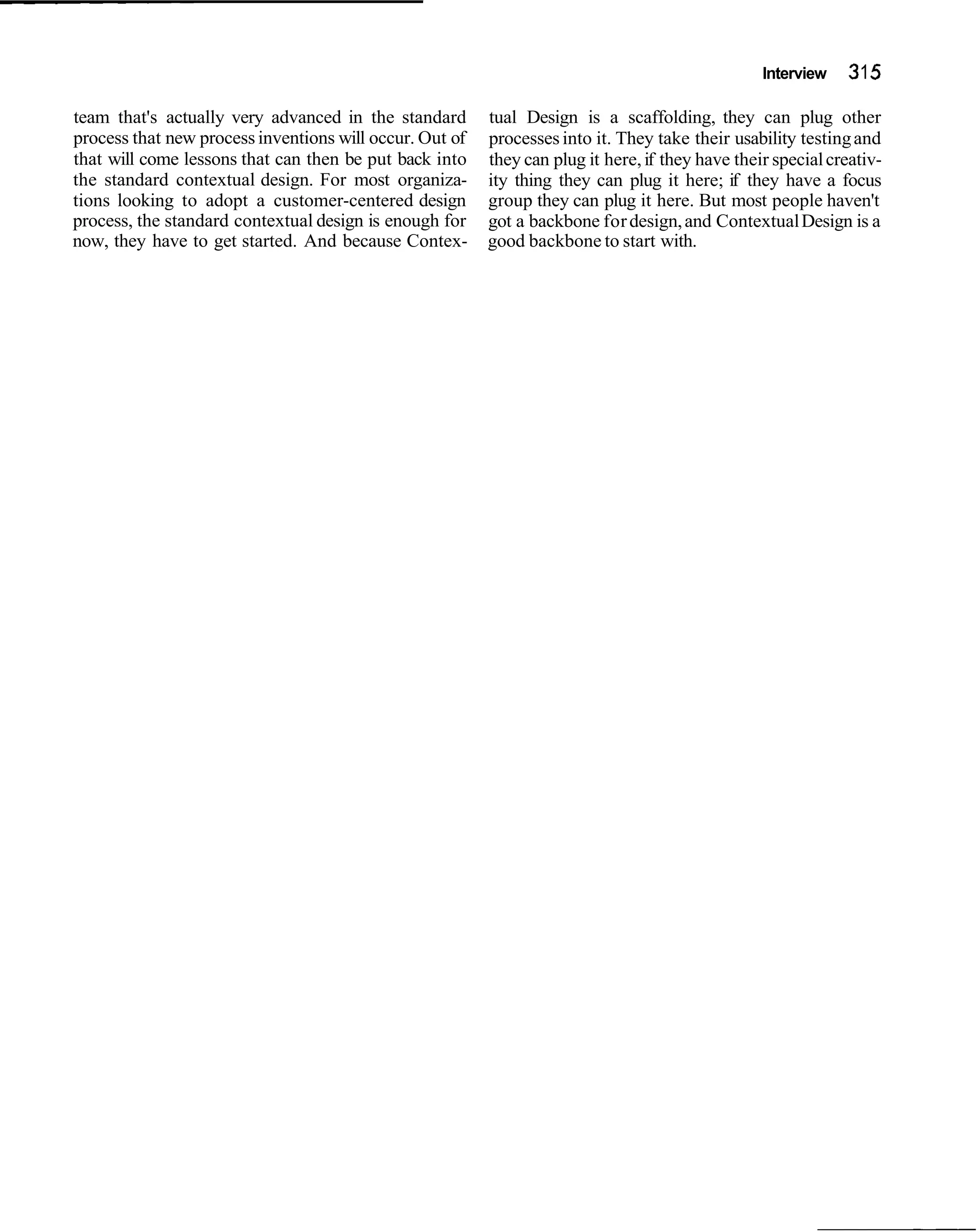 Interview    31 5
team that's actually very advanced in the standard       tual Design is a scaffolding, they can plug other
process that new process inventions will occur. Out of   processes into it. They take their usability testing and
that will come lessons that can then be put back into    they can plug it here, if they have their special creativ-
the standard contextual design. For most organiza-       ity thing they can plug it here; if they have a focus
tions looking to adopt a customer-centered design        group they can plug it here. But most people haven't
process, the standard contextual design is enough for    got a backbone for design, and Contextual Design is a
now, they have to get started. And because Contex-       good backbone to start with.
 