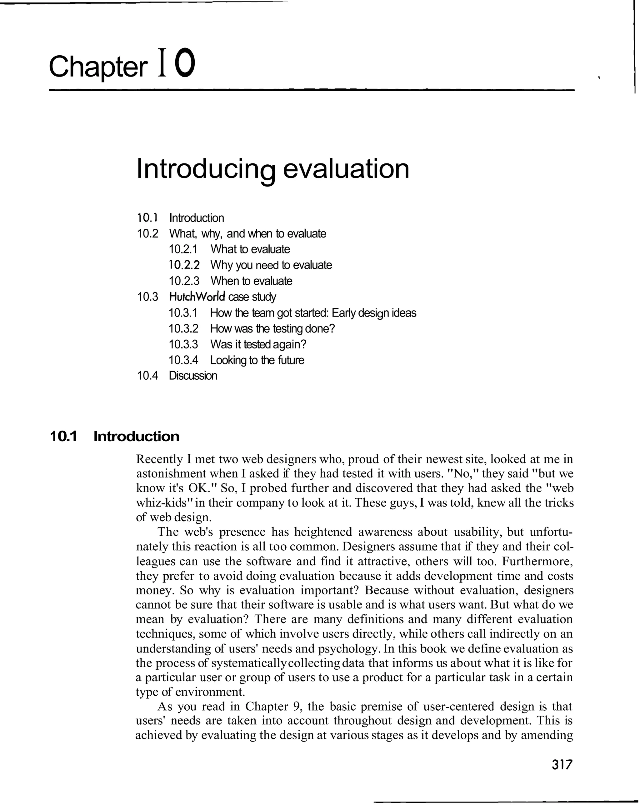 Chapter        IO

           Introducing evaluation
           10.1 Introduction
           10.2 What, why, and when to evaluate
                10.2.1 What to evaluate
                10.2.2 Why you need to evaluate
                10.2.3 When to evaluate
           10.3 Hutchworld case study
                10.3.1 How the team got started: Early design ideas
                10.3.2 How was the testing done?
                10.3.3 Was it tested again?
                10.3.4 Looking to the future
           10.4 Discussion




10.1 Introduction
           Recently I met two web designers who, proud of their newest site, looked at me in
           astonishment when I asked if they had tested it with users. "No," they said "but we
           know it's OK." So, I probed further and discovered that they had asked the "web
           whiz-kids" in their company to look at it. These guys, I was told, knew all the tricks
           of web design.
               The web's presence has heightened awareness about usability, but unfortu-
           nately this reaction is all too common. Designers assume that if they and their col-
           leagues can use the software and find it attractive, others will too. Furthermore,
           they prefer to avoid doing evaluation because it adds development time and costs
           money. So why is evaluation important? Because without evaluation, designers
           cannot be sure that their software is usable and is what users want. But what do we
           mean by evaluation? There are many definitions and many different evaluation
           techniques, some of which involve users directly, while others call indirectly on an
           understanding of users' needs and psychology. In this book we define evaluation as
           the process of systematically collecting data that informs us about what it is like for
           a particular user or group of users to use a product for a particular task in a certain
           type of environment.
               As you read in Chapter 9, the basic premise of user-centered design is that
           users' needs are taken into account throughout design and development. This is
           achieved by evaluating the design at various stages as it develops and by amending
 