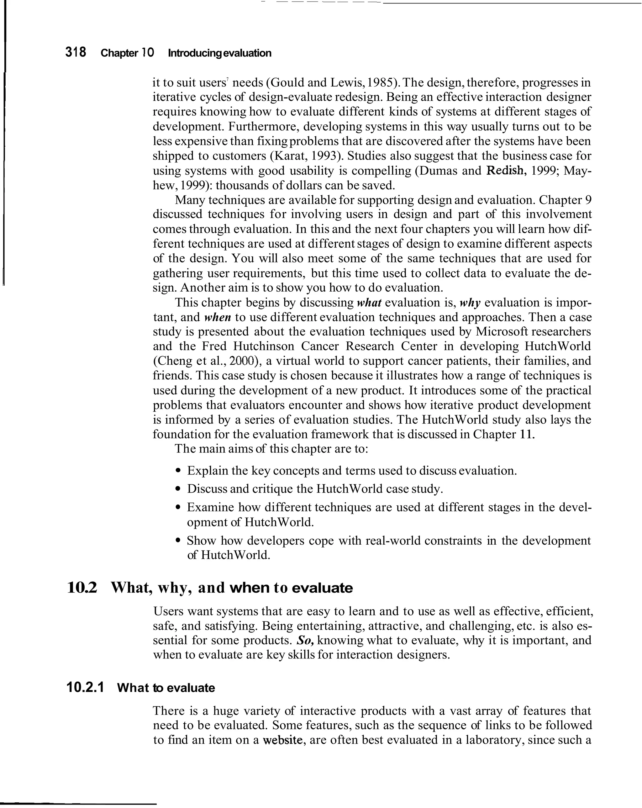 I   31 8   Chapter I O   Introducing evaluation

                                     7
                     it to suit users needs (Gould and Lewis, 1985). The design, therefore, progresses in
                     iterative cycles of design-evaluate redesign. Being an effective interaction designer
                     requires knowing how to evaluate different kinds of systems at different stages of
                     development. Furthermore, developing systems in this way usually turns out to be
                     less expensive than fixing problems that are discovered after the systems have been
                     shipped to customers (Karat, 1993). Studies also suggest that the business case for
                     using systems with good usability is compelling (Dumas and Redish, 1999; May-
                     hew, 1999): thousands of dollars can be saved.
                          Many techniques are available for supporting design and evaluation. Chapter 9
                     discussed techniques for involving users in design and part of this involvement
                     comes through evaluation. In this and the next four chapters you will learn how dif-
                     ferent techniques are used at different stages of design to examine different aspects
                     of the design. You will also meet some of the same techniques that are used for
                     gathering user requirements, but this time used to collect data to evaluate the de-
                     sign. Another aim is to show you how to do evaluation.
                          This chapter begins by discussing what evaluation is, why evaluation is impor-
                     tant, and when to use different evaluation techniques and approaches. Then a case
                     study is presented about the evaluation techniques used by Microsoft researchers
                     and the Fred Hutchinson Cancer Research Center in developing HutchWorld
                     (Cheng et al., 2000), a virtual world to support cancer patients, their families, and
                     friends. This case study is chosen because it illustrates how a range of techniques is
                     used during the development of a new product. It introduces some of the practical
                     problems that evaluators encounter and shows how iterative product development
                     is informed by a series of evaluation studies. The HutchWorld study also lays the
                     foundation for the evaluation framework that is discussed in Chapter 11.
                          The main aims of this chapter are to:
                            Explain the key concepts and terms used to discuss evaluation.
                            Discuss and critique the HutchWorld case study.
                            Examine how different techniques are used at different stages in the devel-
                            opment of HutchWorld.
                            Show how developers cope with real-world constraints in the development
                            of HutchWorld.

    10.2 What, why, and when to evaluate
                     Users want systems that are easy to learn and to use as well as effective, efficient,
                     safe, and satisfying. Being entertaining, attractive, and challenging, etc. is also es-
                     sential for some products. So, knowing what to evaluate, why it is important, and
                     when to evaluate are key skills for interaction designers.

    10.2.1 What to evaluate
                     There is a huge variety of interactive products with a vast array of features that
                     need to be evaluated. Some features, such as the sequence of links to be followed
                     to find an item on a website, are often best evaluated in a laboratory, since such a
 