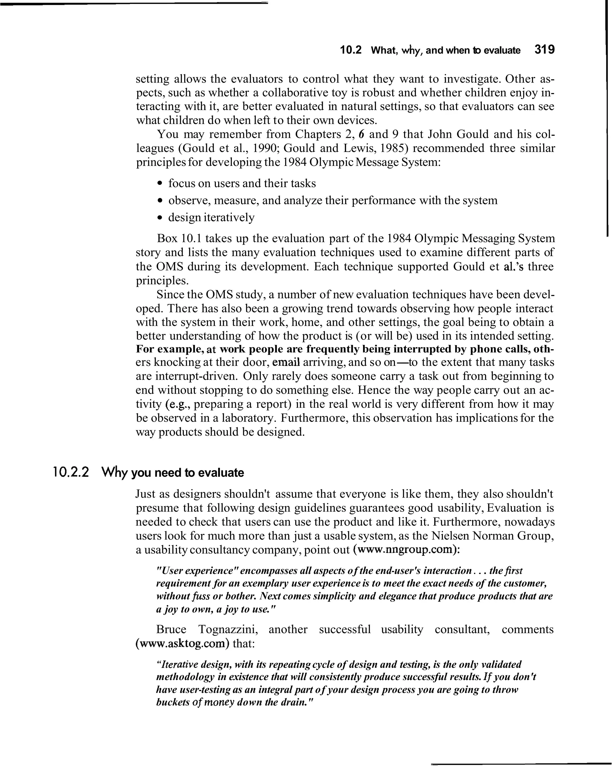 10.2 What, why, and when to evaluate         319

             setting allows the evaluators to control what they want to investigate. Other as-
             pects, such as whether a collaborative toy is robust and whether children enjoy in-
             teracting with it, are better evaluated in natural settings, so that evaluators can see
             what children do when left to their own devices.
                  You may remember from Chapters 2, 6 and 9 that John Gould and his col-
             leagues (Gould et al., 1990; Gould and Lewis, 1985) recommended three similar
             principles for developing the 1984 Olympic Message System:
                   focus on users and their tasks
                   observe, measure, and analyze their performance with the system
                   design iteratively
                 Box 10.1 takes up the evaluation part of the 1984 Olympic Messaging System
             story and lists the many evaluation techniques used to examine different parts of
             the OMS during its development. Each technique supported Gould et al.'s three
             principles.
                 Since the OMS study, a number of new evaluation techniques have been devel-
             oped. There has also been a growing trend towards observing how people interact
             with the system in their work, home, and other settings, the goal being to obtain a
             better understanding of how the product is (or will be) used in its intended setting.
             For example, at work people are frequently being interrupted by phone calls, oth-
             ers knocking at their door, email arriving, and so on-to the extent that many tasks
             are interrupt-driven. Only rarely does someone carry a task out from beginning to
             end without stopping to do something else. Hence the way people carry out an ac-
             tivity (e.g., preparing a report) in the real world is very different from how it may
             be observed in a laboratory. Furthermore, this observation has implications for the
             way products should be designed.


10.2.2 Why you need to evaluate
             Just as designers shouldn't assume that everyone is like them, they also shouldn't
             presume that following design guidelines guarantees good usability, Evaluation is
             needed to check that users can use the product and like it. Furthermore, nowadays
             users look for much more than just a usable system, as the Nielsen Norman Group,
             a usability consultancy company, point out (www.nngroup.com):
                 "User experience" encompasses all aspects of the end-user's interaction . . . the first
                 requirement for an exemplary user experience is to meet the exact needs of the customer,
                 without fuss or bother. Next comes simplicity and elegance that produce products that are
                 a joy to own, a joy to use."
                Bruce Tognazzini, another successful usability consultant, comments
             (www.asktog.com) that:
                 "Iterativedesign, with its repeating cycle of design and testing, is the only validated
                 methodology in existence that will consistently produce successful results. If you don't
                 have user-testing as an integral part of your design process you are going to throw
                 buckets ofmoney down the drain."
 