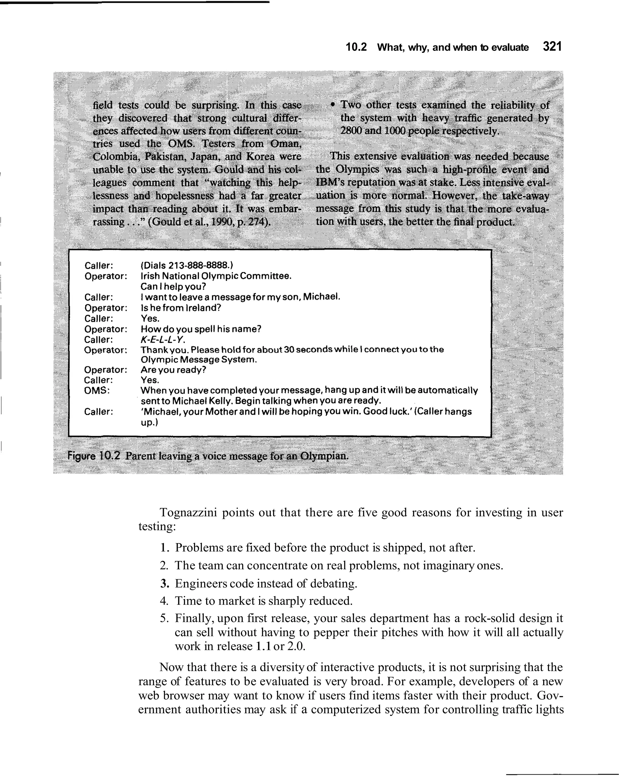 10.2 What, why, and when to evaluate     321




     Tognazzini points out that there are five good reasons for investing in user
testing:
    1.   Problems are fixed before the product is shipped, not after.
    2.   The team can concentrate on real problems, not imaginary ones.
    3.   Engineers code instead of debating.
    4.   Time to market is sharply reduced.
    5.   Finally, upon first release, your sales department has a rock-solid design it
         can sell without having to pepper their pitches with how it will all actually
         work in release 1.1 or 2.0.
    Now that there is a diversity of interactive products, it is not surprising that the
range of features to be evaluated is very broad. For example, developers of a new
web browser may want to know if users find items faster with their product. Gov-
ernment authorities may ask if a computerized system for controlling traffic lights
 