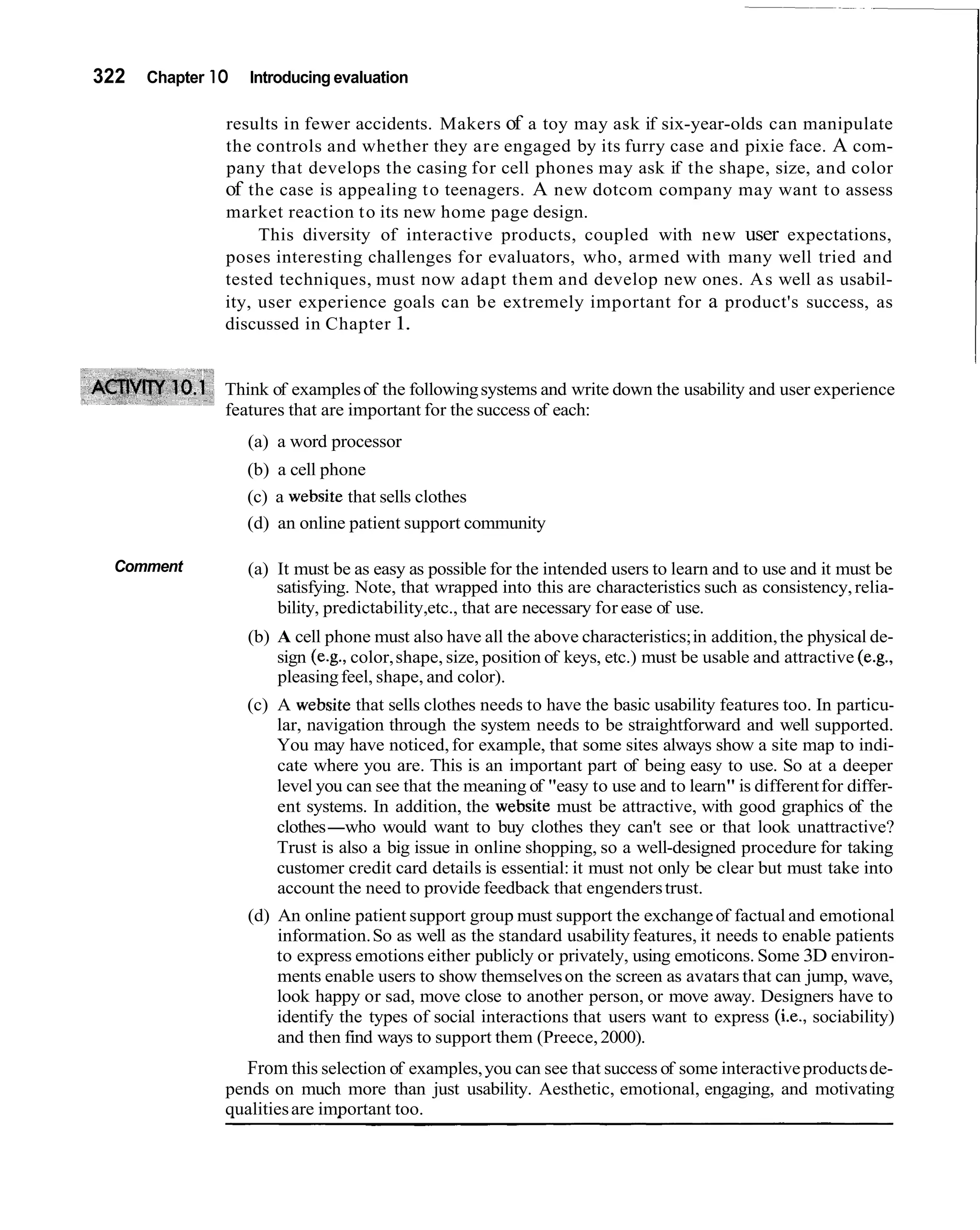 322   Chapter 1O   Introducing evaluation

               results in fewer accidents. Makers of a toy may ask if six-year-olds can manipulate
               the controls and whether they are engaged by its furry case and pixie face. A com-
               pany that develops the casing for cell phones may ask if the shape, size, and color
               of the case is appealing t o teenagers. A new dotcom company may want to assess
               market reaction t o its new home page design.
                    This diversity of interactive products, coupled with new user expectations,
               poses interesting challenges for evaluators, who, armed with many well tried and
               tested techniques, must now adapt them and develop new ones. As well as usabil-
               ity, user experience goals can be extremely important for a product's success, as
               discussed in Chapter 1.


               Think of examples of the following systems and write down the usability and user experience
               features that are important for the success of each:
                   (a) a word processor
                   (b) a cell phone
                   (c) a website that sells clothes
                   (d) an online patient support community

 Comment           (a) It must be as easy as possible for the intended users to learn and to use and it must be
                       satisfying. Note, that wrapped into this are characteristics such as consistency, relia-
                       bility, predictability,etc., that are necessary for ease of use.
                   (b) A cell phone must also have all the above characteristics; in addition, the physical de-
                       sign (e.g., color, shape, size, position of keys, etc.) must be usable and attractive (e.g.,
                       pleasing feel, shape, and color).
                   (c) A website that sells clothes needs to have the basic usability features too. In particu-
                       lar, navigation through the system needs to be straightforward and well supported.
                       You may have noticed, for example, that some sites always show a site map to indi-
                       cate where you are. This is an important part of being easy to use. So at a deeper
                       level you can see that the meaning of "easy to use and to learn" is different for differ-
                       ent systems. In addition, the website must be attractive, with good graphics of the
                       clothes-who would want to buy clothes they can't see or that look unattractive?
                       Trust is also a big issue in online shopping, so a well-designed procedure for taking
                       customer credit card details is essential: it must not only be clear but must take into
                       account the need to provide feedback that engenders trust.
                   (d) An online patient support group must support the exchange of factual and emotional
                       information. So as well as the standard usability features, it needs to enable patients
                       to express emotions either publicly or privately, using emoticons. Some 3D environ-
                       ments enable users to show themselves on the screen as avatars that can jump, wave,
                       look happy or sad, move close to another person, or move away. Designers have to
                       identify the types of social interactions that users want to express (i.e., sociability)
                       and then find ways to support them (Preece, 2000).
                 From this selection of examples, you can see that success of some interactive products de-
               pends on much more than just usability. Aesthetic, emotional, engaging, and motivating
               qualities are important too.
 