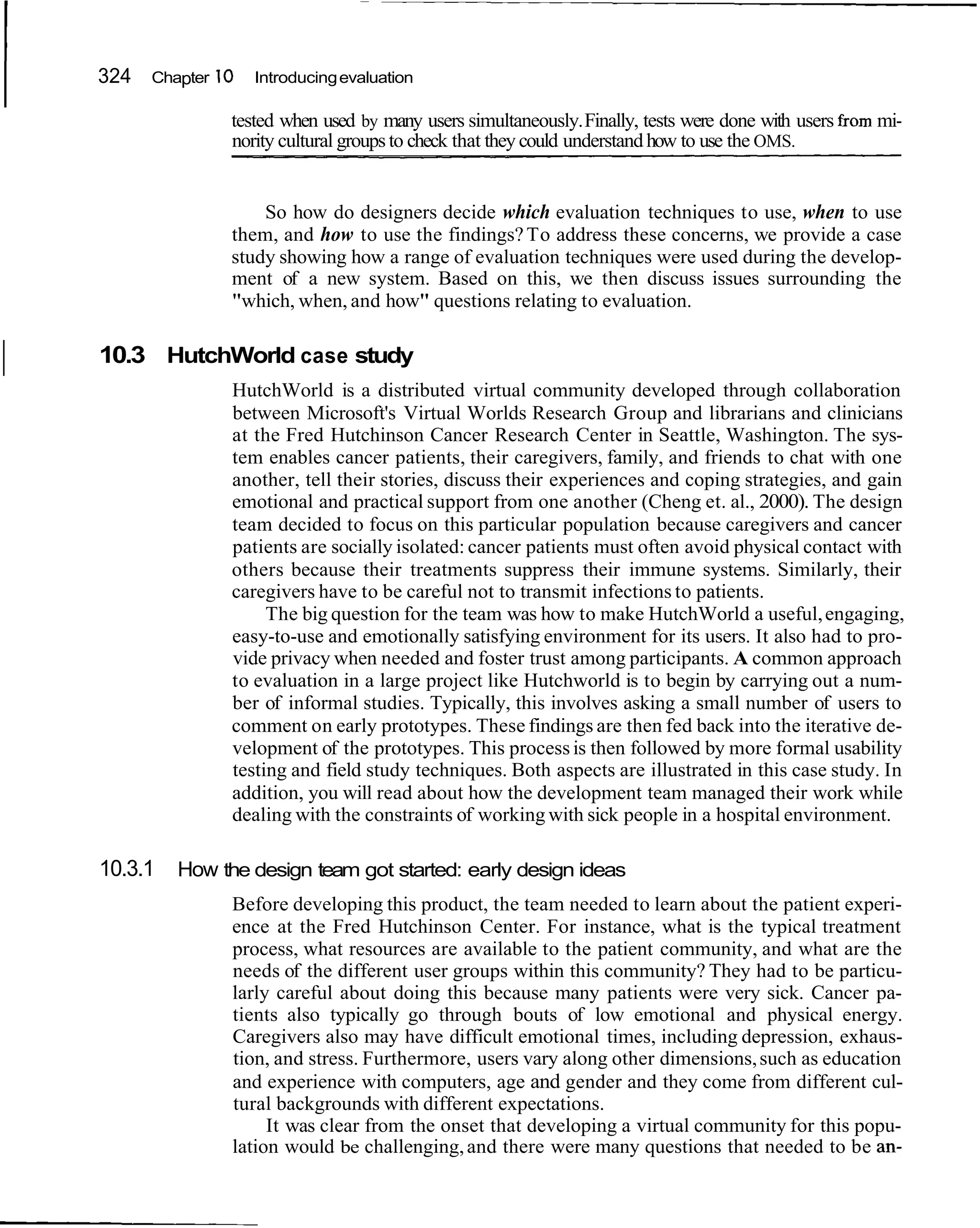 324   Chapter   10   Introducing evaluation

                     tested when used by many users simultaneously. Finally, tests were done with users from mi-
                     nority cultural groups to check that they could understand how to use the OMS.


                         So how do designers decide which evaluation techniques to use, when to use
                     them, and how to use the findings? To address these concerns, we provide a case
                     study showing how a range of evaluation techniques were used during the develop-
                     ment of a new system. Based on this, we then discuss issues surrounding the
                     "which, when, and how" questions relating to evaluation.


I   10.3 HutchWorld case study
                     HutchWorld is a distributed virtual community developed through collaboration
                     between Microsoft's Virtual Worlds Research Group and librarians and clinicians
                     at the Fred Hutchinson Cancer Research Center in Seattle, Washington. The sys-
                     tem enables cancer patients, their caregivers, family, and friends to chat with one
                     another, tell their stories, discuss their experiences and coping strategies, and gain
                     emotional and practical support from one another (Cheng et. al., 2000). The design
                     team decided to focus on this particular population because caregivers and cancer
                     patients are socially isolated: cancer patients must often avoid physical contact with
                     others because their treatments suppress their immune systems. Similarly, their
                     caregivers have to be careful not to transmit infections to patients.
                          The big question for the team was how to make HutchWorld a useful, engaging,
                     easy-to-use and emotionally satisfying environment for its users. It also had to pro-
                     vide privacy when needed and foster trust among participants. A common approach
                     to evaluation in a large project like Hutchworld is to begin by carrying out a num-
                     ber of informal studies. Typically, this involves asking a small number of users to
                     comment on early prototypes. These findings are then fed back into the iterative de-
                     velopment of the prototypes. This process is then followed by more formal usability
                     testing and field study techniques. Both aspects are illustrated in this case study. In
                     addition, you will read about how the development team managed their work while
                     dealing with the constraints of working with sick people in a hospital environment.

    10.3.1   How the design team got started: early design ideas
                     Before developing this product, the team needed to learn about the patient experi-
                     ence at the Fred Hutchinson Center. For instance, what is the typical treatment
                     process, what resources are available to the patient community, and what are the
                     needs of the different user groups within this community? They had to be particu-
                     larly careful about doing this because many patients were very sick. Cancer pa-
                     tients also typically go through bouts of low emotional and physical energy.
                     Caregivers also may have difficult emotional times, including depression, exhaus-
                     tion, and stress. Furthermore, users vary along other dimensions, such as education
                     and experience with computers, age and gender and they come from different cul-
                     tural backgrounds with different expectations.
                          It was clear from the onset that developing a virtual community for this popu-
                     lation would be challenging, and there were many questions that needed to be an-
 