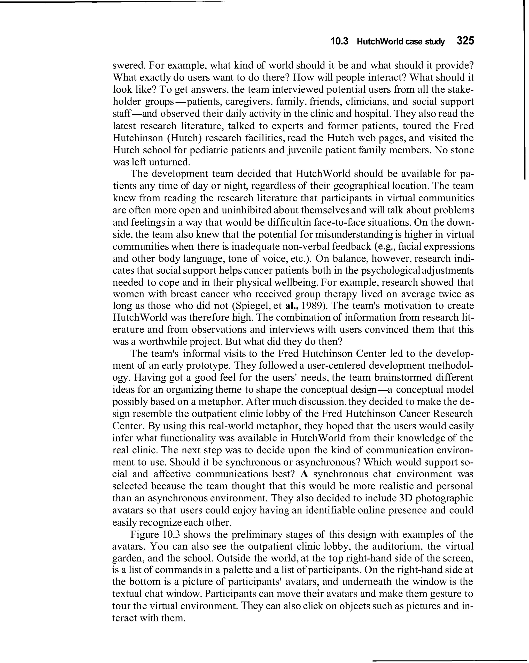 10.3 HutchWorld case study     325

swered. For example, what kind of world should it be and what should it provide?
What exactly do users want to do there? How will people interact? What should it
look like? To get answers, the team interviewed potential users from all the stake-
holder groups-patients, caregivers, family, friends, clinicians, and social support
staff-and observed their daily activity in the clinic and hospital. They also read the
latest research literature, talked to experts and former patients, toured the Fred
Hutchinson (Hutch) research facilities, read the Hutch web pages, and visited the
Hutch school for pediatric patients and juvenile patient family members. No stone
was left unturned.
      The development team decided that HutchWorld should be available for pa-
tients any time of day or night, regardless of their geographical location. The team
knew from reading the research literature that participants in virtual communities
are often more open and uninhibited about themselves and will talk about problems
and feelings in a way that would be difficultin face-to-face situations. On the down-
side, the team also knew that the potential for misunderstanding is higher in virtual
communities when there is inadequate non-verbal feedback (e.g., facial expressions
and other body language, tone of voice, etc.). On balance, however, research indi-
cates that social support helps cancer patients both in the psychological adjustments
needed to cope and in their physical wellbeing. For example, research showed that
women with breast cancer who received group therapy lived on average twice as
long as those who did not (Spiegel, et al., 1989). The team's motivation to create
HutchWorld was therefore high. The combination of information from research lit-
erature and from observations and interviews with users convinced them that this
was a worthwhile project. But what did they do then?
      The team's informal visits to the Fred Hutchinson Center led to the develop-
ment of an early prototype. They followed a user-centered development methodol-
ogy. Having got a good feel for the users' needs, the team brainstormed different
ideas for an organizing theme to shape the conceptual design-a conceptual model
possibly based on a metaphor. After much discussion, they decided to make the de-
sign resemble the outpatient clinic lobby of the Fred Hutchinson Cancer Research
Center. By using this real-world metaphor, they hoped that the users would easily
infer what functionality was available in HutchWorld from their knowledge of the
real clinic. The next step was to decide upon the kind of communication environ-
ment to use. Should it be synchronous or asynchronous? Which would support so-
cial and affective communications best? A synchronous chat environment was
selected because the team thought that this would be more realistic and personal
than an asynchronous environment. They also decided to include 3D photographic
avatars so that users could enjoy having an identifiable online presence and could
easily recognize each other.
      Figure 10.3 shows the preliminary stages of this design with examples of the
avatars. You can also see the outpatient clinic lobby, the auditorium, the virtual
garden, and the school. Outside the world, at the top right-hand side of the screen,
is a list of commands in a palette and a list of participants. On the right-hand side at
the bottom is a picture of participants' avatars, and underneath the window is the
textual chat window. Participants can move their avatars and make them gesture to
tour the virtual environment. They can also click on objects such as pictures and in-
teract with them.
 