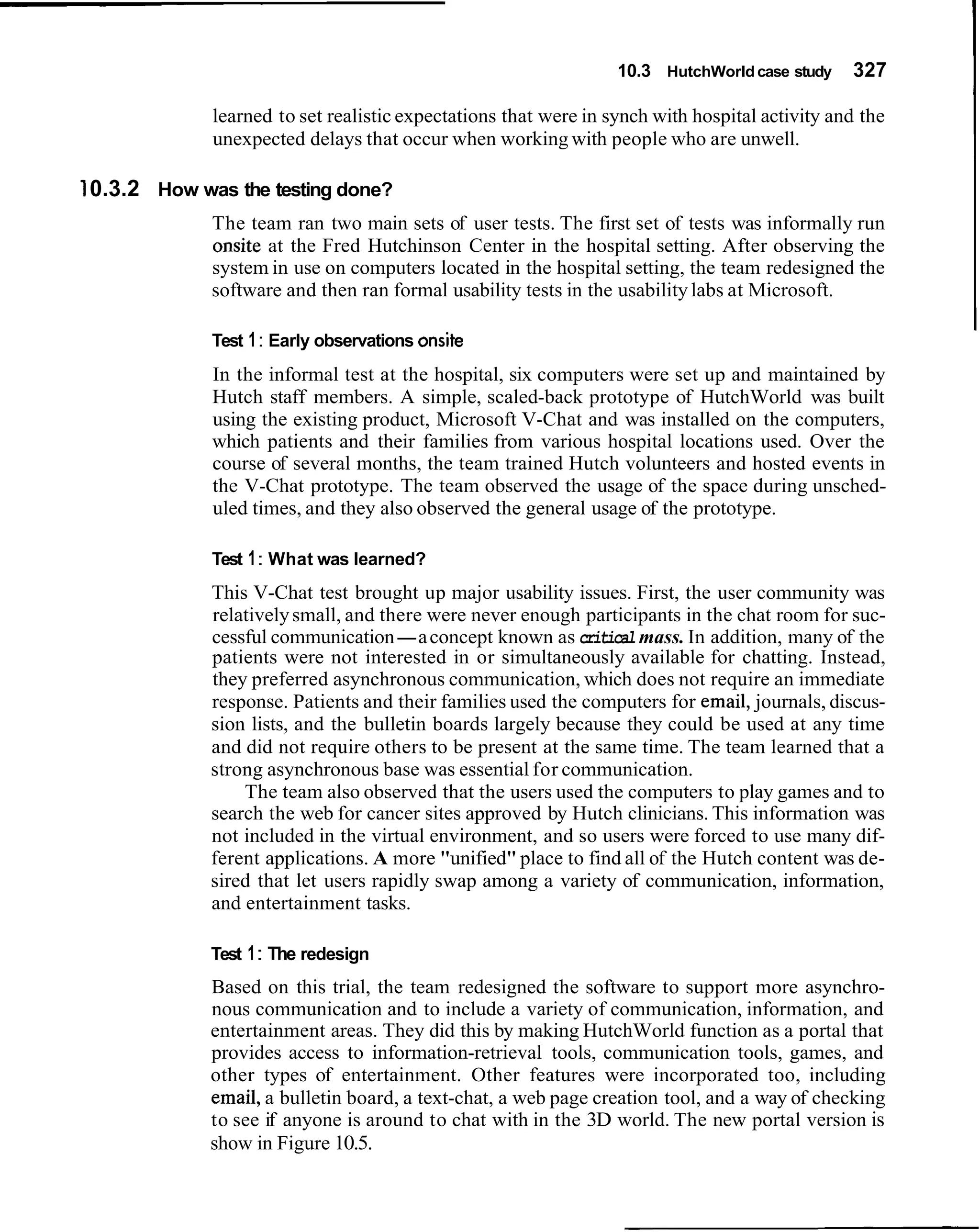 10.3 HutchWorld case study    327

             learned to set realistic expectations that were in synch with hospital activity and the
             unexpected delays that occur when working with people who are unwell.

10.3.2 How was the testing done?
             The team ran two main sets of user tests. The first set of tests was informally run
             onsite at the Fred Hutchinson Center in the hospital setting. After observing the
             system in use on computers located in the hospital setting, the team redesigned the
             software and then ran formal usability tests in the usability labs at Microsoft.

             Test 1 : Early observations onsite
             In the informal test at the hospital, six computers were set up and maintained by
             Hutch staff members. A simple, scaled-back prototype of HutchWorld was built
             using the existing product, Microsoft V-Chat and was installed on the computers,
             which patients and their families from various hospital locations used. Over the
             course of several months, the team trained Hutch volunteers and hosted events in
             the V-Chat prototype. The team observed the usage of the space during unsched-
             uled times, and they also observed the general usage of the prototype.

             Test 1 : What was learned?
             This V-Chat test brought up major usability issues. First, the user community was
             relatively small, and there were never enough participants in the chat room for suc-
             cessful communication-a concept known as critical mass. In addition, many of the
             patients were not interested in or simultaneously available for chatting. Instead,
             they preferred asynchronous communication, which does not require an immediate
             response. Patients and their families used the computers for email, journals, discus-
             sion lists, and the bulletin boards largely because they could be used at any time
             and did not require others to be present at the same time. The team learned that a
             strong asynchronous base was essential for communication.
                 The team also observed that the users used the computers to play games and to
             search the web for cancer sites approved by Hutch clinicians. This information was
             not included in the virtual environment, and so users were forced to use many dif-
             ferent applications. A more "unified" place to find all of the Hutch content was de-
             sired that let users rapidly swap among a variety of communication, information,
             and entertainment tasks.

             Test 1 : The redesign
             Based on this trial, the team redesigned the software to support more asynchro-
             nous communication and to include a variety of communication, information, and
             entertainment areas. They did this by making HutchWorld function as a portal that
             provides access to information-retrieval tools, communication tools, games, and
             other types of entertainment. Other features were incorporated too, including
             email, a bulletin board, a text-chat, a web page creation tool, and a way of checking
             to see if anyone is around to chat with in the 3D world. The new portal version is
             show in Figure 10.5.
 