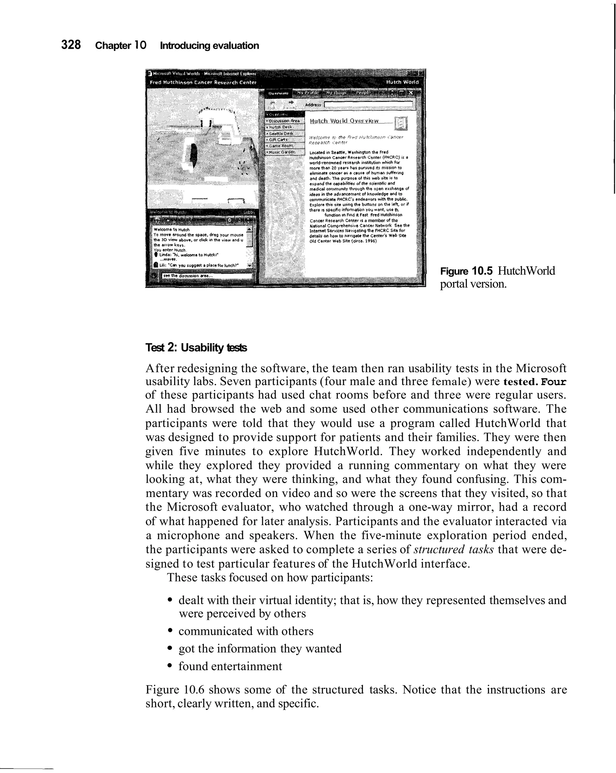 328   Chapter 1O   Introducing evaluation




                                                 ,hero  I I P I " ~ F ~ B ~ ."0" *ant, "l* th.
                                                        ,                     *~"
                                                          funawn m nnd *?an m d Hvtshlnron
                                                 cancer asrwrch crmr IS a member ot the
                                                 .dt,.na, C.m~rshcnr,"$ cancar B.tu0.k sss the
                                                 Internat Barr,-$ Navi~dtm(l e FHCLC 511e Br
                                                                              h
                                                 detulr on hew rn naulpr(. tAr Csnlris Vab SI(.
                                                 ow caner xsb rctc tar-. irss)




                                                                                                  Figure 10.5 HutchWorld
                                                                                                  portal version.




               Test 2: Usability tests
               After redesigning the software, the team then ran usability tests in the Microsoft
               usability labs. Seven participants (four male and three female) were tested. Four
               of these participants had used chat rooms before and three were regular users.
               All had browsed the web and some used other communications software. The
               participants were told that they would use a program called HutchWorld that
               was designed to provide support for patients and their families. They were then
               given five minutes to explore HutchWorld. They worked independently and
               while they explored they provided a running commentary on what they were
               looking at, what they were thinking, and what they found confusing. This com-
               mentary was recorded on video and so were the screens that they visited, so that
               the Microsoft evaluator, who watched through a one-way mirror, had a record
               of what happened for later analysis. Participants and the evaluator interacted via
               a microphone and speakers. When the five-minute exploration period ended,
               the participants were asked to complete a series of structured tasks that were de-
               signed to test particular features of the HutchWorld interface.
                   These tasks focused on how participants:
                       dealt with their virtual identity; that is, how they represented themselves and
                       were perceived by others
                       communicated with others
                       got the information they wanted
                       found entertainment
               Figure 10.6 shows some of the structured tasks. Notice that the instructions are
               short, clearly written, and specific.
 