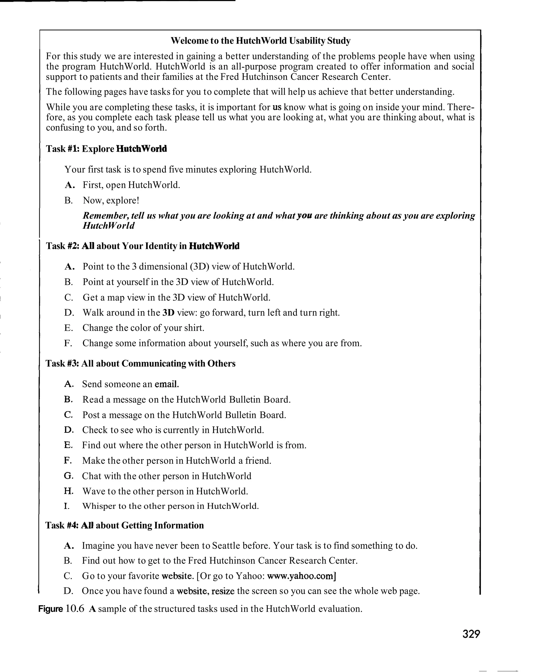 Welcome to the HutchWorld Usability Study
    For this study we are interested in gaining a better understanding of the problems people have when using
    the program HutchWorld. HutchWorld is an all-purpose program created to offer information and social
    support to patients and their families at the Fred Hutchinson Cancer Research Center.
I The following pages have tasks for you to complete that will help us achieve that better understanding.
    While you are completing these tasks, it is important for us know what is going on inside your mind. There-
    fore, as you complete each task please tell us what you are looking at, what you are thinking about, what is
    confusing to you, and so forth.

I   Task #kExplore Hutchworld

        Your first task is to spend five minutes exploring HutchWorld.
        A. First, open HutchWorld.
        B.   Now, explore!
             Remember, tell us what you are looking at and what you are thinking about as you are exploring
             HutchWorld

I Task #2All about Your Identity in Hutchworld
        A. Point to the 3 dimensional (3D) view of HutchWorld.
        B. Point at yourself in the 3D view of HutchWorld.
        C. Get a map view in the 3D view of HutchWorld.
        D. Walk around in the 3D view: go forward, turn left and turn right.
        E. Change the color of your shirt.
        F.   Change some information about yourself, such as where you are from.

I   Task #3All about Communicating with Others

             Send someone an email.
             Read a message on the HutchWorld Bulletin Board.
             Post a message on the HutchWorld Bulletin Board.
             Check to see who is currently in HutchWorld.
             Find out where the other person in HutchWorld is from.
             Make the other person in HutchWorld a friend.
             Chat with the other person in HutchWorld
             Wave to the other person in HutchWorld.
             Whisper to the other person in HutchWorld.

    Task #4: All about Getting Information

        A. Imagine you have never been to Seattle before. Your task is to find something to do.
        B. Find out how to get to the Fred Hutchinson Cancer Research Center.
        C. Go to your favorite website. [Or go to Yahoo: www.yahoo.com]
I       D. Once you have found a website, resize the screen so you can see the whole web page.
Figure 10.6 A sample of the structured tasks used in the HutchWorld evaluation.
 