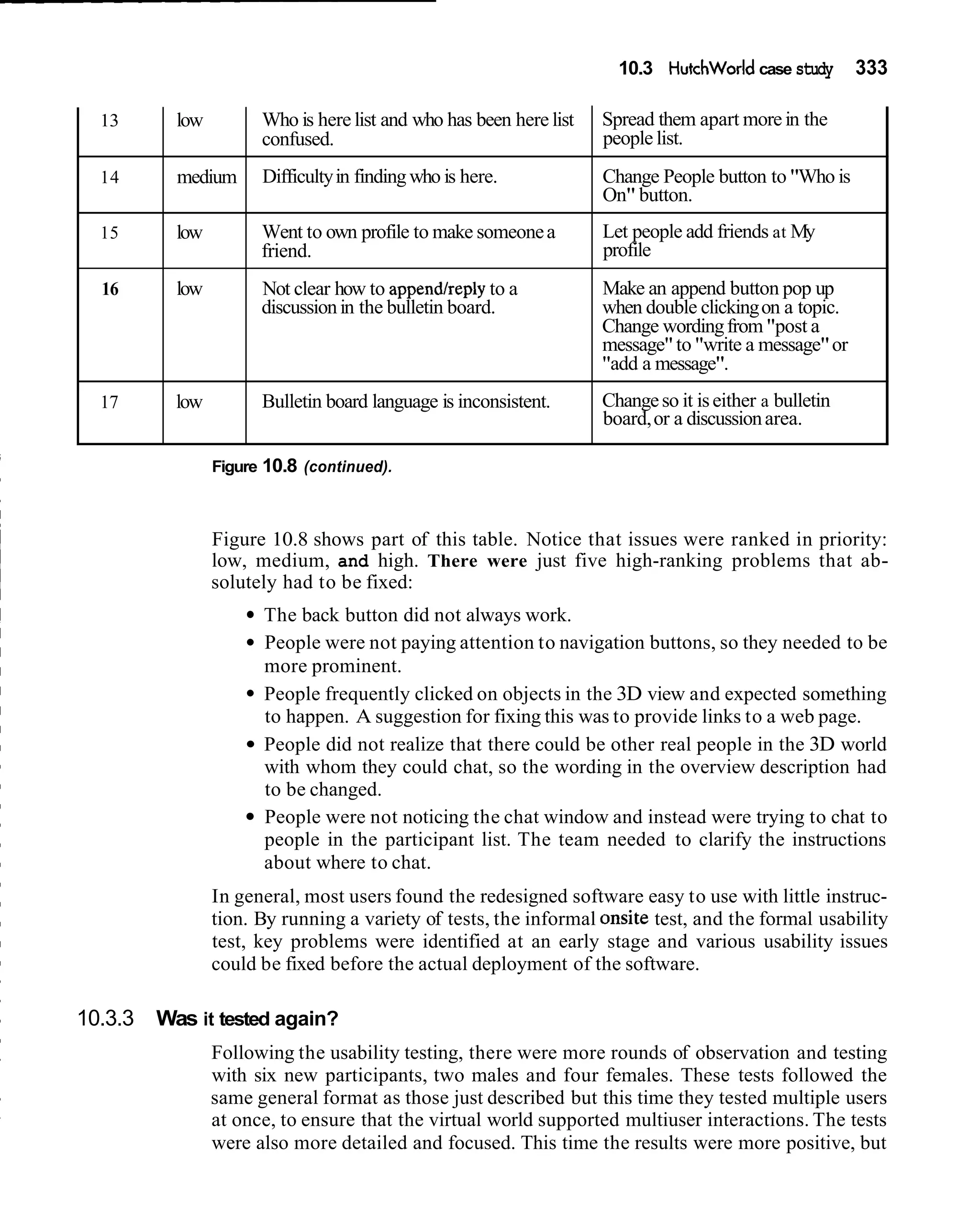 10.3 Hutchworld case study        333

  13      low         Who is here list and who has been here list   Spread them apart more in the
                      confused.                                     people list.
  14      medium      Difficulty in finding who is here.            Change People button to "Who is
                                                                    On" button.
  15      low         Went to own profile to make someone a         Let people add friends at My
                      friend.                                       profile
  16      low         Not clear how to appendlreply to a            Make an append button pop up
                      discussion in the bulletin board.             when double clicking on a topic.
                                                                    Change wording from "post a
                                                                    message" to "write a message" or
                                                                    "add a message".
  17      low         Bulletin board language is inconsistent.      Change so it is either a bulletin
                                                                    board, or a discussion area.

                Figure 10.8 (continued).



                Figure 10.8 shows part of this table. Notice that issues were ranked in priority:
                low, medium, and high. There were just five high-ranking problems that ab-
                solutely had to be fixed:
                      The back button did not always work.
                      People were not paying attention to navigation buttons, so they needed to be
                      more prominent.
                      People frequently clicked on objects in the 3D view and expected something
                      to happen. A suggestion for fixing this was to provide links to a web page.
                      People did not realize that there could be other real people in the 3D world
                      with whom they could chat, so the wording in the overview description had
                      to be changed.
                      People were not noticing the chat window and instead were trying to chat to
                      people in the participant list. The team needed to clarify the instructions
                      about where to chat.
                In general, most users found the redesigned software easy to use with little instruc-
                tion. By running a variety of tests, the informal onsite test, and the formal usability
                test, key problems were identified at an early stage and various usability issues
                could be fixed before the actual deployment of the software.

10.3.3 Was it tested again?
                Following the usability testing, there were more rounds of observation and testing
                with six new participants, two males and four females. These tests followed the
                same general format as those just described but this time they tested multiple users
                at once, to ensure that the virtual world supported multiuser interactions. The tests
                were also more detailed and focused. This time the results were more positive, but
 