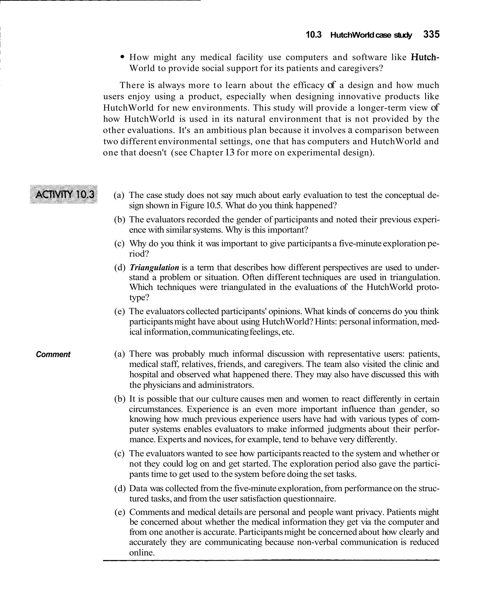 10.3 HutchWorld case study       335

                How might any medical facility use computers and software like Hutch-
                World to provide social support for its patients and caregivers?
              There is always more t o learn about the efficacy of a design and how much
          users enjoy using a product, especially when designing innovative products like
          HutchWorld for new environments. This study will provide a longer-term view of
          how HutchWorld is used in its natural environment that is not provided by the
          other evaluations. It's an ambitious plan because it involves a comparison between
          two different environmental settings, one that has computers and HutchWorld and
          one that doesn't (see Chapter 13 for more on experimental design).



            (a) The case study does not say much about early evaluation to test the conceptual de-
                sign shown in Figure 10.5. What do you think happened?
            (b) The evaluators recorded the gender of participants and noted their previous experi-
                ence with similar systems. Why is this important?
            (c) Why do you think it was important to give participants a five-minute exploration pe-
                riod?
            (d) Triangulation is a term that describes how different perspectives are used to under-
                stand a problem or situation. Often different techniques are used in triangulation.
                Which techniques were triangulated in the evaluations of the HutchWorld proto-
                type?
            (e) The evaluators collected participants' opinions. What kinds of concerns do you think
                participants might have about using HutchWorld? Hints: personal information, med-
                ical information, communicating feelings, etc.

Comment     (a) There was probably much informal discussion with representative users: patients,
                medical staff, relatives, friends, and caregivers. The team also visited the clinic and
                hospital and observed what happened there. They may also have discussed this with
                the physicians and administrators.
            (b) It is possible that our culture causes men and women to react differently in certain
                circumstances. Experience is an even more important influence than gender, so
                knowing how much previous experience users have had with various types of com-
                puter systems enables evaluators to make informed judgments about their perfor-
                mance. Experts and novices, for example, tend to behave very differently.
            (c) The evaluators wanted to see how participants reacted to the system and whether or
                not they could log on and get started. The exploration period also gave the partici-
                pants time to get used to the system before doing the set tasks.
            (d) Data was collected from the five-minute exploration, from performance on the struc-
                tured tasks, and from the user satisfaction questionnaire.
            (e) Comments and medical details are personal and people want privacy. Patients might
                be concerned about whether the medical information they get via the computer and
                from one another is accurate. Participants might be concerned about how clearly and
                accurately they are communicating because non-verbal communication is reduced
                online.
 