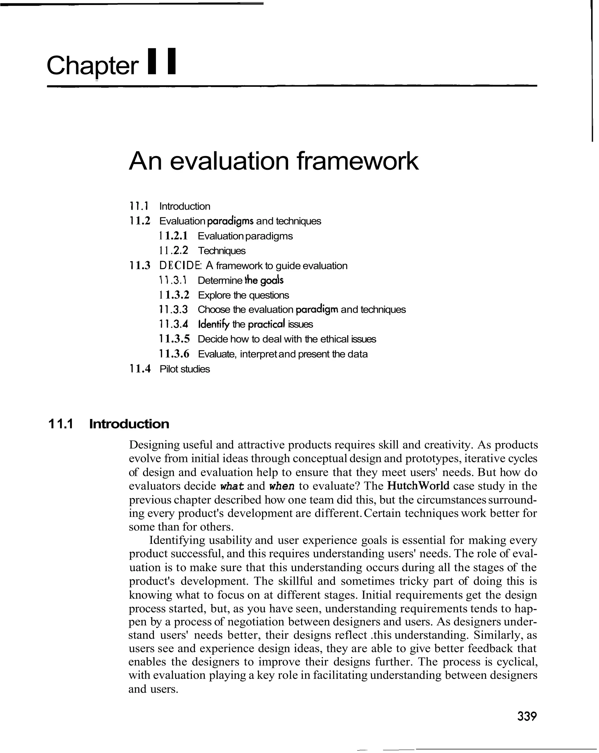Chapter II


             An evaluation framework
              1 I . 1 Introduction
              1 1.2 Evaluation pradigms and techniques
                    1 1.2.1 Evaluation paradigms
                    1 1 2 . 2 Techniques
              1 1.3 D E C I D E: A framework to guide evaluation
                    11.3.1 Determine the
                    1 1.3.2 Explore the questions
                    1 1.3.3 Choose the evaluation pradigm and techniques
                    1 1.3.4 Identify the practical issues
                    1 1.3.5 Decide how to deal with the ethical issues
                    1 1.3.6 Evaluate, interpret and present the data
              1 1.4 Pilot studies



1 1.1   Introduction
             Designing useful and attractive products requires skill and creativity. As products
             evolve from initial ideas through conceptual design and prototypes, iterative cycles
             of design and evaluation help to ensure that they meet users' needs. But how do
             evaluators decide what and when to evaluate? The Hutchworld case study in the
             previous chapter described how one team did this, but the circumstances surround-
             ing every product's development are different. Certain techniques work better for
             some than for others.
                 Identifying usability and user experience goals is essential for making every
             product successful, and this requires understanding users' needs. The role of eval-
             uation is to make sure that this understanding occurs during all the stages of the
             product's development. The skillful and sometimes tricky part of doing this is
             knowing what to focus on at different stages. Initial requirements get the design
             process started, but, as you have seen, understanding requirements tends to hap-
             pen by a process of negotiation between designers and users. As designers under-
             stand users' needs better, their designs reflect .this understanding. Similarly, as
             users see and experience design ideas, they are able to give better feedback that
             enables the designers to improve their designs further. The process is cyclical,
             with evaluation playing a key role in facilitating understanding between designers
             and users.
 