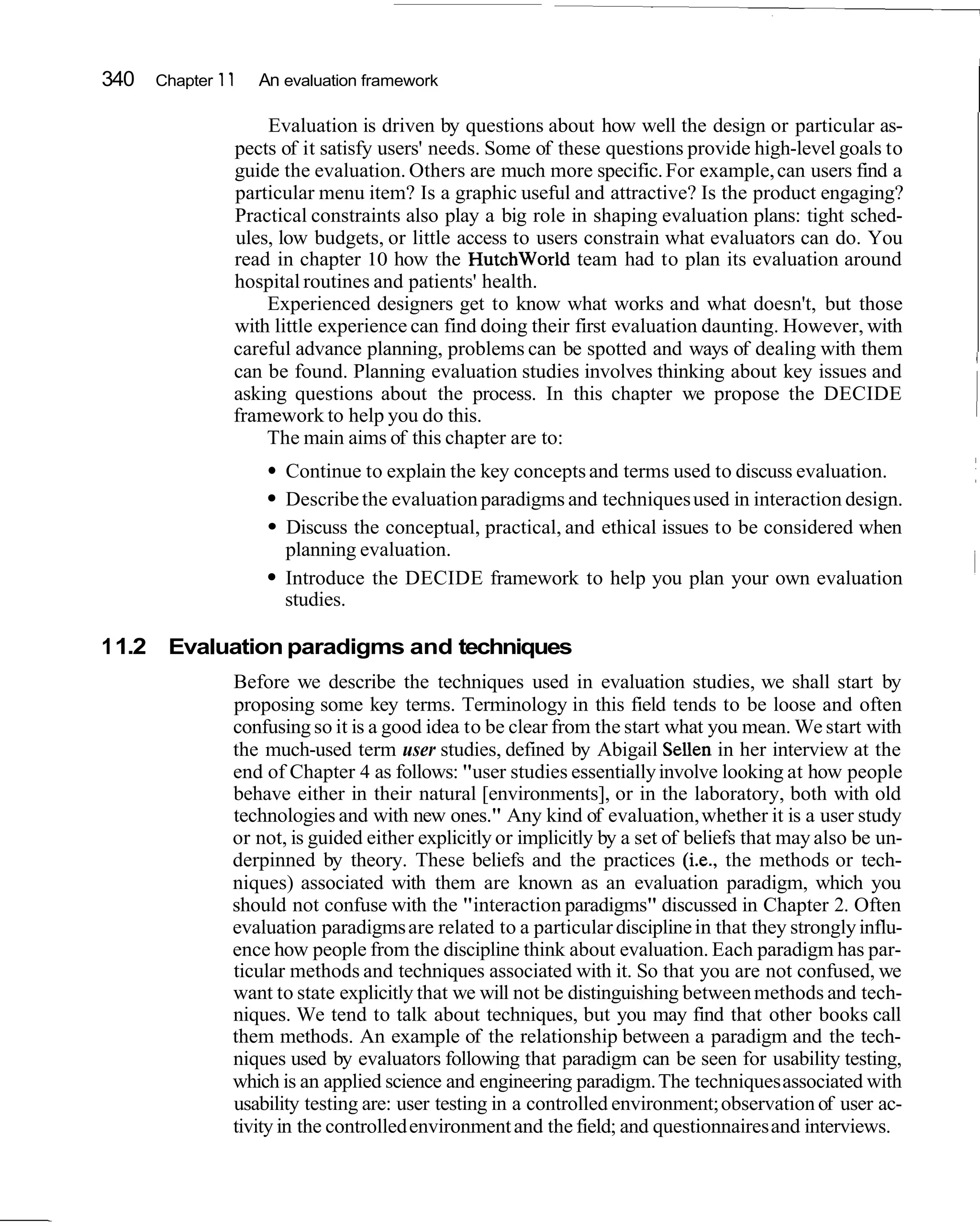 340   Chapter 11   An evaluation framework

                   Evaluation is driven by questions about how well the design or particular as-
               pects of it satisfy users' needs. Some of these questions provide high-level goals to
               guide the evaluation. Others are much more specific. For example, can users find a
               particular menu item? Is a graphic useful and attractive? Is the product engaging?
               Practical constraints also play a big role in shaping evaluation plans: tight sched-
               ules, low budgets, or little access to users constrain what evaluators can do. You
               read in chapter 10 how the Hutchworld team had to plan its evaluation around
               hospital routines and patients' health.
                   Experienced designers get to know what works and what doesn't, but those
               with little experience can find doing their first evaluation daunting. However, with
               careful advance planning, problems can be spotted and ways of dealing with them
               can be found. Planning evaluation studies involves thinking about key issues and
               asking questions about the process. In this chapter we propose the DECIDE
               framework to help you do this.
                   The main aims of this chapter are to:
                      Continue to explain the key concepts and terms used to discuss evaluation.
                      Describe the evaluation paradigms and techniques used in interaction design.
                      Discuss the conceptual, practical, and ethical issues to be considered when
                      planning evaluation.
                      Introduce the DECIDE framework to help you plan your own evaluation
                      studies.

1 1.2 Evaluation paradigms and techniques
               Before we describe the techniques used in evaluation studies, we shall start by
               proposing some key terms. Terminology in this field tends to be loose and often
               confusing so it is a good idea to be clear from the start what you mean. We start with
               the much-used term user studies, defined by Abigail Sellen in her interview at the
               end of Chapter 4 as follows: "user studies essentially involve looking at how people
               behave either in their natural [environments], or in the laboratory, both with old
               technologies and with new ones." Any kind of evaluation, whether it is a user study
               or not, is guided either explicitly or implicitly by a set of beliefs that may also be un-
               derpinned by theory. These beliefs and the practices (i.e., the methods or tech-
               niques) associated with them are known as an evaluation paradigm, which you
               should not confuse with the "interaction paradigms" discussed in Chapter 2. Often
               evaluation paradigms are related to a particular discipline in that they strongly influ-
               ence how people from the discipline think about evaluation. Each paradigm has par-
               ticular methods and techniques associated with it. So that you are not confused, we
               want to state explicitly that we will not be distinguishing between methods and tech-
               niques. We tend to talk about techniques, but you may find that other books call
               them methods. An example of the relationship between a paradigm and the tech-
               niques used by evaluators following that paradigm can be seen for usability testing,
               which is an applied science and engineering paradigm. The techniques associated with
               usability testing are: user testing in a controlled environment; observation of user ac-
               tivity in the controlled environment and the field; and questionnaires and interviews.
 