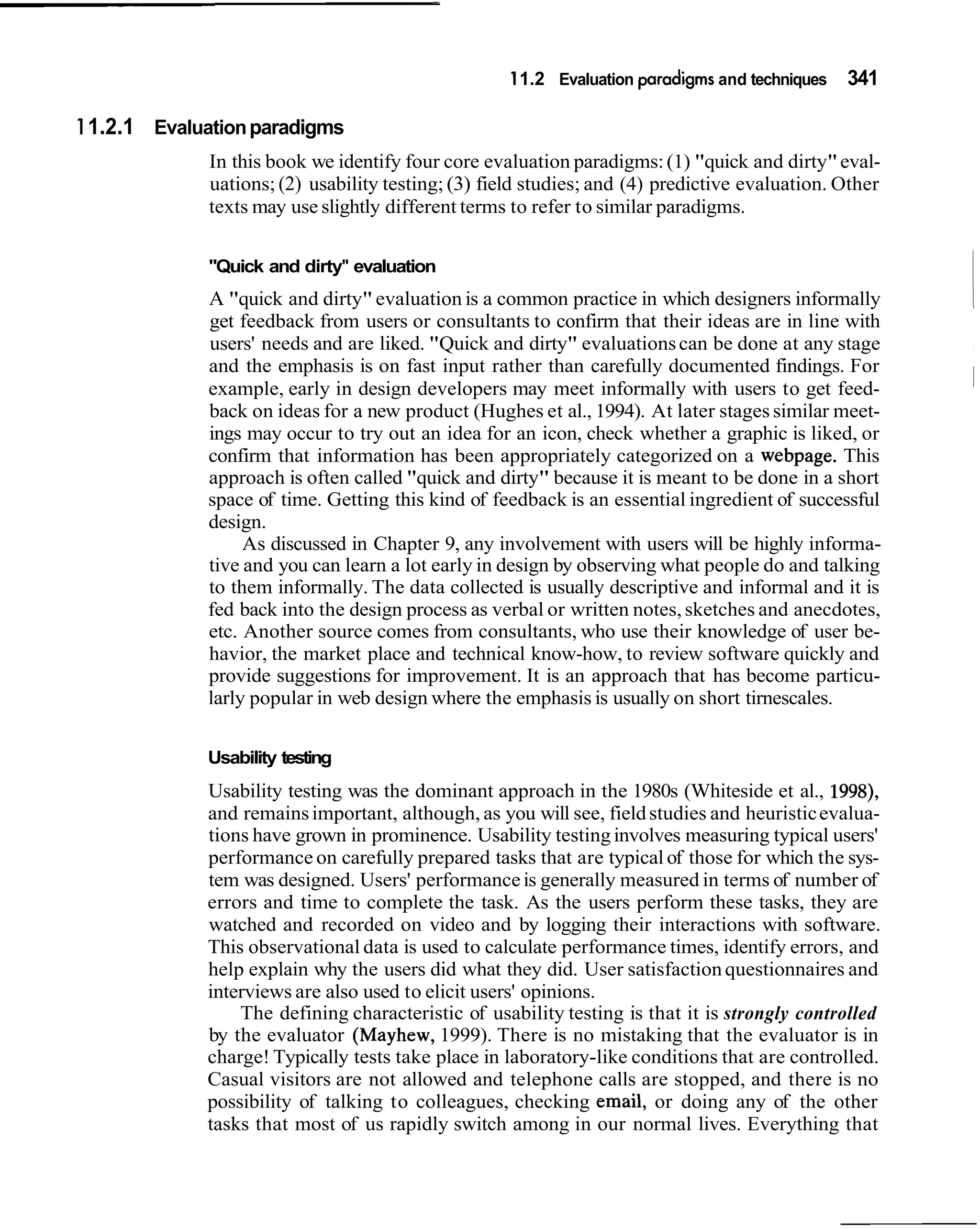11.2 Evaluation paradigms and techniques   341

1 1.2.1 Evaluation paradigms
             In this book we identify four core evaluation paradigms: (1) "quick and dirty" eval-
             uations; (2) usability testing; (3) field studies; and (4) predictive evaluation. Other
             texts may use slightly different terms to refer to similar paradigms.


             "Quick and dirty" evaluation
             A "quick and dirty" evaluation is a common practice in which designers informally
             get feedback from users or consultants to confirm that their ideas are in line with
                                                                                                       ~
             users' needs and are liked. "Quick and dirty" evaluations can be done at any stage
             and the emphasis is on fast input rather than carefully documented findings. For
             example, early in design developers may meet informally with users to get feed-
             back on ideas for a new product (Hughes et al., 1994). At later stages similar meet-
             ings may occur to try out an idea for an icon, check whether a graphic is liked, or
             confirm that information has been appropriately categorized on a webpage. This
             approach is often called "quick and dirty" because it is meant to be done in a short
             space of time. Getting this kind of feedback is an essential ingredient of successful
             design.
                  As discussed in Chapter 9, any involvement with users will be highly informa-
             tive and you can learn a lot early in design by observing what people do and talking
             to them informally. The data collected is usually descriptive and informal and it is
             fed back into the design process as verbal or written notes, sketches and anecdotes,
             etc. Another source comes from consultants, who use their knowledge of user be-
             havior, the market place and technical know-how, to review software quickly and
             provide suggestions for improvement. It is an approach that has become particu-
             larly popular in web design where the emphasis is usually on short tirnescales.


             Usability testing
             Usability testing was the dominant approach in the 1980s (Whiteside et al., 1998),
             and remains important, although, as you will see, field studies and heuristic evalua-
             tions have grown in prominence. Usability testing involves measuring typical users'
             performance on carefully prepared tasks that are typical of those for which the sys-
             tem was designed. Users' performance is generally measured in terms of number of
             errors and time to complete the task. As the users perform these tasks, they are
             watched and recorded on video and by logging their interactions with software.
             This observational data is used to calculate performance times, identify errors, and
             help explain why the users did what they did. User satisfaction questionnaires and
             interviews are also used to elicit users' opinions.
                 The defining characteristic of usability testing is that it is strongly controlled
             by the evaluator (Mayhew, 1999). There is no mistaking that the evaluator is in
             charge! Typically tests take place in laboratory-like conditions that are controlled.
             Casual visitors are not allowed and telephone calls are stopped, and there is no
             possibility of talking to colleagues, checking email, or doing any of the other
             tasks that most of us rapidly switch among in our normal lives. Everything that
 