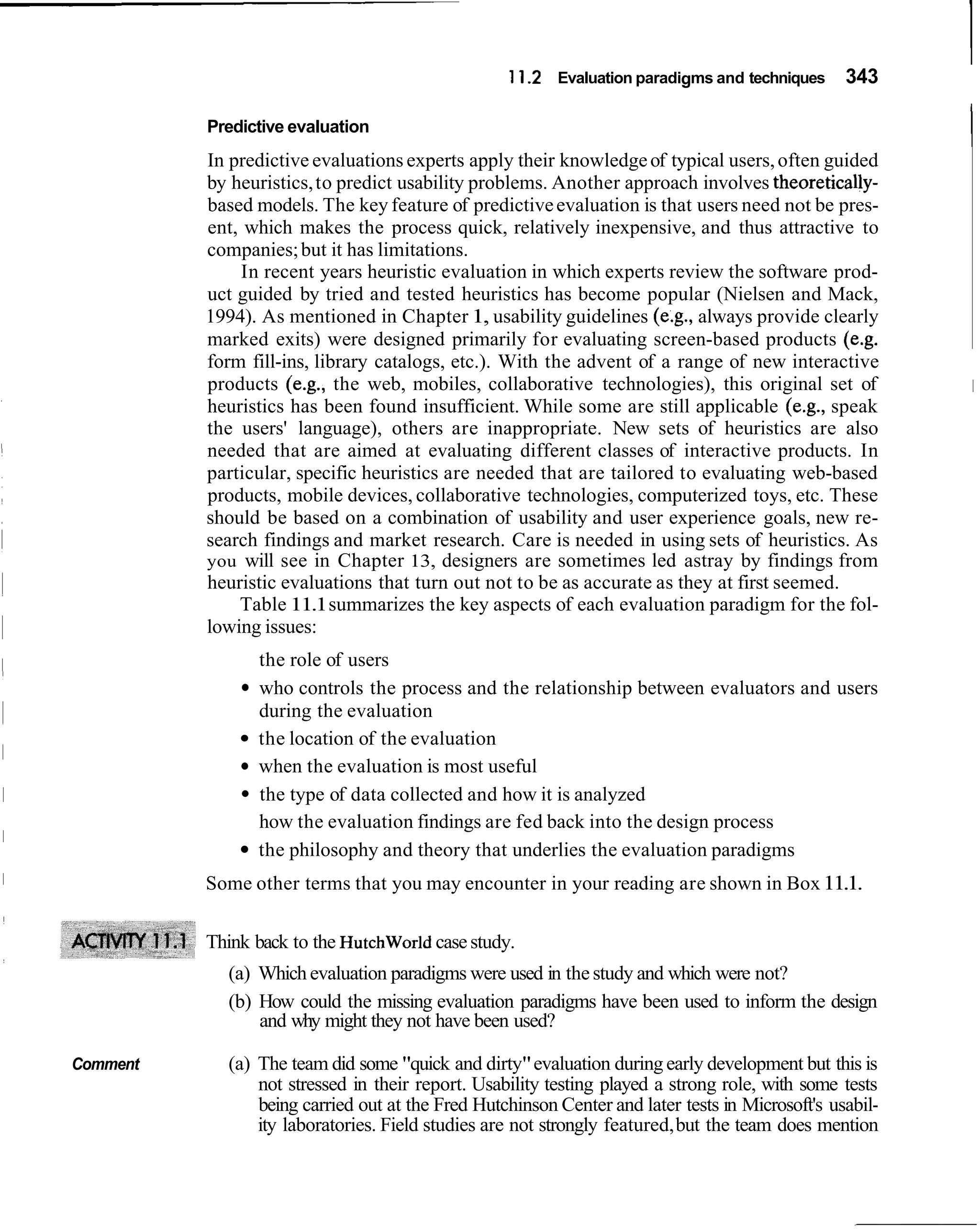 1 1.2 Evaluation paradigms and techniques      343

          Predictive evaluation
          In predictive evaluations experts apply their knowledge of typical users, often guided
                                                                                                         I
          by heuristics, to predict usability problems. Another approach involves theoretically-
          based models. The key feature of predictive evaluation is that users need not be pres-
          ent, which makes the process quick, relatively inexpensive, and thus attractive to
          companies; but it has limitations.
              In recent years heuristic evaluation in which experts review the software prod-
          uct guided by tried and tested heuristics has become popular (Nielsen and Mack,
          1994). As mentioned in Chapter 1, usability guidelines (e.g., always provide clearly
          marked exits) were designed primarily for evaluating screen-based products (e.g.
          form fill-ins, library catalogs, etc.). With the advent of a range of new interactive
          products (e.g., the web, mobiles, collaborative technologies), this original set of            I
          heuristics has been found insufficient. While some are still applicable (e.g., speak
          the users' language), others are inappropriate. New sets of heuristics are also
          needed that are aimed at evaluating different classes of interactive products. In
          particular, specific heuristics are needed that are tailored to evaluating web-based
          products, mobile devices, collaborative technologies, computerized toys, etc. These
          should be based on a combination of usability and user experience goals, new re-
          search findings and market research. Care is needed in using sets of heuristics. As
          you will see in Chapter 13, designers are sometimes led astray by findings from
          heuristic evaluations that turn out not to be as accurate as they at first seemed.
              Table 11.1summarizes the key aspects of each evaluation paradigm for the fol-
          lowing issues:
                the role of users
                who controls the process and the relationship between evaluators and users
                during the evaluation
                the location of the evaluation
                when the evaluation is most useful
                the type of data collected and how it is analyzed
                how the evaluation findings are fed back into the design process
                the philosophy and theory that underlies the evaluation paradigms
          Some other terms that you may encounter in your reading are shown in Box 11.1.

          Think back to the Hutchworld case study.
            (a) Which evaluation paradigms were used in the study and which were not?
            (b) How could the missing evaluation paradigms have been used to inform the design
                and why might they not have been used?

Comment     (a) The team did some "quick and dirty" evaluation during early development but this is
                not stressed in their report. Usability testing played a strong role, with some tests
                being carried out at the Fred Hutchinson Center and later tests in Microsoft's usabil-
                ity laboratories. Field studies are not strongly featured, but the team does mention
 
