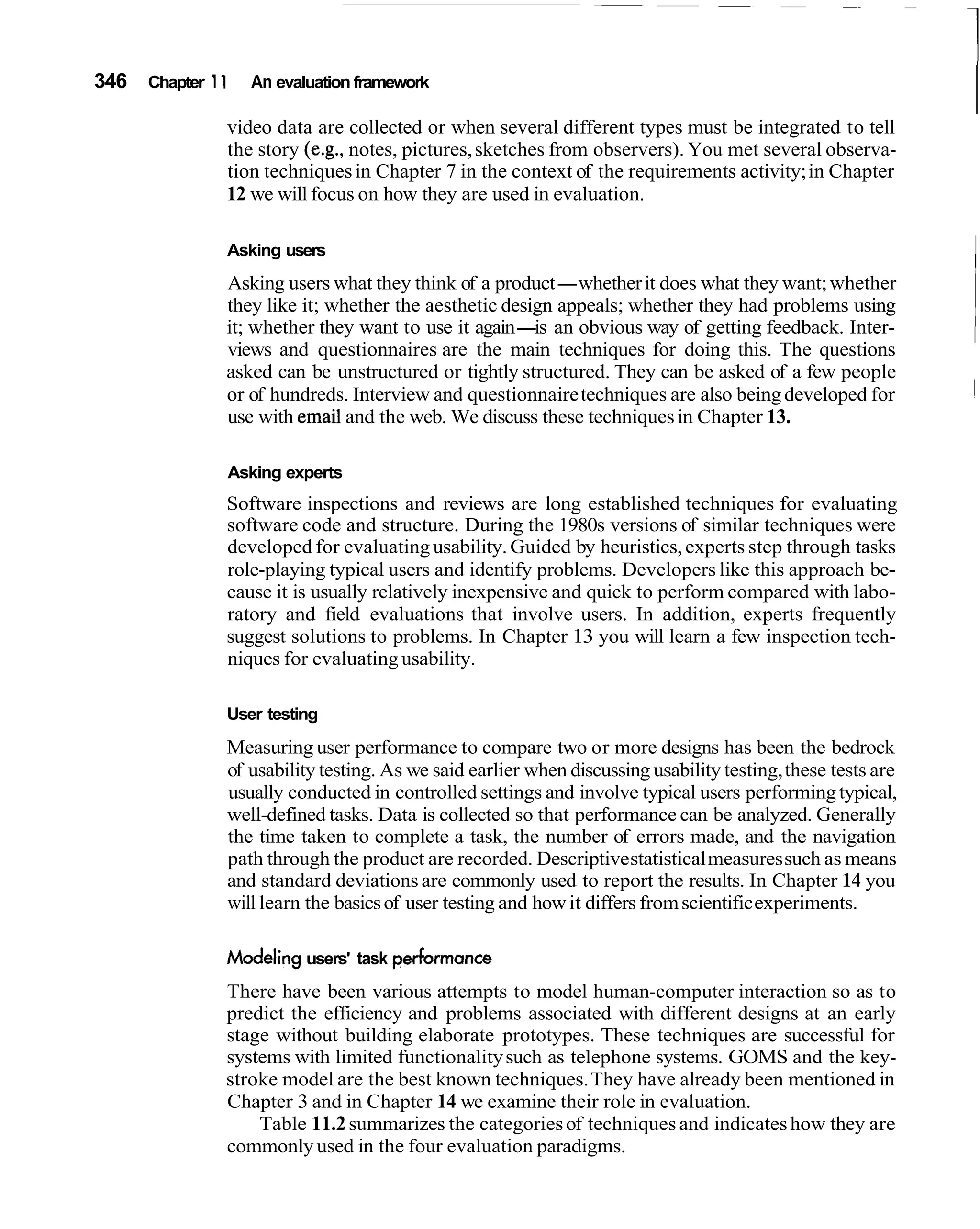 346   Chapter 1 1   An evaluation framework

                video data are collected or when several different types must be integrated to tell
                the story (e.g., notes, pictures, sketches from observers). You met several observa-
                tion techniques in Chapter 7 in the context of the requirements activity; in Chapter
                12 we will focus on how they are used in evaluation.

                Asking users
                Asking users what they think of a product-whether it does what they want; whether
                                                                                                              I
                they like it; whether the aesthetic design appeals; whether they had problems using
                it; whether they want to use it again- an obvious way of getting feedback. Inter-
                                                        is
                views and questionnaires are the main techniques for doing this. The questions
                asked can be unstructured or tightly structured. They can be asked of a few people
                or of hundreds. Interview and questionnaire techniques are also being developed for
                use with email and the web. We discuss these techniques in Chapter 13.

                Asking experts
                Software inspections and reviews are long established techniques for evaluating
                software code and structure. During the 1980s versions of similar techniques were
                developed for evaluating usability. Guided by heuristics, experts step through tasks
                role-playing typical users and identify problems. Developers like this approach be-
                cause it is usually relatively inexpensive and quick to perform compared with labo-
                ratory and field evaluations that involve users. In addition, experts frequently
                suggest solutions to problems. In Chapter 13 you will learn a few inspection tech-
                niques for evaluating usability.

                User testing
                Measuring user performance to compare two or more designs has been the bedrock
                of usability testing. As we said earlier when discussing usability testing, these tests are
                usually conducted in controlled settings and involve typical users performing typical,
                well-defined tasks. Data is collected so that performance can be analyzed. Generally
                the time taken to complete a task, the number of errors made, and the navigation
                path through the product are recorded. Descriptive statistical measures such as means
                and standard deviations are commonly used to report the results. In Chapter 14 you
                will learn the basics of user testing and how it differs from scientific experiments.

                Modeling users' task performance
                There have been various attempts to model human-computer interaction so as to
                predict the efficiency and problems associated with different designs at an early
                stage without building elaborate prototypes. These techniques are successful for
                systems with limited functionality such as telephone systems. GOMS and the key-
                stroke model are the best known techniques. They have already been mentioned in
                Chapter 3 and in Chapter 14 we examine their role in evaluation.
                    Table 11.2 summarizes the categories of techniques and indicates how they are
                commonly used in the four evaluation paradigms.
 