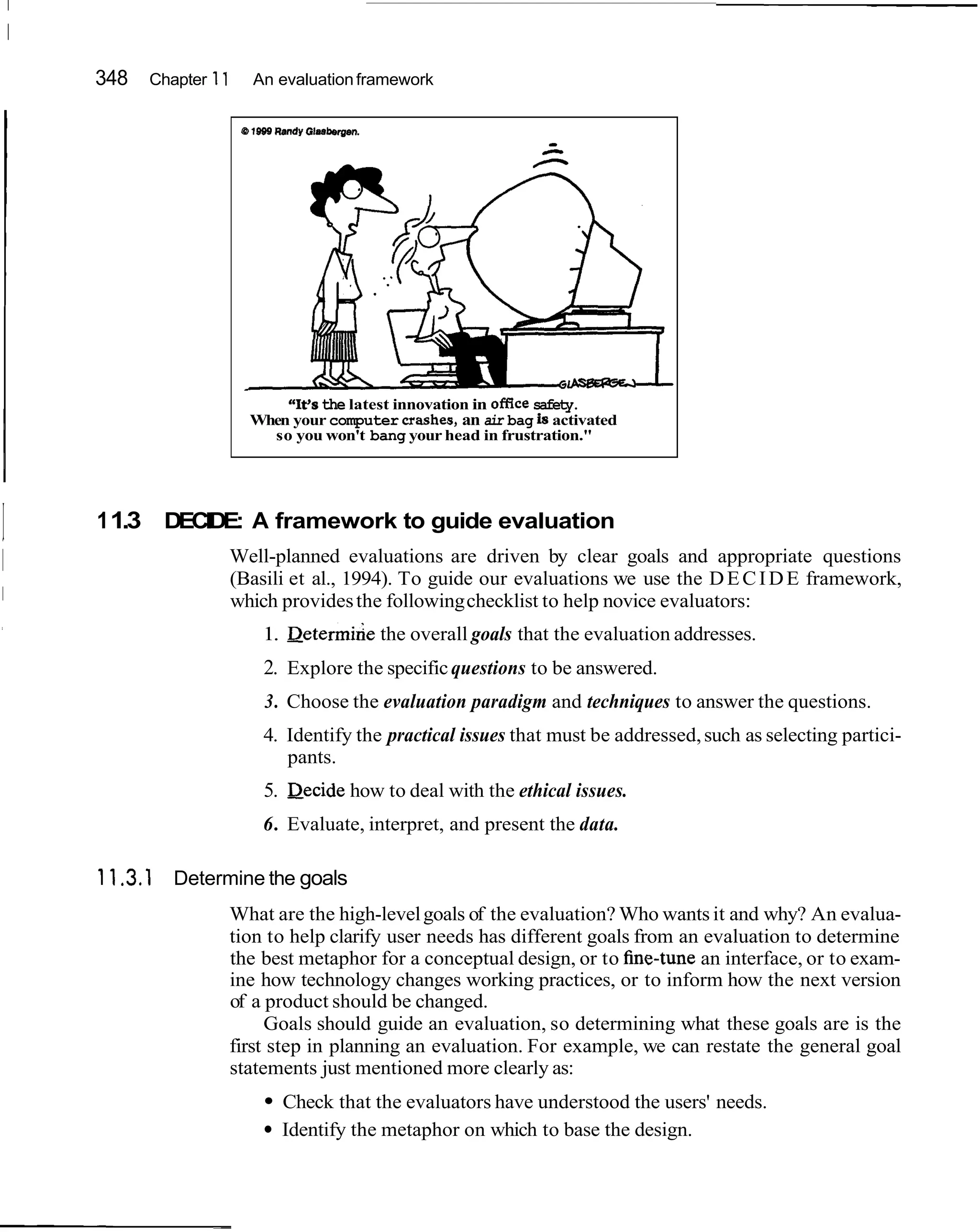 I
    I
        348   Chapter 11      An evaluation framework


                           C 1969 R m d y G l . s h g e n .
                                                                     C
                                                                      -




                                 "It's the latest innovation in ofAce safety.
                             When your computer mashes, an air bag i activated
                                                                       s
                               so you won't bang your head in frustration."




I       1 1.3 DECIDE: A framework to guide evaluation
                       Well-planned evaluations are driven by clear goals and appropriate questions
                       (Basili et al., 1994). To guide our evaluations we use the D E C I D E framework,
                       which provides the following checklist to help novice evaluators:
                                1. ~ e t e r m i h e overall goals that the evaluation addresses.
                                                   the
                                 2. Explore the specific questions to be answered.
                                 3. Choose the evaluation paradigm and techniques to answer the questions.
                                 4. Identify the practical issues that must be addressed, such as selecting partici-
                                    pants.
                                 5. Decide how to deal with the ethical issues.
                                6. Evaluate, interpret, and present the data.

        1 1.3.1 Determine the goals
                       What are the high-level goals of the evaluation? Who wants it and why? An evalua-
                       tion to help clarify user needs has different goals from an evaluation to determine
                       the best metaphor for a conceptual design, or to he-tune an interface, or to exam-
                       ine how technology changes working practices, or to inform how the next version
                       of a product should be changed.
                            Goals should guide an evaluation, so determining what these goals are is the
                       first step in planning an evaluation. For example, we can restate the general goal
                       statements just mentioned more clearly as:
                                      Check that the evaluators have understood the users' needs.
                                      Identify the metaphor on which to base the design.
 